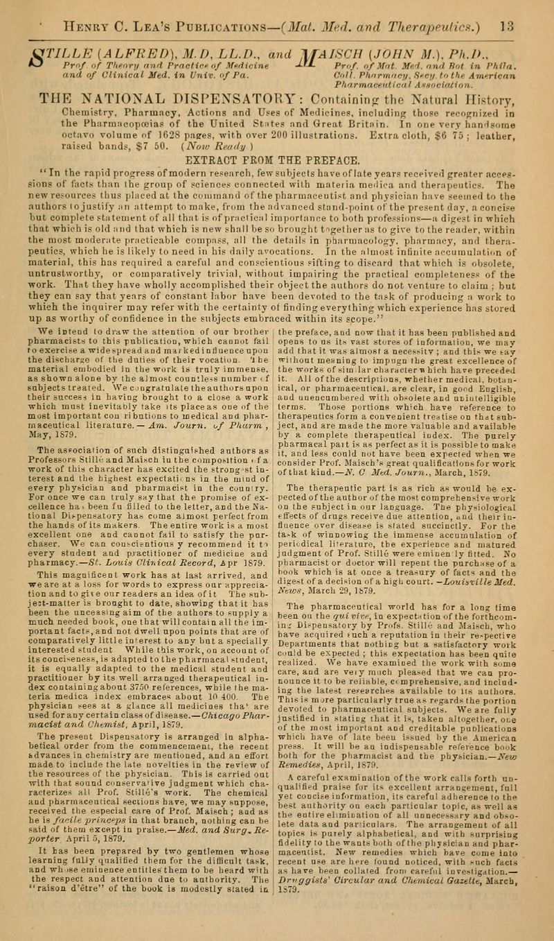 CfTILLE [ALFRED), M.D, LL.D., and TfAlSCH {JOHN M.), Ph.D., *J Pm/ of Theory iind Prnctiri'of Moilicine -L^L Prof, of ^fnt. Me'i. find Rot in Phila. and of Clinical Med. in Univ. of Pa. Coll. Phnrmiicy,Hfc;i to the. Ame.ricnn Phnrmace.nlicut AsMocifUlon. THE NATIONAL DISPENSATORY: Containitifr the Natural History, Chemistry, Pharmacy, Actions and Uses of Medicines, including those recognized in the Pharm;icopoeia.« of the United St:ites and Great Britain. In one very hanHsorae octavo volume of 1G28 pages, with over 200 illustrations. Extra cloth, $6 75; leather, raised bands, $7 50. {Now Reaily ) EXTRACT FROM THE PREFACE,  In the rapid progress of modern research, few subjects have of late years received greater acces- sions of fact.s than the group of science.-i connected with materia meiliea and therapeutics. The new re.'^ources thus placed at the eouiinand of the pharmaceutist and physician have seemed to the authors lo justify ;m .'ittempt to make, from the .ndvanced stand-poini of the present day, a concise but complete statement of all that is of pr;iciical importance to both professions—a digest in which that which is old and that which is new shall be so brought together as to give to the reader, within the most moderate practicable compass, all the details in pharmacology, pharmacy, and thera- peutics, which he is likely to need in his daily avocations. In the almost infinite accumulation of material, this has required a careful and conscientious sifting to discard that which i.s obsolete, untrustworthy, or comparatively trivial, without impairing the practical completeness of the work. Thnt they have wholly accomplished their object the authors do not venture to claim ; but they can say that years of constant labor have been devoted to the task of producing a work to which the inquirer may refer with the certainty of finding everything which experience has stored up as worthy of confidence in the subjects embraced within its scope. We iDteod to diaw the attention of our brother the preface, and now that it has been published and pharmacist-s to this pnblicalioD, which cannot fail opens to ns it.-* vast st<jre» of iuformaiion, we may to exercise a widespread and mai kedinliuence upon add that it was almost a neces^itv ; and this we tay the discharae of the duties of their vocation, l he wiiliout meaning to impugn the great excellence of material embodied in the work is truly immense, the works of sim.lar characterti hich hare preceded as shown alone by the almost countle-s number . f it. All of the descripiions, whether medical, botan- Bubjects treated. We c mgratulale theauthors upon ical, or pharmaceutical, are clear, in gofid Engli-sh, their suoces< in having brought to a close a work and unencambered witli oh..;oleie and uiiiitelligible which must inevitably take its place as one of the terms. Those portions which have reference to most important con ri butions to medical and phar- ; therapeutics form a convenient treatise on that snb- maceutical literature. — .4m. Journ. o/ P/tarm , ject, and are made the more valuable and available May, 1S7.9. j by a complete therapeutical index. The purely „. ... . , , , ., i pharmacal pait is as perfect as it is possible to make The asfocia :oB of such distinguished authors as ; it^ a^d i^g., g^uld not have been expected when we Professors &II1K-and Mai.ch in the composition . f a : consider Prof. Maisch's great qualifications for work work of this character has excited the strong st in- , of that kind.—iV. C Mtd. Journ., Alarch, ls79. terest and the highest expectati< ns in the mind of; every physician and pharmacist in the couniry. The therapeutic part is as rich as would be ex- For once we can truly s^ythat the promise of ex- pectedof the author of the most comprehensive work cellence ha, been lu filled to the letter, and the Xa- on the subject in our language. Tne phy..jiological tional Dispen-satory has come almost perfect from effects of drugs receive due aitention, aud their iu- the hands of its makers The entire work is a most fluence over disease is slated succinctly. For the excellent one and cannot fail to satisfy the pur- ta.-k of winnowing the immense accumulation of chaser. We can conscientious y recommend it ti periodical literature, the experience and matured every student and practitioner of medicine and judgment of Prof. Stille were emiuenly fitted. No pharmacy.—St. Louifs Clinical Record, Apr 1879. pharmacist or doctor will repent the purchase of a This magnificent work has at last arrived, and ^^^ which is at once a treasury of facts and the we are at a loss for words to express our apprecia- ajeest of a deciMon of a high court.-Xowi»tt7/e J/e<i. tionand togiie our readers an idea of it The sub- 1 ■'^''**. March 29, lb/9. jeit-matteris brought to date, showing that it has The pharmaceutical world has for a long time been the unceasing aim of the authors to supply a been ou the gwiuu-^ in expects tion of the foi-rhcom- much needed book, one that will contain all the im- ;„_, Di.-pensatory by Prof.s. StiUe and Mai.^ch, who portant facts,and not dwell upon points that are of have acquired mch a reputation in their re^pective comparatively little interest to any but a specially Departments that nothing but a satisfactory work interested student While this work, on account of c„uld be expected ; this expectation has been quite Us conci-eness, 18 adapted to the pharmacal student, realized. We have examined the work with 8.,me It 18 equally adapted to the medical student aod i care, aud are veiy m.ich pleased that we can pro- practitioner by us weU arranged therapeutical in- bounce it to be reliable, c mprehensive, aud inclad- dexcontainingabout3(.T0releiences, while the ma- jng the latest researches available to us authors, teria medica index embraces about 10 400 The This is ra.re particularly true as regards the portion physician sees at a gUnce all medicines thaj- are devoted to pharmaceutical subjects. We are fully used foranycertainclassofdisease.-CAlcaflroPftar- justified in stating that U is, taken altogether. o..e macist and Chemist. Apr.l, ]S,9. j ^f the most important and creditable punlicationa The present Dispensatory is arranged in alpha- [ which have of late beeu issued by the American betical order from the commencement, the recent press. It will be an indispensable reterence book bdvances in chemistry are mentioned, and an effort both for the pharmacist and the physician.—New made to include the late novelties in the review of Remedien, April, 1879. '''•!,!'?i?7''^* i ^ Phy«i=i^n: This is carried out ; a careful examinalion of the work calls forth un- with that sound conservative judgment which cha- (jnalified prai.se for its excellent arrangement, full rac erizes all Prof i,t.lle 8 work. The chemical ^g, concise information, its careful adherence to the and pharmaceutical secuons have we may suppose, best autho.itv on each particular topic, as well as received t^.e e.special care of Prof Maisch ; aad as the entire el,roi.ation of all UDnece..s.r; and obso- he is f^i^ile priaceps in that branch, nothing can be j^te data and particulars. The arrangement of all Tottt \V^.'^^^%T P'-^*«-^«'^- and Surg.Re. topics is purely alphabetical, and wifh surprising porter Apru .j, is/y. I fidelity to the wants both of the physician and phar- It has been prepared by two gentlemen whose \ macentist. New remedies which have come into learning fully qualified thern for the difficult task, ^ recent use are here lound noticed, with such facts and wh ise eminence entitles them to be heard with | as have been collated from careful investigation.— the respect and attention due to authority. The ! Driiggialii' Circular and Chemical Gazelle, March, raison d'etre of the book is modestly stated ia \ 1879.