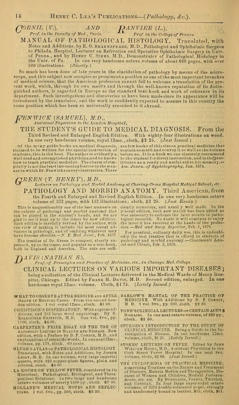 fJORNIL (F.), AND JANVIER [L.), Prof, in the Faculty of Med , Paris. Prof, in the College of France. MANUAL OF PATHOLOGICAL HISTOLOGY. Translated, with Notes and Additions, byE. 0. Shakespeare, M.D., Pathologist and Ophthalmic Surgeon to Phihida. Hospital, Lecturer on Refrpction and Operative Ophthalmic Surgery in L'niv. of Penna., and by Henry C. Simes. M D., Deraonstratrr of Pathological Histology in the Univ. of Pa. In one very handsome octavo volume of about 600 pages, with over 300 illustrations, [tikortly.) So much has been done of late years in the elucidation of pathology by means of the micro- .scope, and this subject now occupies so prominent a pusition as one of the most important branches of medical science, that the American profession cannot fail to welcome a translation of the pre- .«ent work, which, through its own merits and through the well-known reputation of its distin- guished authors, is regarded in Europe as the standard text-book and work of reference in its department. Such investigations and discoveries as have been made since its appearance will be introduced by the translator, and the work is confidently expected to assume in this country the same position which has been so universally accorded to it abroad. PENWICK {SAMUEL), M.D., -*- Assistant Phy.tician to the London Ho.^pitnl. THE STUDENT'S GUIDE TO MEDICAL DIAGNOSIS. From the Third Revised and Enlarged English Edition. With eighty-four illustrations on ■wood. In one very handsome volume, royal I2mo., cloth, $2 25. {Jzist Issued.) Of the m^iny guid'^-'books on medical din.gDO!>is, are few books of thi.ssizeou practical medicine that claimed to be written for the special instruction of I contain so much and convey it so well as (he volume students, this is the best. The author is evidently a before us. It is a book we can sincerely recommend well-read and accomplished physician.and he knows ' to the student fir direct instruction, and to tbe|prac- how to teach practical medicine. The charm of sim- ; titioner as a ready and useful aid to his memorj.— ptlcityisnot theleast intprestingfeatiirein the man-j Am. Jo urn. of Syphilo graphy, Jan. lS7i. ner in which Dr. Fenwick conveys instruction. There ' G REEN [T. HENRY), M.D., Lecturer on Pathology and Morhid Anatomy at Oharing-Oross Hospital Medical School, etc. PATHOLOGY AND MORBID ANATOMY. Third American.from the Fourth and Enlarged and Revised volume of 332 pages, with 132 illustrat This is unquestionably one of the best manuals on the subject of pathology and morbid anatomy that can be placed in the student's liaod.?, and we are glad to see it kept up to the times by new editions. Each edition is carefully revi-ed by the author, with the view of rnakiug it include the most recent ad- vances in pathology, and of omitting whatever may have become obsolete.—^'■. ¥. Med. Jour., Feb. 1879. The treatise of Dr. Green is compact, clearly ex- pressf d, up to the times, and popular as a text-book, both in England and America. The cuts are sufS- English Edition. In one very handsome octavo ;ions; cloth, $2 25. (Just Ready.) ciently numerous, and usual y well made. In the p;'e>ent edition, such new matter has been added as was necessary to enjbrace the later results iu patho- logical research. Xo doubt it will continue to enjoy the favor it has received at the hands of the profes- sion.—Med and Surg. lieporfer, Feb. 1, 1S79. For practical, ordinary daily u^e. this is undoubt- edly the best treatise that is offered to students of pathology and morbid anatomy.—Cincinnati Lan- cet and Clinic, Feb. S, 1S79. D AVIS {NATHAN S.), Prof, of PrincipUs and. Practice of Medicine, etc., in Chicago Med. College. CLINICAL LECTURES ON VARIOUS IMPORTANT DISEASES; being acollection of the Clinical Lectures delivered in the Medical Wards of Mercy Hos- pital, Chicago. Edited by Frank H. Davis, M.D. Second edition, enlarged. In one handsome royal 12mo. volume. Cloth, $1 75. {Lately Issued.) WHAT TO OBSERVE ATTHE BEDSIDE AND AFTER De.\th in Medical Cases. From the second Lon- don edition. 1 vol royal 12mo., cloth. ^100. CHRISTISOX'S DISPENSATORT. With copious ad- ditions, and 213 large wood engravings. By K. EOLESFIELD GllIFFITlI, JI.D. One vol. 8vo., pp. If.OO, cloth. *4 00. CARPENTER'S PRIZE ESSAY ON THE USE OF Alcoholic Liqcors in Health and Disease. Ne-w edition, with a Preface by D. F. Condie, M.D., and explanationsof scientificwords. In oneneatl2mr. volume, pp. 178, cloth. 60 cents. GLUGE'S ATLAS OF PATHOLOGICAL HISTOLOGY Translated, with Notes and Additinns, by .Ioseph Leioy, M. D. In one volume, very large imperial quarto, with 320 copper-plate figures, plain and colored, cloth. *4 00. ■ LA ROCHE ON YELLOW FEVER.considered in its Historical, Pathological, Etiological, and Thera peutical Relations, in two large and handsome octavo volumes of nearly l.'JOO pp , cloth. $7 00. HOLLAND'S MEDICAL NOTES AND REFLEC- TIONS. 1 vol. 8vo., pp. .500, cloth. $3 50. BARLOW'S MANUAL OF THE PRACTICE OF MEDICINE. With Additions by D. F. Condif, M D. 1 vol. Svo., pp. 600, cloth. $2 50. TODD'SCLINICAL LECTURES ox CERTAIN ACUTB Diseases. In one neat octavo volume, of 320 pp , cloth. $2 50. STURGES'S INTRODUCTION TO THE STUDY OF CLINICAL MEDICI.\E. Being a Guide to the In- vestigation of Disease. In one handsome ll!iiio. volume, cloth, ^l 2.5. {Lately Issued.) STOKES' LECTURES ON FEVER. Edited by John William Moorh, M. D., Assistant Physician to the Cork Street Fever Hospital. In one neat Svo. volume, cloth, ••ii2 00. {Just Issued.) THE CYCLOPAEDIA OP PR.\CTICAL MEDICINE: comprising Treatises on the Nature and Treatment of Diseases, Materia Medica and Therapeutics, Dis- eases of Women and Children, l\Iedical Jurispru- dence, etc. etc. By Du.shlison, FoRnrs, Twkudiij, and Co.NOLLV. In four lar.ge super-royal octavo volumes, of 3-2.')I double-coluiinied p-ige, strongly aud handsomely bound in leather, ^\:>; cloth, $11.