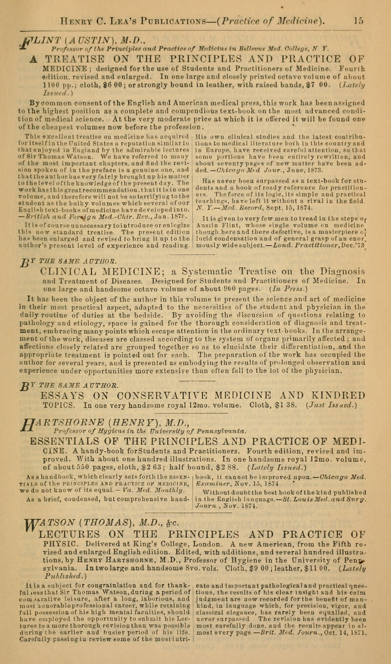 L^LINT [A USTIN), M.D., ^ ProftKfior of the Principles and Practice, of Medicine in Bellevue Med. College, N Y. A TREATISE ON THE PRINCIPLES AND PRACTICE OF MEDICINE ; designed for the use of Students and Practitioners of Medicine. Fourth edition, revised and enlarged. In one large and closely printed octavo volume of al)out IIUU pp.; oloth, $6 00 ; orstrongly bound in leather, with raised bands, $7 00. {.Lately Issued.) By common consent of the English and American medical pre.is, this work has been as.signed to the highest position as a complete and compendiou.s text-book on the mo.st advanced condi- tion of medical science. At the very moderate price at which it is offered it will be found one of the cheapest volumes now before the profession. This excrfUi'ut treati.«e ou medicine liiis aeiiuivtd Ilis own clinical stndifs and the latofit contriJ)u- lor itself ia the ITnited States a reputation similar to tion.'- to MifidiCiil lilenit in p hoih iu lliio country and that enjoyed in Kngland by the admirable lectures in Europe, have received careful attenlion, so that of Sir Thomas Watson. We have referred to many I some portions have been entirely rewritten, and of the most important chapters, and find the re?!- ] about seventy pages of new matter have been ad- sion spoken of in the preface is a genuine one, and that the author has very fairly brought up his mailer to the level oft lie knowledge of the present day. The work hasthisgreatrecommeudatiou.thalit isin one volume, and therefore will not be so terrifying to the student as the bulky volumes which several of our English text-books ofraedicine havedeveloped into. — Britisli and Fm-^ffn Med.-Ohir. Kev., Jan. 187/'. It is of course unnecessary tointroduce or eulogize this now standard treatise. The present edition ded. — Ohicogn Mtd Jour., June, 1873. Has never been surpassed as a text-book for stu- dents and a book of ready reference for practition- ers. Theforce of its logic, its simple and practical teachings, have left it without a rival in the field. N. Y.—Med. Record, Sept. 15, 1874. It is given to very few men to tread in the steps Of Ausiin Klint, whose single volume on medicine though here and there defective, is a masterpiece oj- has been enlarged and revised to bring it up to the I lucid condensation and of general grasp of an enor. author's present level of experience and reading. ' mously widesubject.—Lond. Practitioner,Dec^lS pr THE SAME AUTHOR. CLINICAL MEDICINE; a Systematic Treatise on tlie Diagnosis and Treatment of Diseases. Defi£;ned for Students nnd Practitioners of Medicine. In one large and handsome octavo volume of about 900 pages. {I/i Pyess.) It has been the object of the author in this volume to present the science and art of medicine in their most practical aspect, adapted to the neoepsities of the student and physician in the daily routine of duties at the bedside. By avoiding the discussion of questions relating to pathology and etiology, space is gained for the thorough consideration of diagnosis and treat- ment, embracing many points which escape attention in the ordinary textbooks. In the arrange- ment of the work, diseases are classed according to the system of organs primarily affected ; and affections closely related are grouped together so as to elucidate their differentiation, and the appropriate treatment is pointed out for each. The preparation of the work has occupied the author for several years, and is presented as embodying the results of prolonged observation and e.^cperience under opportunities more extensipe than often fall to the lot of the physician. jgY THE SAME AUTHOR. ESSAYS ON CONSERVATIVE MEDICINE AND KINDRED TOPICS. In one very handsome royal 12mo. volume. Cloth, $1 38. {Just Issued.) TJARTSHORNE {HENRY), M.D., •*-*■ PrnfesHor of Hygiene in the University of Penn.^ylvania. ESSENTIALS OF THE PRINCIPLES AND PRACTICE OF MED I- CINE. A handy-book forStudents and Practitioners. Fourth edition, revised and im- proved. With about one hundred illustrations. In one handsome royal ]2mo. volume, of about 550 pages, cloth, $2 63 ; half bound, $2 88. (Lately Issued.) Asa handbook, which clearly sets fortli the e.ssen- TI.AI.S of the PKINCIPI.ES AND PRACTICE op .MEDICINE, we do not know of its equal.— Va. Med. Monthly. As a brief, condensed, but comprehensive hand- book, it cannot be improved upon. Examiner, Nov. I'j, 1 S74 -Chicago Med. Without doubt the best book ofthe kind published in the English languagB.—St. Louis Med. and Surg. Joiirn , Nov. 1874. ^ATSON [THOMAS), M.D., ^c. LECTURES ON THE PRINCIPLES AND PRACTICE OF PHYSIO. Delivered at King's College, London. A new American, from the Fifth re- vised and enlarged English edition. Edited, with additions, and several hundred illustra- tions, by Henry Hartshorne, M.D., Professor of Hygiene in the University of Pen^ sylvania. In two large and handsome 8vo. vols. Cloth, $9 00 ; leather, $11 00. {Lately Published.) Itisasubject for congratulation and for thank- cate and Important pathological and practical ques- ful lessthat Sir Thomas Watson,during a period of tions, the results of his clear insight and his calm coiujarative leisure, after a long, laborious, and judgment are now recorded for the benefif of mun- inost aonorableprofessional career, while retaining kind, in language which, for iirecision, vigor, and full possession of his high mental faculties, should classical elegance, has rarely been e(jualled, and have employed the opportunity to submit his Lee- never surpassed The revision has evidently been tures toa more thorough revisionthan was possible , most carefully done, and the results appear in a1- during the earlier and busier period of his life. mOBt every page.—Brit. Med. fourn., Oct. li,\S71. Carefully passing in review some of the most intri- i