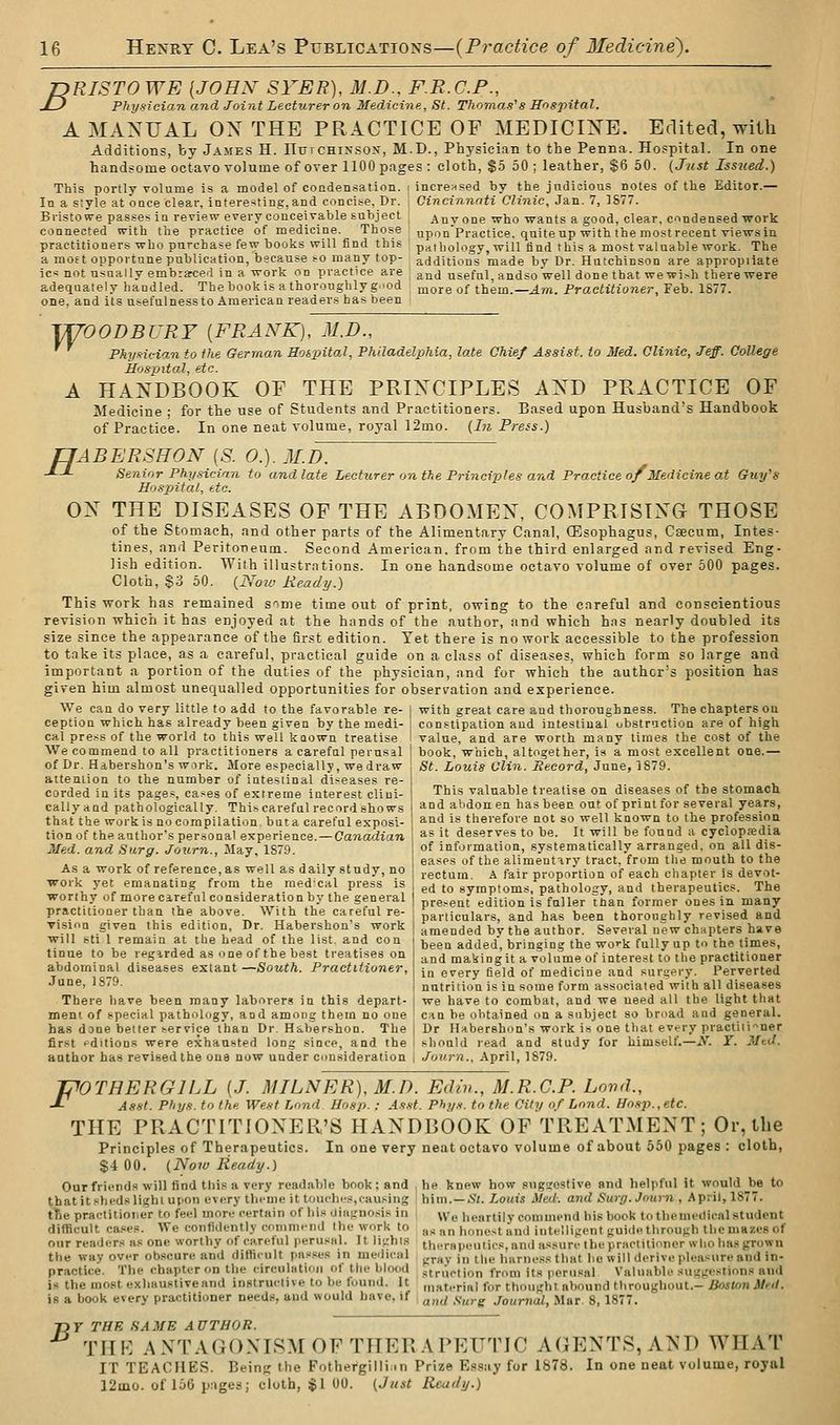 JDRISTO WE [JOHN- SYER), M.D.. F.R.C.F., uD Physician and Joint Lecturer on Medicine, St. Thomas's Hospital. A MANUAL OX THE PRACTICE OF MEDICINE. Edited, with Additions, by James H. IIutchinsos, M.D., Physician to the Penna. Hospital. In one handsome octavo volume of over 1100 pages : cloth, $5 50; leather, $6 50. (Just Issued.) This portly volume is a model of condensation. < incrensed by the judicious notes of the Editor.— In a style at once clear, interesting, and concise, Dr. Bristowe passes in review every conceivable subject counected wilh tlie practice of medicine. Those practitioners who purchase few books will find this a most opportune publication, because so many top- Cinciannti Clinic, Jan. 7, 1877. Any one who wants a good, clear, condensed work upon Practice, quite up with the most recent views in pathology, will find this a most valuable work. The additions made by Dr. Hutchinson are appropiiate ic* not usually embraced in a work on practice are and useful, andso well done that wewi>h there were adequately handled. Thebookis a thoroughly g.'od more of them.—zlw. Practitioner, Feb. 1S77 one, and its usefulness to American readers has been irrOODBURY {FRANK), M.D., Phy-ncian to the German Hospital, Philadelphia, late Chief Assist, to Med. Clinic, Jeff. College Hospital, etc. A HANDBOOK OF THE PRINCIPLES AND PRACTICE OF Medicine • for the use of Students and Practitioners. Based upon Husband's Handbook of Practice. In one neat volume, royal 12mo. {In Press.) TJABERSHON [S. 0.). M.D Senior Phy.s-ieian to and late Lecturer on the Principles and Practice of Medicine at Guy's Hospital, etc. ON THE DISEASES OF THE ABDOMEN, COMPRISING THOSE of the Stomach, and other parts of the Alimentary Canal, Oesophagus, Caecum, Intes- tines, and Peritoneum. Second American, from the third enlarged and revised Eng- lish edition. With illustrations. In one handsome octavo volume of over 500 pages. Cloth, $3 50. (Noz'j Ready.) This work has remained sime time out of print, owing to the careful and conscientious revision which it has enjoyed at the hands of the author, and which has nearly doubled its size since the appearance of the first edition. Yet there is no work accessible to the profession to take its place, as a careful, practical guide on a class of diseases, which form so large and important a portion of the duties of the physician, and for which the author's position has given him almost unequalled opportunities for observation and experience. We can do very little to add to the favorable re- | with great care and thoroughness. The chapters on ception which has already been given by the medi- i constipation and intestinal ubstruction are of high cal press of the world to this well known treatise I value, and are worth many times the cost of the We commend to all practitioners a carefal perusal I book, which, altogether, is a most excellent one.— of Dr. Habershon's wirk. More especially, we draw | St. Louis Ulin. Record, June, 1S79. This valuable treatise on diseases of the stomach and alidonen has been out of print for several years, and is therefore not so well known to the professioa as it deserves to be. It will be found a cyclopjedia of information, systematically arranged, on all dis- eases of the alimentiry tract, from tlie mouth to the rectum. A fair proportion of each chapter is devot- ed to symptoms, pathology, and therapeutics. The I pre.-^ent edition is fuller than former ones in many I particulars, and has been thoroughly revised and ! amended by the author. Several new chapters have ! been added, bringing the woi-k fully up to the times, 1 and making it a volume of interest to the practitioner j in every field of medicine and surgery. Perverted I nutrition is in some form associated with all diseases we have to combat, and we need all the light that attention to the number of intestinal diseases re- corded in its pages, cases of extreme interest clini- callyand pathologically. Thi^carefnl record shows that the work is no compilation bnt a careful exposi- tion of the author's personal experience. — Canadian Med. and Surg. Journ., May, 1S79. As a work of reference, as well as daily study, no work yet emanating from the raedcal press is ■worthy of more careful consideration by the general practitioner than the above. With the careful re- vision given this edition. Dr. Habershon's work will sti 1 remain at the head of the list, and con tinue to be regirded as one of the best treatises on abdominal diseases extant —South. Practitioner, June, 1879. There have been many laborers in this depart- ment of special pathology, and among thetn no one ' can be obtained on a subject so broad and general, has done better service than Dr. Habershon. The j Dr Habershon's work is one that every practitioner first pditions were exhausted long since, and the ! should read and study for himself.—X T. Med. anthor has revised the one now under consideration i Journ., April, 1879. JpOTHERGlLL [J. MILNER),M.D. Ediv., M.R.C.P. Land., J^ Asst. Phys. to the West Lond Hosp. : As.tt. Ph;/.■<. to the City of Lond. Hosp., etc. THE PRACTITIONER'S HANDBOOK OF TREATMENT; Or, the Principles of Therapeutics. In one very neat octavo volume of about 550 pages : cloth, S4 00. {Now Ready.) Ourfriend.i will find this a very readable book; and ^ he knew how sngucstive and helpful it would be to thatitshcds light upon every theme it louchi-s,causing ! him.—iJl. Louis Med: and Surg. Journ , April, 1877. t^e practitioner to feel more certain of bi.s diagnosis in We heartily commend his book to themedical student difficult cases. We confidently comnii-nd the work to as an honest and iuteiligent guide through the mazes of onr readers ns one worthy of careful perusal. It lifihis therapeutics, and assure the practitioner wlio has grown the way over obscure and difficult passes in medical ^^^y j„ ^|,g iiarne.ss that he will derive pleasure and in- practice. The chapter on the circuliitioii of the blood struction from its perusal Valuable suggestions and is the most exhaustive and instructive to be found. It ,„ati-rial for thought abound throughout.-iJ<wwn JM/. is a book every practitioner needs, and would have, if , „„^ f-^^g Journal, Mar. 8, 1877. T>T THE SAME AUTHOR. ' THK ANTAGONISM OF THER.VPEUTIC AGENTS, AND WHAT IT TEACHES. Being the Fothergillim Prize Essay for 1878. In one neat volume, royal 12mo. of 156 pages; cloth, $1 00. {Just Ready.)