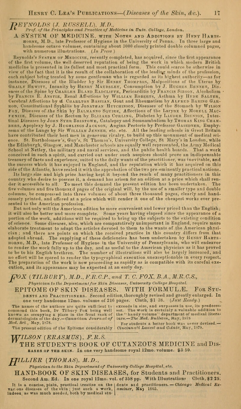 r>EYNOLDF^ [J. KflSSELL). M.D., -*-^ Pro/. 1)/the Principles and Prdct ice of Medicine, in Univ. College, London. A SYSTKM OF MRDICINE. with Notkr and Additions by TFfny IIartr- HOKNK, M.D., Inte Professor of Hygiene in tlie Univei'sity of Pennn. In three Inrge and Immlsoine octfivo volunies, condiining about .'!000 closely printed double eoluuincd pages, with numerous illustrations. (In. PiefS ) Reynolds's Svstkm of Mkdicine, recently completed, has acquired, since the first appearance of the first volume, the well deserved reputation of being the work in which modern British medicine is presented in its fullest and most practical form. This could scarce be otherwise in view of the fact that it is the result of the collaboration of the leadii^ minds of the profession, each subject being treated by some gentleman who is regarded as its highest authority—as for instance, Diseases of the Bladder bj^ Sir Henry Thomi'Son, Malpositions of the Uterus by Gkailv Hewitt, Insanity by Henijv M.\udslbv, Consumption by J. IIughe.s Bennet, Dis- eases of the Spine by CuAULES Bl.vnd Radcufpe, Pericarditis byFiiANCis Sib.son, Alcoholism by FuANcis E. Anstie, Renal Affections by William Roberts, Asthma by Hyde Salter, Cerebral Affections by t£ Charlton Bastian, Gout and Rheumatism by Alkiied Baring Gar- iiDD, Constitutional Syphilis by Jonathan Hutchinson, Diseases of tlie Stomach by Wilson bo'X, Diseases of-the Skin by Bai,manno Squire, Affections of the Larynx by Morell Mac- FENZiE, Diseases of the Rectum by Blizard Curling, Diabetes by Lauder Bkunton, Intes- tinal Diseases by John Syer Bri.stowe, Catalepsy and Somnambulism by Thomas King CnAM- BERS, Apople.xy by J. Hughlings Jackson, Angina Pectoris by Professor Gairdner, Emphy- sema of the Lungs by Sir William Jenner. etc. etc. All the leading schools in Great Britain have contributed their best men in generous rivalry, to build up this monument of medical sci- ence. St. Bartholomew's, Guy's, St Thomns's, Universitj'College, St Mary's in London, while the Edinburgh, Glasgow, and Manchester schools are equally well represented, the Army Medical School at Netley, the military and naval services, and the public health boards. That a work conceived in such a spirit, and carried out under such auspices should prove an indispensable treasury of facts and experience, suited to the daily wants of the practitioner, was inevitable, and the success which it has enjoyed in England, and the reputation which it has acquired on this side of the Atlantic, have sealed it with the approbation of the two pre-eminently practical nations. Its largs size and high price having kept it beyond the reach of many practitioners in this country who desire to possess it, a demand has arisen for an edition at a price which shall ren- der it accessible to all. To meet this demand the present edition has been undertaken. The five volumes and five thousand pages of the original will, by the use of a smaller type and double columns, be compres?ed into three volumes of about three thousand pages, clearly and hand- somel)' printed, and offered at a price which will render it one of the cheapest works ever pre- sented to the American profession. But not only will the American edition be more convenient and lower priced than the English; it will also be better and more complete. Some years having elapsed since the appearance of a portion of the work, additions will be required to bring up the subjects to the existing condition of science. Some diseases, also, which are comparatively unimportant in England, require more elaborate treatment to adapt the articles devoted to them to the wants of the American physi- cian ; and there are points on which the received practice in this country differs from that adopted abroad. The supplying of these deficiencies has been undertaken by Henry Hakts- HORNE, M.D., late Professor of Hygiene in the University of Pennsylvania, who will endeavor to render the work fully up to the day, and as useful to the American physician as it has proved to be to his English brethren. The number of illustrations will also be largely increased, and no effort will be spared to render the typographical execution unexceptionable in every respect. The preparation of the work is now proceeding as rapidly as is compatible with its careful exe- cution, and its appearance may be expected at an early day. pox [TILBURY), M.D.,F.R.C.P.,and T. C. FOX, B.A., M.R.G.S., Physician to the Department for Skin Diseasefi, Vnivfrsity College Honpitnl. EPITOME OF SKIN DISEASES. WITH FORMULAE. For Stu- dents AND Practitioners. Second edition,thoroughly revised and greatly enlarged. In one very handsome 12mo. volume of 216 pages. Cloth, SI 38. (Jitst Ready.) The names of the anihors are quite suffi?ieat to I exceeds in size, and purp.isses in use, its predeces- command this book, Dr Tilljaiy Fox being well ; sor. The worlc is ceitainly a valuable addition to knowu as occupying a place in'the frout ranli of i the '• haody volume department of medical litera- dermatologists of the da.y.—Canadian Jouriial of j tare.—The Med. Bulletra, May, lb7S Med. Sci., May, 1S7S. For stadeols a better book was never devised.— The present edition of the Epitome considerably : Cincinnati Lancet and GUnie, May, 1S7.9. '^ILSON {ERASE US), F.R. S. THE STUDENT'S BOOK OF CUTANEOUS MEDICINE and Dis- BASES OF THE SKIN. In One very handsome royal i2mo. volume. $3 50. TJILLIER {THOMAS), M.D., Physician to the Skin Department of Univer.iity College Hospital, etc. HAND-BOOK OF SKIN DISEASES, for Students and Practitioners. Second Am. Ed. In one royal 12mo. vol. of 358 pp. With Illustrationf Cloth,$225. It is a concise, plain, practical treatise on the I dents aid practitioners. — Chicago Medical Ex- var ous diseases of the skin ; just such a work, ^ aminer, M») 1865. indeed, as was much needed, both by medical stu-
