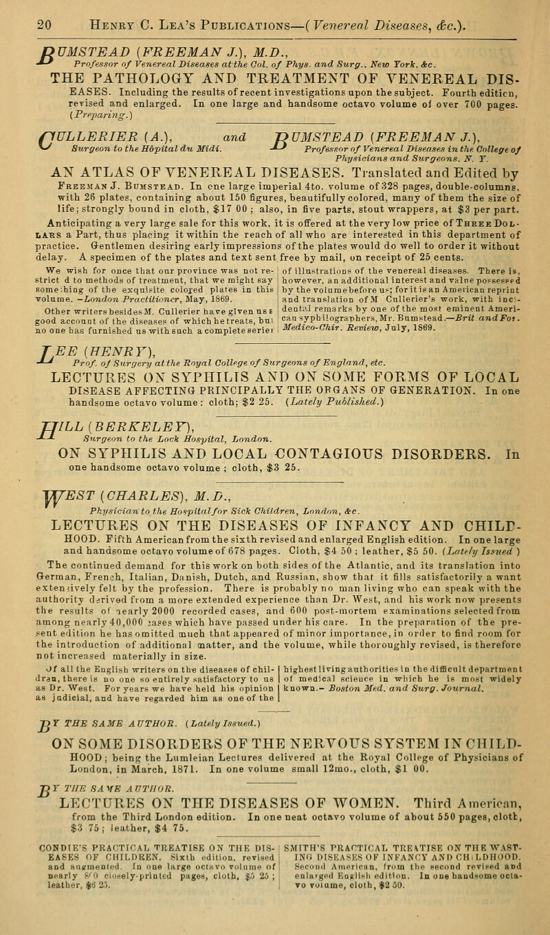 DUMSTEAD [FREEMAN J.), M.D., ■*-' Professor of Venereal Diseases at the Qol. of Phys. and Surg.. New York. See. THE PATHOLOGY AND TREATMENT OF VENEREAL DIS- EASES. Including the results of recent investigations upon the subject. Fourth edition, rerised and enlarged. In one large and handsome octavo volume of over 700 pages. [Prepari?ig.) ffULLERIER [A.), and JDUMSTEAD {FREEMAN J.), ^ Surgeon to the Hopitaldu Midi. -*-' Professor of Venereal Diseases in the College of Phy-noians and Surgeons. N. T. AN ATLAS OF VENEREAL DISEASES. Translated and Edited by Freeman J. Bumstead. In one large imperial 4to. volume of 328 pages, double-columns, with 28 plates, containing about 150 figures, beautifully colored, many of them the size of life; strongly bound in cloth, $17 00 ; also, in five parts, stout wrappers, at $3 per part. Anticipating a very large sale for this work, it is ofiFered at the very low price of Three Dol- lars a Part, thus placing it within the reach of all who are interested in this department of practice. Gentlemen desiring early impressions of the plates would do well to order it without delay. A specimen of the plates and text sent free by mail, on receipt of 25 cents. We wish for once that oar province was not re- ; of illustration? of the venereal diseases-. There is, strict d to methods of treatment, that we might say I however, an additional interest and value pof sesped some.hing of the exquisite coloj-ed plates in this | by the volumebefore u?; foritisan American reprint voixiia&. -London Practitioner, il&y,lS(>9. j and translation of.M Cullerier's work, with inc!'- Other writers besides M. Cullerier have given us £ i dental remarks by one of the most eminent Ameri- good account of the diseases of which he treats, bui <:«-a syphilograDhers, Mr. Bumstead.-Brit and J?of. no one has furnished us with such a complete seriei \ ^edtoo-O/iir. Review, July, IS69. TEE [HENRY), -*-* Prof, of Surgery at the Royal College of Surgeons of England, etc. LECTURES ON SYPHILIS AND ON SOME FORMS OF LOCAL DISEASE AFFECTING PRINCIPALLY THE ORGANS OF GENERATION. In one handsome octavo volume: cloth; $2 25. {Lately Published.) H ILL [BERKELEY], Sii-rgeon to the Lock Hospital, London. ON SYPHILIS AND LOCAL CONTAGIOUS DISORDERS. In one handsome octavo volume ; cloth, $3 25. ^EST [CHARLES), M.D., Physician to the Hospita.lfor Siek ChiMren, London, &c. LECTURES ON THE DISEASES OF INFANCY AND CHILP- HOOD. Fifth American from the sixth revised and enlarged English edition. In one large and handsome octavo volume of 678 pages. Cloth, S4 50 ; leather, $5 60. {Lately Isftied ) The continued demand for this work on both sides of the Atlantic, and its transl.ition into German, French, Italian, Danish, Dutch, and Russian, show that it fills satisfactorily a want extenuvely felt by the profession. There is probably no man living who can speak with the authority derived from a more extended experience than Dr. West, and his work now presents the results of learly 2000 recorded cases, and 600 post-mortem examinations selected from among nearly 40,000 ja.ies which have passed under his care. In the preparation of the pre- .«ent edition he has omitted much that appeared of minor importance, in order to find room for the introduction of additional caatter, and the volume, while thoroughly revised, is therefore not increased materiallj' in size. Of all the English writers on the diseases of chil- I highest living authorities in the difficult department drdu, there is no one so entirely satisfactory to us | of medical science in which he is most widely as Dr. West. For years we have held his opinion I known.- Boston Med. and Surg. Journal. as judicial, and have regarded him as one of the 1 TDF TBE SAME AUTHOR. {Lately Issued.) ON SOME DISORDERS OF THE NERVOUS SYSTEM IN CHILD- HOOD; being the Lumleian Lectures delivered at the Royal College of Physicians of London, in March, 1871. In one volume small 12mo., cloth, $1 00. ^ T THE SA VE A OTIIOR. LECTURES ON THE DISEASES OF WOMEN. Third American, from the Third London edition. In one neat octavo volume of about 550 pages, clotl, $3 75; leather, $4 75. CONDIE'S PRACTICAL TREATISE ON THE DIS- | SMITH'S PRACTICAL TREATISE ON THE WAST- EA6ES OF CHILDREN. Sixth edition, revised ING DISKASES OF INFANCY AND CH. LDHOOD. and augmented. In one large octwvo volume of! Second American, from the second revined and nearly f^'i) closely-printed pages, cloth, $.J 25; enlaiged Eojilisli edition. In one haadsome ocla- leather, $6 2-3. to voiame, cloth, $2 50.