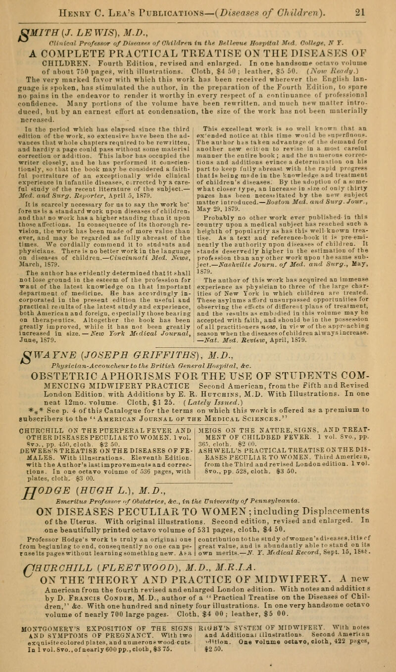 SMITH {J. LEWIS), M.D., ^^ Clinical Pro/ejmor of Dine.nni>'i of Ohildri-n in the. Be.llevue HoDpitnl Mid. Onllege, N T. A COMPLETE PRACTICAL TREATISE ON THE DISEASES OF CHILDREN. Fourth Edition, revised and enlarged. In one handsome octavo volume of about 750 pages, with illustrations. Cloth, .$4 .00 ; leather, $.5 60. {Now Keridy.) The very marked favor with which this work has been received wherever the English lan- guage is spoken, has stimulated the author, in the pvei.aration of the Fourth Edition, to spare no pains in the endeavor to render it worthy in every re.^pect of a continuance of professional confidence. Many portions of the volume have been rewritten, and much new matter intro- duced, but by an earnest effort at condensation, the size of the work has not been materially ncreased. In the period which has elapsed since the third ' This excellent work in co well known that an edition of the work, so extensive have been the ad- ex'ended notice at Ibis time would be )*aperflnoui>. vauces tlmt whole chapters required to he rewiittea, ; The author hts taken ad van la gf of ihi- deioaod for and hardly a page could pass without Slime material \ another new erit on to revise in a most carelul correction or addition. This labor has occupied the manner the entire book ; and the nnmeroaH eorrec- writer closely, and he has performed it cunscien- j tions and additions evince a deteriiiinHiion on his tioasly, so that the book may he considered a faith- ' part to keep fully abreast with the rapid progress ful portraiture of an exceptionally wide clinical that Is being made in the knowledge and treatment experience in infantile diseases, corrected hy a care- i of children's diseases. By the adoption of a 8('me- ful study of the recent literature of the subject.— j what closer type, an increase in nize ol only thirty Med. and Surg. Re.tjorter, .\pril 5, 1879. i paees has been necestitated by the new subject It is scarcely necessary for us to say the work be ^ matter introduced.-J!o««o» Med. and Surg. Jour., fore us is a standard work upon diseases of children, May -9. lS/9. and that no work has a higher stauding than it upon Probably no other work ever published- in this those aff^'ctions. In consequence of its thorough re- ' country upon a medical subject has reached such a vision, the work has been made of more value than heighlh of populirity as has this well-known trea- ever, and may be regarded as fully abreast of the tise. As a text and reference-book it is pre-enii- times. We cordially commend il to students and , nently the authority upon diseases of children. It physicians. There is no better work in the language | stands deservedly higher in the estimaiion of the on diseases of children.—Cincinnati Med. News, \ proftssion than any other work upon the same sub- March, 1S79. ; ject.—Nashville Journ. of Med. and Surg., May, The author has evidently determined that it shall 1S79. not lose ground in the esteem of the profession for I The author of this work has acquired an immense want of the latest knowledge on that important experience as physician to three of the large char- department of meilicine. He has accordingly in- ities of New York in which children are treated, corporated in the present edition the useful and These asylums afford unsurpassed opportunities for practical reiultsof the latest study and experience, observing the efftcts of different plans of treatment, both American and foreign, especially those beating and the lesults as embidied in this volume may be on therapeutics. Altogether the book has been j accepted with faith, and should be in the possession greatly improved, while it has not been greatly i of all practitioners now, in vi^w of the appnacbing increased in size. — New York Jiftc^ieai /ournaZ, i season when the diseases of children always increase. June, 1879. 1 —Nat. Med. Review, April, 1S79. JgWAYNE {JOSEPH GRIFFITHS), 31.D., Physicinn-Accoueheur to the British General Ho.'ipifol, &c. OBSTETRIC APHORISMS FOR THE USE OF STUDEXTS COM- MENCING MIDWIFERY PRACTICE Second American, from the Fifth and Revised London Edition, with Additions by E. R. Hutchins, M.D. With Illustrations. In one neat 12rao. volume. Cloth, $1 25. (Lately Isstted.) *^* See p. 4 of this Catalogue for the terms on which this work is ofTered as a premium to subscribers to the  American Journal of the Medical Sciences. CHURCHILL ON THE PUERPERAL FEVER AND j .MEIGS ON THE NATURE, SIGNS, AND TREAT- OTHER DISEASES PECULIAKTO WOMEN. 1vol. ! MENT OF CHILDBED FEVER. 1 vol. Svo., pp. SvD., pp. 4.10, cloth. $2 oO. ' -36-1. cloth. 82 (0. DEWEEiS'R TREATISE ON THE DISEASES OF FE- ASH WELL'S PRACTICAL TREATISE ON THE Oli- MALES. With illustrations. Eleventh Edition, i EASES PECULIAR TO WOMEN. Third Americm, with the Author's lastimprovementsand correc- i from the Third andrevised Londonedition. 1vol. tions. In one octavo volume of .036 pages, with i 8vo., pp. .028, cloth. -$3 50. plates, cloth. $.3 00. [ TJODGE {HUGH L.), M.JD^, Emeritu.9 Pro/e.tf.nr of Ob.Hetrins, &c., in the University of Pennsylvania. ON DISEASES PECULIAR TO WOMEN ; including Displacements of the Uterus. With originalillustrations. Second edition, revised and enlarged. In one beautifully printed octavo volume of 5.31 pages, cloth, $4 50. Professor Hodge's work ts truly an original one I contribution tothe study ofwomen'sdisease8,itisrf from beginning to end, consequently no one can pe- great value, and is abundantly able to stand on its raseits pages without iearningsornething new. Af-a I own merits.—N. Y. Mtdieal Record, Sept. 15, ISfct. HURGHILL {FLEETWOOD], M.D., M.R.I.A. ON THE THEORY AND PRACTICE OF MIDWIFERY. A new American from the fourth revised and enlarged London edition. With notes and additioi s by D. Francis Condie, MD., author of a  Practical Treatise on the Diseases of Chil- dren, &c. With one hundred and ninety four illustrations. In one very handsome octavo volume of nearly 700 large pages. Cloth. $4 00 ; leather, $5 00. MONTGOMERY'S EXPOSITION OF THE SIGNS RtGBY'S SYSTEM OF MIDWIFERY. With notes AND SYMPTOMS OF PREGNANCY. With two and Additional Ulnstrations Second American exquisitecolored plates, and numerons wood cuts. ^'lUion. One volume octavo, cloth, 422 puges, In 1vol.8vo.,ofn'early600pp.,cloth,i3 75. i $2.30. C'