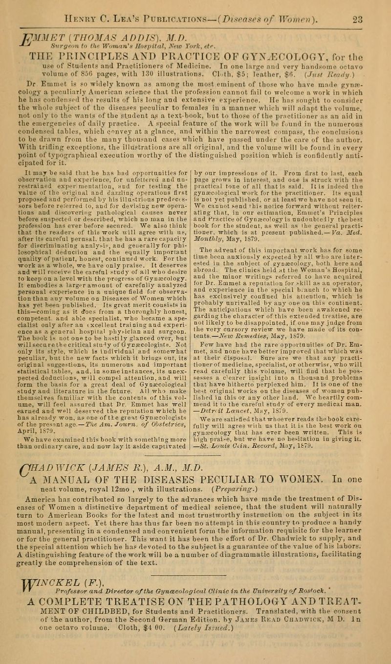 TPM3IET {THOMAS ADDIS). M.D. -*-* Hurge.un to the Wumfin'fi lIo»pilnl, Ano York, etr. THE PRINCIPLES AND PRACTICE OF GYNAECOLOGY, for the use of Students and Pr.ictilioners of Medicine. In one liirge and very handsome octavo volume of 850 pages, with 130 illustrations. Cl.th, $5; leather, $6. (Just Ready) Dr Emmet is so widely known ns among the most eminent of those who have made pynas- cologj- a peculiarly American science that the profession cannot fail to welcome a work in which he has condensed the results of his Ions; and e.vtensive experience. He has sought to consider the whole subject of the diseases peculiar to females in a manner which will adapt the volume, not only to the wan(s of the st.udent as a te.\t-book, but to those of the practitioner as an aid in the emergencies of daily practice. A special feature of the work will be found in the numerous condensed tables, which convey at a glance, and within the narrowest compass, the conclusions to be drawn from the many thousand cases which have passed under the care of the author. With trifling exceptions, the illustrations are all original, and the volume will be found in every point of typographical execution worthy of the distinguished position which is confidently anti- cipated for it. It may be said that he has bad opportunities for observatiou and expeiieace, for unfetiereu and un- restraiaed expermentation, und for testing the value of the original and dazzling operations first proposed and performed by his illastrioas predccts- sors before relerred to, and for devising new opera- tions and discovering pathological cause? never before suspected or described, which no man in the profession has ever befure secured. We also think that the reader< of this work will agree with us, after its careful perusal, that he has a rare capacity for discriminating acaly^i?, and generally for phi- losophical deduction and the equally important quality of patient, honest, continued work. For the work as a whole, we have only praise. It deserves and will receivf- the careful study of all who desire to keep on a level with the progreso of Gynaicology. It embodies a larg.'r amonut of carefally analyzed personal experience in a unique field for observa- tion than any volume on Diseases of Women which has yet been published. Its great merit coufiists in this—coming as it does from a thoroughly honest, competent, and able specialist, who became a spe- cialist only after an ixcellent training and experi- ence as a general hospital phy^ician and surgeon. The book is not one to be h.isti ly glanced over, but will secure the critical stuHy of Gycjecologiste. Jfot only its style, which is individual and somewhat peculiar, but the new fact.s which it brings out, its original suggestions, its nnioerous and important statistical tables, and. in some instances, its unex- pected deductions, w'll Compel attention, and will form the basis for a great deal of Gynacoiogical studyand literature iii the future. All who make themselves familiar with the contents of this vol- ume, will feel a.ssured that Pr. Emmet has well earned and well deseived the reputation which he has already won, as one of tie gi e^t Gynaecologists of the present age.—The Am. Journ. of Obstetrics, April, 1S79. We have examined this book with something more than ordinary care, and now lay it aside captivated by our impressions of it. From first to last, each page grows in interest, and ooe is struck with the practical tone of all that is said. It is indeed the gyntecological work for the practitioner. Its equal is not yet published, or at least we have not seen it. We cannot send 'his notice forward without reiter- ating that, in our estimation, Emmet's Principles and Practice of Gynaecology is nndoublelly the best book for the student, as well as the general practi- tioner, which is at present published.— Va. Med. Monthly, May, 1S79. The advent of this important work has for some time been anxiously expected by all who are inter- ested in the subject of eynacology, both here and abroad. The clinics held at the Woman's Hospital, and the minor writings referred to have acquired for Dr. Emmet a lepaiatiun for skill as an operator, and experience in the special b.auch to which he has exclusively confined his attention, which i.s probably unrivalled by any one on this continent. The anticipations which have been awakened re- garding the character of this extended treatise, are not likely to be disappointed, if one may judge from the very cursory review we have made of its con- tents.—NkVj Remtdies, May, 1S79. Few have had the rare opportunities of Dr. Em- met, and none have better improved that which was at their disposal. Sure are we that any practi- tioner of medicine, specialist, or otherwise, who will read carefully this volume, will find that he pos- sesses a c'earer insight into a thousand problems that have hitherto perplexed him. It is one of the best original works on the diseases of women pub- lished in this or any other land. We heartily com- mend it to the careful studv of every medical man. —Detvit Lanctt. Mity, 1S79. Weare satisfied thatwhoever reads thebook care- fully will agres with us that it is the best work on gynsecology that has ever been written. This is high praise, but we have no hesitation in giving it. —St. Louis Otin. Record, M:iy, 1S79. flHADWICK [.JA31ES R.), A.M., M.D. A MANUAL OF THE DISEASES PECULIAR TO WOMEN. In one nent volume, royal 12mo , with illustrations. (Preparing.) America has contributed so largely to the advances which have made the treatment of Dis. eases of Women a distinctive department of medical science, that the student will naturally turn to American Books for the latest and most trustworthy instruction on the subject in its most modern aspect. Yet there has thus far been no attempt in this country to produce a handy manual, presenting in a condensed and convenient form the information requisite for the learner or for the general practitioner. This want it has been the effort of Dr. Chadwick to supply, and the special attention which he has devoted to the subject is a guarantee of the value of his labors. A distinguishing feature of the work will be a number of diagrammatic illustrations, facilitating greatly the comprehension of the text. lT;riNCKEL (F.), f ' Professor and Director of the Gynacologieiil Clinic in the University of Rostock. ' A COMPLETE TREATISE ON THE PATHOLOGY AND TREAT- MENT OF CHILDBED, for Students and Practitioners. Translated, with the consent of the author, from the Second German Edition, by James Rk.vd Cu.vdwicic, M D. In one octavo volume. Cloth, $t 00. {Lately Issued.)