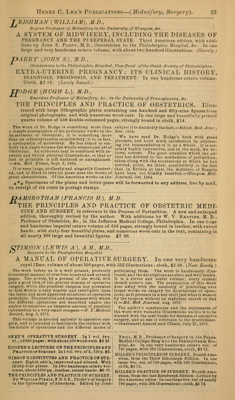 TEISHMAN ( WILLIAM), M.D., Regiun Pro/fssor of Mitiwi/t-ry in the. Untverxity nf Glaxgow, Ac. A SYSTEM OF MIDWIFERY, IiN'CLUDING THE DISEASES OF PREGNANCY AND THE Pl'ERPERAL STATE. Third American edition, will) addi- tions by John S. Paukv, M.D., Obstetrician to the Philiidelpiiia llduiiiial. <ic. In one large and very handsome octavo volume, with about two hundred illustrations. (S/tcn-t/y.) JpARRY {JOHN S.). M.D., ObHHricinn to the Philadelphia Hospital, Vice-Prettt. of the Ohstet. Steiety of Philadelphia. EXTRA-UTERINE PREGNANCY: ITS CLINICAL HISTORY, DIAGNOSIS, PROGNOSIS, AND TREATMENT. In one handsome octavo volume. Cloth, $2 uO. {Latehj Issued.) H ODGE [HUGH L.), M.D., Emeritus Profesxor of Midwifery, *e., in the University of Pennsylvania, &c. THE PRINCIPLES AND PRACTICE OF OBSTETRICS. Illus- trated with large lithographic plates containing one hundred and fifty-nine figures from original photographs, and with numerous wood-cuts. In one large and beautifully printed quarto volume of 550 double-columned pages, strongly bound in cloth, $14. The work of Dr. Hodge is something more than sabjecl it is decidedly the best.—£rfm6. itfed. J^oitr., a simple presentation of his particalar views in the Dec. iSiii. department of Obstetrics; it is something more ^g ^ave read Dr. Hodge's book with great thanan.rdinarytreat.seonmidwiferyjitismfact, pleasure, and have much satisfaction in express- a cyclopedia of midwifery. He has aimed to em- ■ ^^^ commendation of it as a whole. It is cer- boay ina ,mgle volume the whole science and art of: ^.^^^^ j^j ^ly instructive, and in the main, we be- Obstetncs An elaborate text is combined with ac- ^^ ,o„g,t The great attention which the au- cui-ate and varied pictorial illustrations, so hat no ^^^^ ^^^ devoted to tie mechanism of parturition, \ °'l'Tl^-^ '' i^ '^fiV^f, °'' '^^^Plai'is'l- taken along with the conclusions at which he has -Am. Med. Times, sept. 3, 1S64. arrived, point, we think, conclusively to the fact It 18 very large, profuselyand elegantlyillnstrat-i that, in Britain at least, the doctrines of Naegela ed, and is fitted to take its plaee near the works of! have been too blindly recei-ved. — Glasffow Med. great obstetricians. Of the American works on the I Journal, Oct. 1864. ^*^ Specimens of the plates and letter-press will be forwarded to any address, free by mail, on receipt of six cents in postage stamps. DAMSB0THA3I [FRANCIS H.), M.D. THE PRINCIPLES AND PRACTICE OF OBSTETRIC MEDI- CINE AND SURGERY, in reference to the Process of Parturition. A new and enlarged edition, thoroughly revised by the author. With additions by W. V. Keating, M. D., Professor of Obstetrics, Ac, in the Jefferson Medical College, Philadelphia. In one liree and handsome imperial octavo volume of 650 pages, strongly bound in leather, with rai.=ed bands ; with sixty-four beautiful plates, and numerous wood-cuts in the text, containing in all nearly 200 large and beautiful figures. $7 00. OTIMSON [LEWIS A.), A.M., M.D., '^ Surgeon to the Preshyteria^n Hospital. A MANUAL OF OPERATIVE SURGERY. In one very liand.some royal 12mo. volume of about 500 pages, with 332 illustrations ; cloth, $2 bO.(Now Ready ) The work before us is a well printed, profu-ely , performing them. The work is handsomely illns- illttstrated manual of over four hundred and seventy ! tiated, anil the def criptions are clear and well'drawn. pages. The norice, by a perusal of the work, will j It is a clever and useful volume; every student gain a good idea of the geurtral domain of operative | should possess one. The preparation of this work surgery, while the practical surgeon has presented I does away with the necessity of pondering over to him within a very concise and intelligible form | larger works on surgery for descriptions of opera- the latest and most approved selections of operative [ tions, as it presents in a nutshell just what is wanted procedure. Theprec'sion aid conciseness with which the different operations are described enable the author to compress an immense amount of practical informatiou in a very small compass.—N. Y. Medical Record, Aug. 3, 1S7S. This volume is devoted entirely to operative sur- gery, and is intended to familiarize the studeot with —Cincinnati Lancet and Clinic, July 27, 1S7S the details of operations and the different modes of by the surgeon without an elaborate search to find it.—Jlfd. Med Journal, Aug. 1S78. The author's conciseness and the repleteness of the work with valuable illustrations entitle it to be classed with the text-books for students of operative surgery, and as one of reference to the prHctilioner. SKBY'S OPEEATIVE SURGERY. In 1 vol. 8vo. | Nbill, M.D., Professor of Surgery in the Penna. cl., of650pag«8 ; with about 100 wood-cuts. $3 25. ' Medical College, Surg'n to the Pennsylvania Hos- nnoPFR'S TFrTmfTTR ONTHTTPRTxrTPTVSANTil P>tal,&c. In one very handsome octavo vol. of COOPER S LECTURES ON THE PRINCIPLES AND ! 730 .^jth 316 illustrations, cloth, *3 75. PtiCTiCEOFSuHOBBT. Inl vol. 8vo.crh,750p. $2. r = 1 . , ^ MILLER'S PKINCIPLESOF SURGERY. Fourth Ame- GIBSON'S INSTITUTES AND PRACTICE OF SUR- i rican, from the Third Edinburgh Edition. In one SERT. Eighth edit'n, improved and altered. With large 8vo. vol. of 700 pages, with 340 illustrations, thirty-four plates. In two handsome octavo vol- cloth, $3 75. umes.abontlOOOpp..leather.raised bandp. U6 50. MILLER'S PRACTICE OF SURGERY. Fourth Ame- THE PRINCIPLES AND PRACTICE OF SURGERY. ! rican, from the last Edinburgh Edition. i>evised by By William Pirrie, F.R S.E., Profes'r of Surgery | the American editor. In on e large 8 vo. vol. of nearly in the University of Aberdeen. Edited by John 1 700 pages, with 364 illustrations: clotb, $3 75
