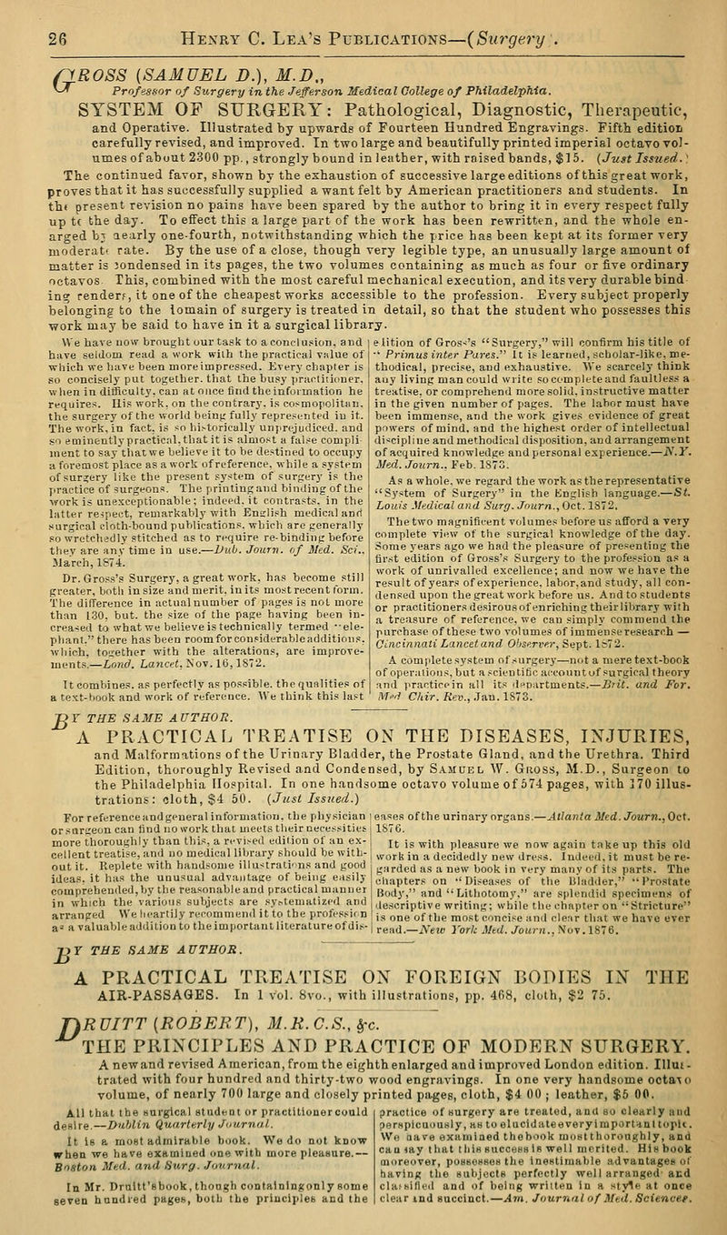 fiROSS {SAMUEL D.), M.D., ^-^ Professor of Surgery in the Jefferson Medical College of Philadelphia. SYSTEM OF SURGERY: Pathological, Diagnostic, Therapeutic, and Operative. Illustrated by upwards of Fourteen Hundred Engravings. Fifth editioii carefully revised, and improved. In two large and beautifully printed imperial octavo vol- umes of about 2300 pp., strongly bound in leather, with raised bands, $16. (Just Issued.' The continued favor, shown by the exhaustion of successive large editions of this great work, proves that it has successfully supplied a want felt by American practitioners and students. In th( present revision no pains have been spared by the author to bring it in every respect fully up tc the day. To effect this a large part of the work has been rewritten, and the whole en- arged bj aearly one-fourth, notwithstanding which the price has been kept at its former very moderatf rate. By the use of a close, though very legible type, an unusually large amount of matter is Jondensed in its pages, the two volumes containing as much as four or five ordinary octavos This, combined with the most careful mechanical execution, and its very durable bind ing render?, it one of the cheapest works accessible to the profession. Every subject properly belonging to the lomain of surgery is treated in detail, so that the student who possesses this work may be said to have in it a surgical library. We have now brought our task to a conclusion, and have seldom read a work with the prfiotical v»lue of which we have been moreimpresped. Every chapter is so concisely put together, that the busy practiiioner. when in difficulty, cau at once find theinformation he requires. His work, on the contrary, i.s cosmopolitan, the surgery of the world being fully repre.=ented in it. The work, in fact, is so historically unprejudiced, and so eminently practical, tliat it is almost a false compli iiient to say tliatwe believe it to be destined to occupy a foremost place as a work of reference, while a system of surgery like the present system of surgery is the practice of surgeons. The printing and binding of the •work is unexceptionable; indeed, it contrasts, in the latter respect, remarkably with Eniilish medical anri surgical cloth-bound publications, which arc generally so wretchedly stitched as to require re-binding before they are anv time in use.—Vv.b. Journ. (if Med. Sci.. March, 1874. Dr. Gross's Surgery, a great work, has become still greater, both in size and merit, in its most recent form. The difference in actual number of pages is not more than 1.30, but. the size of the page having been in- creased to what we believe is technically termed •ele- phant. there has been roomforconsiderabloadditions, •which, together with the alterations, are improve- ments.—Land. Lancet, Nov. 16,1S72. It combines, as perfectly as possible, the qualities of a text-book and work of reference. Wv think this last elition of Gross's Surgery, will confirm his title of •' Primus inter Pares. It is learned, scbolar-like, me- thodical, precise, and exhaustive. We scarcely think any living man could write so complete and faultless a treatise, or comprehend more solid, instructive matter in the given number of pages. The labor must have been immense, and the work gives evidence of great powers of mind, and the highest order of intellectual discipline and methodical disposition, and arrangement of acquired knowledge and personal experience.—JS'.Y. Med. Journ., Feb. 1873. As a whole, we regard the work as the representative Sy.stem of Surgery in the English language.—St. Louis Medical and Surg. Journ., Oct. 1872, The two magnificent volumes before us afford a very complete view of the surgical knowledge of the day. Some years ago we had the pleasure of presenting the first edition of Gross's Surgery to the profession as a work of unrivalled excellence; and now 'we have the result of years of experience, labor,and study, all con- densed upon the great work before us. And to students or practitioners desirous of enriching theirlibrary with a treasure of reference, we can simply commend the purchase of these two volumes of immense research — Cincinnati Lancet and Observer, Sept. Ic72. A complete system of surgery—not a mere text-book of operations, but a scientific account uf surgical theory and practicein all its departments.—Brit, and For. M'd Chir. Rev., .Tan. 1873. Vr THE SAME AUTHOR. A PRACTICAL TREATISE ON THE DISEASES, INJURIES, and Malformations of the Urinary Bladder, the Prostate Gland, and the Urethra. Third Edition, thoroughly Revised and Condensed, by Samuel W. Gross, M.D., Surgeon to the Philadelphia Hospital. In one handsome octavo volume of 574 pages, with 170 illus- trations : cloth, $4 50. (Just Issued.) For reference and general information, the physician leases of the urinary organs.—Atlanta Med. Journ., Oct. or surgeon can find no work that meets their necessities 1876. more thoroughly than this, a revised edition of an ex- cellent treatise, and no medical library should be with- out it. Replete with handsome illustrati'ins and good ideas, it has the unusual advantage of being easily comprehended,by the reasonableand practical manner in which the various subjects are sy.-tematized and arranged We heartily recommend it to the profi It is with pleasure we now again take up this old work in a decidedly new dress. Indeed, it must be re- garded as a new book in very many of its parts. The cliapters on -'Diseases of the Uladder, Prostate Body, and Lithotomy, are splendid specimens of descriptive writing; while the chapter on '•Stricture one of the most concise and clear that we have ever a'a valuable addition to the important literature of dis-irg,,j__;\-g^ York Med. Journ..Noy.lS'6. THE r)T THE SAME AUTHOR. A PRACTICAL TREATISE ON FOREIGN BODIES IN AIR-PASSAGES. In 1 vol. 8vo., with illustrations, pp. 468, cloth, $2 75. T)RUITT {ROBERT), M.K.C.S., ^c. THE PRINCIPLES AND PRACTICE OF MODERN SURGERY. A new and revised American, from the eighth enlarged and improved London edition. Illut- trated with four hundred and thirty-two wood engravings. In one very handsome octa'^o volume, of nearly 700 large and closely printed pages, cloth, $4 00 ; leather, $6 00. practice of surgery are treated, and so clearly and perHpicuously, auto elucid ate e very i mportHn 1 topii. Wo aave examined thebook mostthoroughly, and cau my that tliiH succeHsiB well merited. His book moreover, poHBessew the inestimable advantages of having the subjectB perfectly well arranged' acd clafsilled and of being written in a style at once clear ind Buccinct.—Atn. Journal of Med. Scienvee. All that the Hurgical student or practilionercould desire.—Dublin Quarterly JmirniU. It is a most admirable book. We do not know irhen we have examined one with more pleasure.— Boston Med. and Surg. Journal. In Mr. Draltt'shook, though containing only some seven hundred pages, both the principles and the