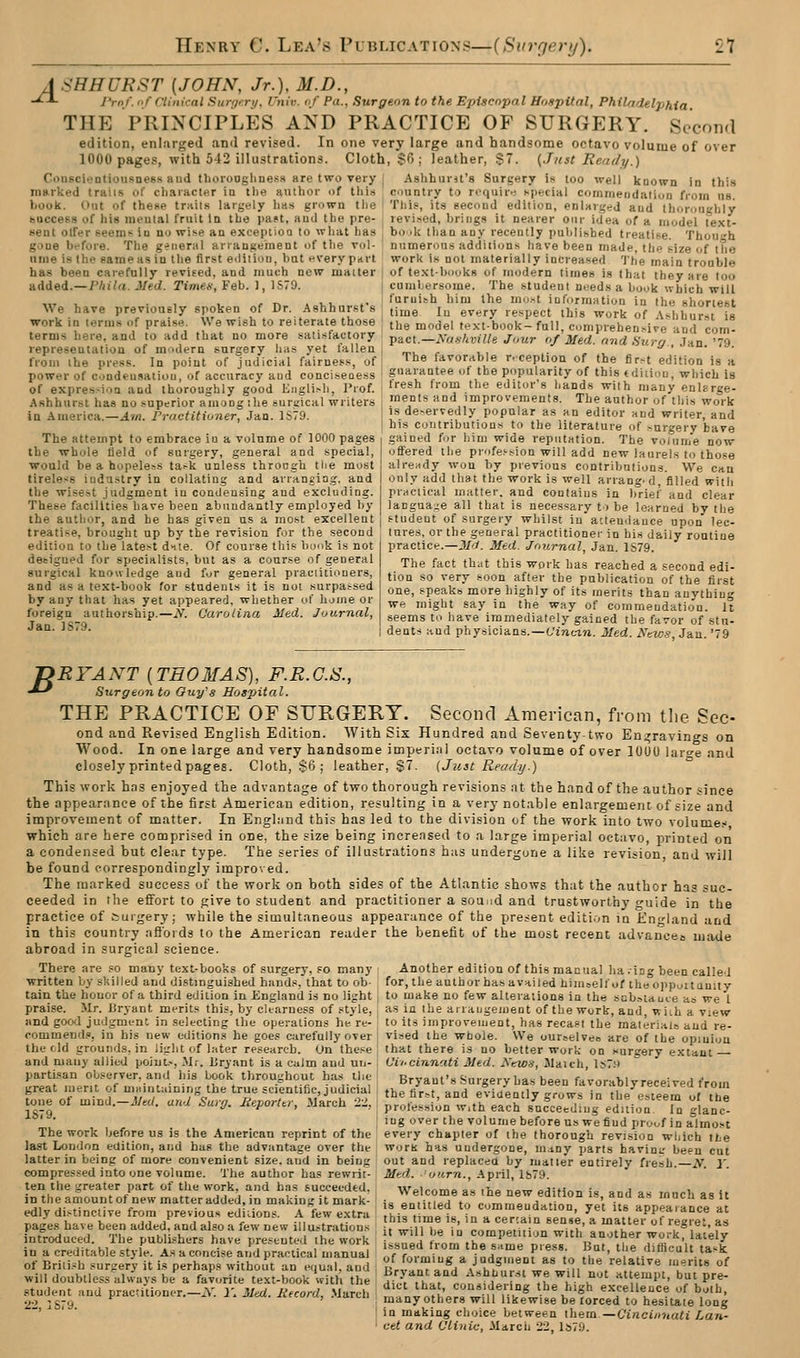 J SHHURST [JOHN, Jr.), M.D., -^^ I'roJ. I'f Clinical Surf/>:ri/. i'tiiv. of Pa., Surgeon to the Episcopal Hospital, Philadelphia THE PRINCIPLES AND PRACTICE OF SURGERY. Second edition, enlarged and revised. In one very large and handsome octavo volume of over 1000 pages, with 542 illustrations. Cloth, $6; leather, $7. {Just Rendi/.) CoiiscioDtiousness and tlioi-ooglinesH are two very Aslihurit's Surgery is loo well known in thi.s marked trails of cliaiacter in the author of this country to roquh-; i-pecial commeiidalion fi-oin us l/ook. Hut of these trails largely has grown the This, its second edition, enlarged and thorouifhiy bucceKs of his mental fruit In the past, and the pre- | revised, brings it nearer oiii- idea of a model text- sent olfer seems in no wise an exception to what has j book than any recently published treatise. Thouh gone bffore. The general arrangement of the vol- numerous additions have been made, the size of the ume is the same as in the first eililion, but every pdrt work is not materially increased 'I'he main trooble has been carefully revised, and much new matter ; of text-books of modern times is that they are too added.—Phila. Med. Timeti, Feb. 1, 1S79. i cumbersome. The student noeds a book which will furnish him the riio.-t information in the shortest We have previouely spoken of Dr. Ashhursfs work in terms of praise. We wish to reiterate those terms here, and to add that no more satisfactory representation of midern surgery has yet fallen from the press. In point of judicial fairness, of power of condeusatiou, of accuracy aud conciseoess of expression and thoroughly good Kiiglish, Prof. Ashhurst has no superior among ilie surgical writers in America.—Am. Practitiuner, Jan. 1679. The attempt to embrace iu a volume of 1000 pages the whole field of surgery, general and special, would be a hopeless ta^k unless throcgh the most tireless industry in collating and arranging, and the wisest judgment in condensing and excluding. These facilities have been abundantly employed by the author, and he has given us a most excellent treatise, brought up by the revision for the second time In every respect this work of Ashhurst is the model text-book-full, comprehensive and com- pact.—yn.vkvi He Jour of Med. rmd Surg., .Jan. '79. The favorable r.ception of the fir^t edition is a guarantee of the popularity of this tdiiiou, which is fresh from the edit<ir's hands with many enlarge- ments and improvements. The author of this work is doNervedly popular as an editor and writer, and his Contributions to the literature of -nrgery have gained for him wide reputation. The volume now- offered the profession will add new laurels to those already won by previous contribution.?. We can only add that the work is well arranged, filled witli practical matter, and contains in brief and clear langua-e all that is necessary to be learned by the student of surgery whilst in aclendauce upon lec- nres, or the general practitioner in his daily routine edition to the latest d>iie. Of course this bonk is not practice.—M<1. Med. Journal, Jan. 1S79. deeigued for specialists, but as a course of general surgical knowledge aud for general practitioners, and as a text-book for students it is not surpassed by any that has yet appeared, whether of lume or foreign authorship.—if. Carolina Med. Journal, Jan. 1S79. The fact that this work has reached a second edi- tion so very soon after the publication of the first one, speaks more highly of its merits than anything we might say in the way of commendation. U seems to have immediately gained the favor of stu- dents and physicians.—o'iTit-tn. Med. Nkw-s, Jan. '79 'DRYANT [THOMAS), F.R.G.S., ^-^ Surgeon to Ouy'g Hospital. THE PRACTICE OF SURGERY. Second American, from the Sec- ond and Revised English Edition. With Six Hundred and Seventy-two Engravings on Wood. In one large and very handsome imperinl octavo volume of over lUUU lar^e and closely printed pages. Cloth, $6; leather, §7. {Just Ready.) This work has enjoyed the advantage of two thorough revisions nt the hand of the author since the appearance of the first American edition, resulting in a very notable enlargement of size and improvement of matter. In Enghmd this has led to the division of the work into two volumes' which are here comprised in one, the size being increased to a large imperial octavo, printed on a condensed but clear type. The series of illustrations has undergone a like revision, and will be found correspondingly impro^ ed. The marked success of the work on both sides of the Atlantic shows that the author has suc- ceeded in the effort to give to student and practitioner a sound and trustworthy guide in the practice of Curgery; while the simultaneous appearance of the present editi.-^n in England and in this country affords to the American reader the benefit of the most recent advanceo made abroad in surgical science. There are so many text-books of surgery, so many Another edition of this manual ha .ing been called written by skilled and distinguished hands, that to ob- for, the author has availed hiuiselfof the oppoitunity tain the houor of a third edition in iiugland is no light | to make no few alterations in the scboiauce as we I praise. Mr. Bryant merits this, by clearness of style, , as in the arrangement of the work, and, wiih a view and good judgment in selecting the operations he re- to its improvement, has recast the materials aud re- commend., in his new editions he goes carefully over i vised the whole. We ourselves are of the opiuiou the eld grounds, in li^'ht of later research. On these' that there is no better work on surgery extant and mauy allied point.-, Mr. liryant is a calm aud uu- I Vii-cinnati Med. Newa, Maich ls7.o partisan observer, and his book throughout has the Bryant's Surgery has been favorably received from great merit of ni.,.utain,r,g the true scientific judicial :,he fiV^t, and eviaenily grows in the^eTeern of th^ toiie of mma.-Med. and Surg. UeporUr, March 22, ; profession w.th each succeeding eduion In glanc ■ . ; lug over the volumebefore us wefiud proof in almost The work before us is the American reprint of the every chapter of the thorough revision which the last London edition, and has the advantage over the worK has undergone, injny parts havinir been cut latter in being of more convenient size, aud in being out and replaced by matter entirely fresh. N. Y. compressed into one volume. The author has rewrit- '' . _..:i l.-<^ ten the greater part of the work, and has succeeded, in the amount of new matter added, in making it mark- Med.. .'num., April, lb79. Welcome as ihe new edition is, and as much as it is entitled to commendation, yet its appearance at this time is, in a certain sense, a matter of regret, as it will be iu competition with another work, lately issued from the s^tme press. But, the diUicult task of forming a judgment as to the relative merits of Bryant and Ashhurst we will not attempt, but pre- student andVractTtioner:-:\:'yrjv/<i<7i;ro>rf;'>L;ch , I'^'v nthVr« win^Hif^ the high e.xcelleuce of both. 2-' jS79 many others will likewise be lorced to hesitate long ' ■ I in making choice between them—C't«ct/(»(«<j Aaa- cet and Clinic, March 22, ls79. edly distinctive from previous editions. A few extni pages have been added, and also a few new illustrations introduced. The publishers have presented the work in a creditable style. As a concise and practical manual of British surgery it is perhaps without an equal, and will doubtless always be a favorite text-book vrith the