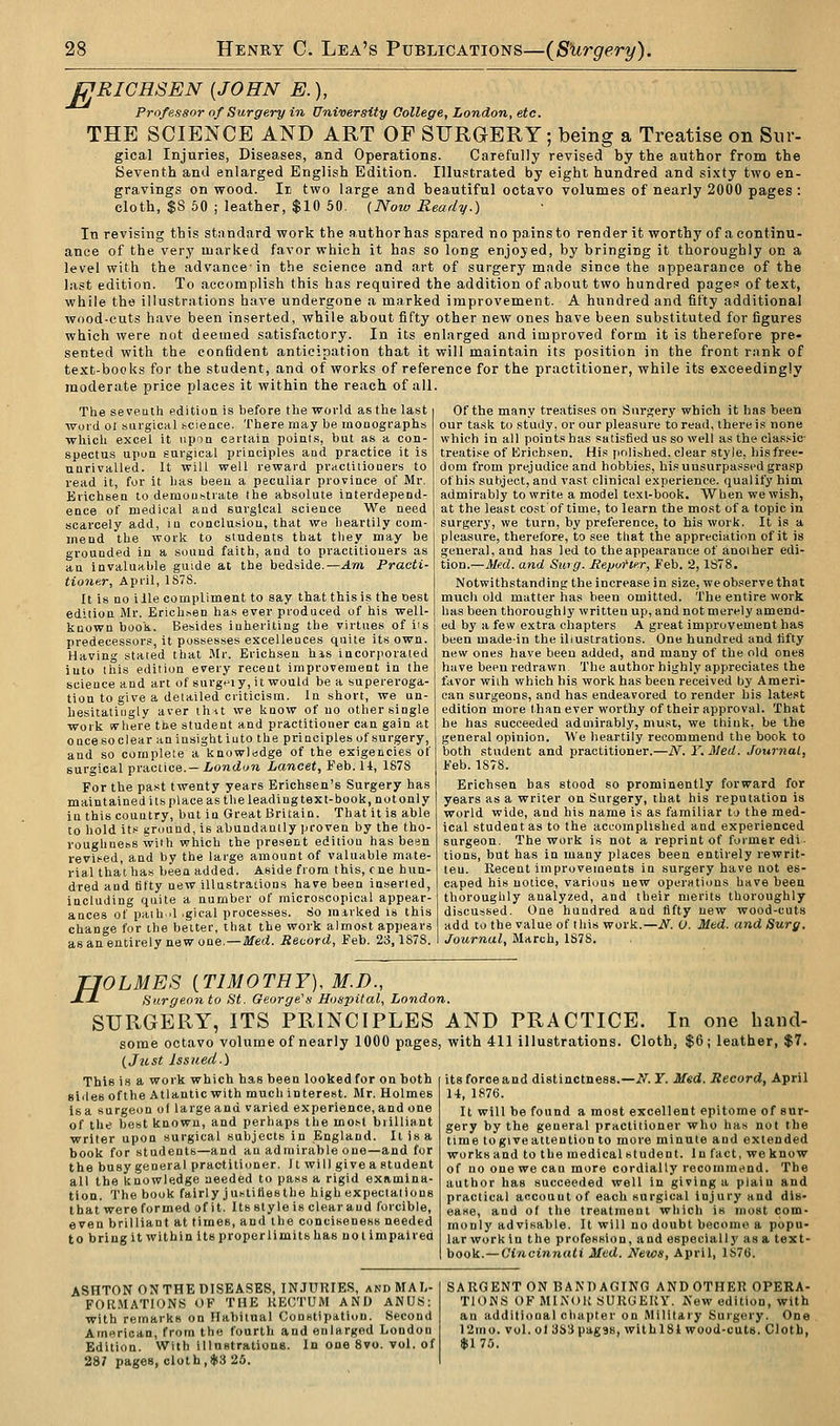 PJRICHSEN [JOHN E.), Professor of Surgery in University College, London, etc. THE SCIENCE AND ART OF SFRGERY; being a Treatise on Sur- gical Injuries, Diseases, and Operations. Carefully revised by the author from the Seventh and enlarged English Edition. Illustrated by eight hundred and sixty two en- gravings on wood. Ie two large and beautiful octavo volumes of nearly 2000 pages : cloth, $S 60 ; leather, $10 50. (,Noto Ready.) In revising this standard work the author has spared no pains to render it worthy of a continu- ance of the very marked favor which it has so long enjoyed, by bringing it thoroughly on a level with the advance-in the science and art of surgery made since the appearance of the last edition. To accomplish this has required the addition of about two hundred page.' of text, while the illustrations have undergone a marked improvement. A hundred and fifty additional wood-cuts have been inserted, while about fifty other new ones have been substituted for figures which were not deemed satisfactory. In its enlarged and improved form it is therefore pre- sented with the confident anticipation that it will maintain its position in the front rank of text-books for the student, and of works of reference for the practitioner, while its exceedingly moderate price places it within the reach of all. The seveuth edition is before the world as the la.st word 01 surgical science. There may be monographs whicli excel it upon certain point.s, but as a con- spectus upon surgical principles and practice it is unrivalled. It will well reward pVHCtitiouers to read it, for it has been a peculiar province of Mr. Erichsen to demoustrate the absolute interdepend- ence of medical and surgical science We need scarcely add, in conclusion, that we heartily com- mend the work to students that they may be grounded in a sound faith, and to practitioners as an Invaluable guide at the bedside.—Am Practi- tioner, April, 1S7S. It is no iile compliment to say that this is the best edition Mr. Erichsen has ever produced of his well- known boon. Besides inheriting the virtues of iis predecessors, it possesses excelleuces quite its own. Having stated that Mr. Erichsen his incorporated into this edition every recent improvement in the science and art of surgeiy, it would be a supereroga- tion to give a detailed criticism. In short, we un- hesitatingly aver th-tt we know of no other single work ivhere the student and practitioner can gain at oncesoclear aninsight iuto the principles of surgery, and so complete a knowlsdge of the exigencies of surgical practice.—iojicioji Lancet, Feb. 11, 1878 For the past twenty years Erichsen's Surgery has maintained its place as the leading text-book, not only in this country, but in Great Britain. That it is able to hold its ground, is abundantly proven by the tho- roughness wifh which the present edition has been revised, and by the large amount of valuable mate- rial that has been added. Aside from this, cne hun- dred and fifty uew illustrations have been inserted, including quite a number of microscopical appear- ances of paih.il .gical processes, cio mirked is this change for the better, that the work almost appears as an entirely new one.—Med. Record, Feb. 23,1878. Of the many treatises on Surgery which it has been our task to study, or our pleasure to read, there is none which in all points has satisfied us so well as the classic- treatise of Kricbsen. His polished, clear style, liisfree- dom from prejudice and hobbies, his unsurpassed grasp of his subject, and vast clinical experience, qualify him admirably to write a model text-book. When we wish, at the least cost of time, to learn the most of a topic in surger3', we turn, by preference, to his work. It is a pleasure, therefore, to see that the appreciation of it is general, and has led to the appearance of another edi- tion.—Med. and Sing. Mepoflfr, Feb. 2,1878. Notwithstanding the increase in size, we observe that much old matter has been omitted. The entire work has been thoroughly written up, and not merely amend- ed by a few extra chapters A great improvement has been madein the illustrations. One hundred and fifty new ones have been added, and many of the old ones have been redrawn The author highly appreciates the favor wiih which his work has been received by Ameri- can surgeons, and has endeavored to render bis latest edition more than ever worthy of their approval. That be has succeeded admirably, must, we think, be the general opinion. We heartily recommend the book to both student and practitioner.—N. Y. Med. Journal, Feb. 1878. Erichsen has stood so prominently forward for years as a writer on Surgery, that his reputation is world wide, and his name is as familiar to the med- ical student as to the accomplished and experienced surgeon. The work is not a reprint of former edi- tions, but has in many places been entirely rewrit- ten. Recent improvements in surgery have not es- caped his notice, various new operations have been thoroughly analyzed, and their merits thoroughly discussed. One hundred and fifty uew wood-cuts add to the value of this work.—N. O. Med. and Surg. Journal, March, 1878. H OLMES [TIMOTHY], M.D., Surgeon to St. George's Hospital, London. SURGERY, ITS PRINCIPLES AND PRACTICE. In one hand- some octavo volume of nearly 1000 pages, with 411 illustrations. Cloth, $6; leather, $7. (Jicst Issued.) This is a work which has been looked for on both sides ofthe Atlantic with much interest. Mr. Holmes is a surgeon of large and varied experience, and one of the best known, and perhaps the most brilliant writer upon surgical subjects in England. It is a book for students—and an admirable one—and for the busy general practitioner, it will give a student all the knowledge needed to pass a rigid examina- tion. The book fairly j uslilles the high expectalions that were formed of it. Its style is clear aud forcible, even brilliant at times, and the conciseness needed to bring it within its proper limits has not impaired its force and distinctness.—if. Y. Med. Record, April 14, 1876. It will be found a most excellent epitome of sur- gery by the general practitioner who has not the time to give attention to more minute and extended works and to the medical student. In fact, we know of no one we can more cordially recommt^nd. The author has succeeded well in giving a plain and practical account of each surgical injury and dis- ease, and of the treatment which is most com- monly advisable. It will no doubt become a popu- lar work in the profession, and especially as a text- book.— Cincinnati Med. News, April, 1S76. ASHTONONTHEDISEASES, INJURIES, andMAL- FOK.MATIONS OF THE RECTUM AND ANUS: with remarks on Habitual Constipation. Second American, from the fourth and enlarged London Edition. With illustrations. In one Svo. vol. of 287 pages, cloth,ij(3 25. SARGENT ON BANDAGING AND OTHER OPERA- TIONS OF MINOR SURGERY. Sev! edition, with an additional chapter on Military Surgery. One 12mo. vol. ol 3S3pag38, withlSt wood-cuts. Cloth, $170.