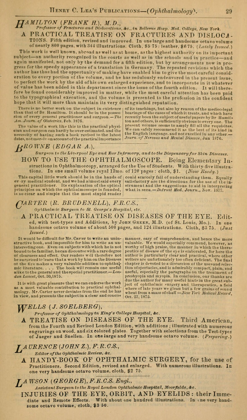 TJAMILTON {FRANK H.), M.D., •*-* Profe.si>ornf Fracturen and DixlofntiimK. Ac..in BclUmie. Hngp. ^Ted. College, New Torlt. A PRACTICAL TREATISE ON FRACTURES AND DISLOCi- TIONS. Fifth edition, revised nnrl improved. In onelargeand handsome octavo volume ofnearly 800 pages, with 344 illustrations. Cloth, *5 75: leather, $6 75. {Lately hstttd.) This work is well known, abroad as wel I as at home, asthe highest authority on its important subject—an authority recognized in the courts as well as in the schools and in practice—and again manifested, not only by the demand for a fifth edition, but by arrangements now in pro- gress for the speedy appe.irance of a translation in Germany. The repeated revi,-;ion.« which the author has thus had the opportunity of making have enabled him to give the mo.«tcarefuI consid- eration to every portion of the volume, and he has sedulously endeavored in the present issue, to perfect the work by the aid of his own enlarged experience, and to incorpor.-ite in it whatever of value has been added in this department since the i.«sue of the fourth edition. It will there- fore be found considerably improved in matter, while the most careful attention has been paid to the typographical execution, and the volume is presented to the proftssion in the confident hope that it will more than maintain its very distinguished reputation. of its teachings, but also by reason of the medico-legal bearin;:s of the case.sof which it treats, and whifh have recently been the subject of useful papers by Dr Hamil- ton and others, is sufficiently obvious to every one. The present volume seems to amply fill all the requi.'^ites. We can safely recommemJ it as the best of its kind in the English laneuajje. and not excelled in any other Jnurii.iif Ntrvousand Mental Disease, Jan 1876. There is no l)etter work on the subject in existence than that of Dr. Hamilton. It should be in the posses- 8ii>n of every ceneral practitioner and surjreon.—T/if Jin. Jnurti. of Obstetrics. Feb. 187C. The value of a work like this to the practical phj'si- cian andsuriteon can hardly beover-eslimiited.and the neces.-iity of havin;: such a lionk revised to the latest datB'J, nntmer.-lv nn account of the practical importance ^EOWNE {EDGAR A.), Surgeon to the Livt.rpool Eye and Enr Infirmary, and to the Dinpensaryfor Skin Di/tenses. HOW TO USE THE OPHTHALMOSCOPE. Being Elementniy In- structions in Ophthalmoscopy, arranged for the Use of Students. M' ith thirty-five illustia- tions. In one small volume royal 12mo. of 120 pages: cloth, $1. {JSow lieudy.) This capital little work should be in the hands of ev-ry medical student, and we had almost said every general practitinner. Its explanation of the optiCHl principles on which the ophtbalmoscope is founded, is 60 clear and simple that the most stupid reader could scarcely fail of understanding them. Equally satisfactory are the directions for tlie use of the in- strument and the suggestions to aid in interpreting what is seen.—JJttrott lUed. Journ., Kot. 1877. o 'ARTER {R. BRUDENELL), F.R.C.S., ophthalmic Surgeon to St. George's Hospital, etc. A PRACTICAL TREATISE ON DISEASES OF THE EYE. Edit- ed, with test-types and Additions, by John Green, M.D. (of St. Louis, Mo.). In one handsome octavo volume of about 50(J pages, and 124 illustrations. Cloth, $3 76. (Just Issued.) manner, easy of comprehension, and hence the more valuable. We would especially commend, however, as worthy of high praise, the manner iu which the thera- peutics of di.>*ease of the eye is elaborated, for here the author i.s particularly clear and practical, where other writers are unfortunately too ofien deficient. The final chapter is devoted to a discus>ion ot the use.oand selec- tion of spectacles, and is admirably compact, plain, and useful, e.>;pecially the paragraphs on the treatment of presbyopia and myopia. In conclusion, our thanks are due the author for many useful hints in the great sub- It IS with great pleasure that we can endorse the work Ijjjct of ophthalmic ,-urgery and therapeutics afield as a most valuable contribution to practical ophthal- where of late years we glean but a few <'raiu« of s.uii.d mology. Mr. Carter never deviates trom the end he has ^jjg^t from amass of chaff—A-eto Yurk Mdicul liecord in view, and presents the subjectin a clear and concise | Qgj 23 1875. ' It would be difficult for Mr. Carier to write an unin- Btructive book, and impossible for him to write an un- intere.-tingone. Kven on subjects with which he is not bound to be familiar, hecan discourse with a rare degree of clearness and effect. Our readers will therefore not be surprised to',earn that a work by him on the Diseases 01 the hive makes a very valuable addition to ophthal- mic literature. . . . The book will remain one useful alike to the general and thespecial practitioner.—Lon- don Lancet, Oct. ZO,lS'o. '^ELLS {J. SOELBERG), Professor of Ophthalmology in King's College Hospital, &c. A TREATISE ON DISEASES OF THE EYE. Third American, from the Fourth and Revised London Edition, with additions ; illustrated with numerous engravings on wood, and six colored plates. Together with selections from the Test-types of Jaeger and Snellen. In one large and very handsome octavo volume. (Pre2>ari7ig.) J A URENCE {JOHN Z.), F. R. C.S., ^ Editor of the Ophthalmic Review, &c. A HANDY-BOOK OF OPHTHALMIC SURGERY, for the use of Practitioners. Second Edition, revised and enlarged. With numerous illustrations. In one very handsome octavo volume, cloth, $2 76. TAWSON {GEORGE), F.R.C.S. Engl., ^ Assistant Surgeon to the Royal London Ophthalmic Hospital, Moorflelds, &c. INJURIES OF THE EYE, ORBIT, AND EYELIDS: their Imme- diate and Remote Effects. With about one hundred illustrations, some octavo volume, cloth, $3 60. In t ne very hand-
