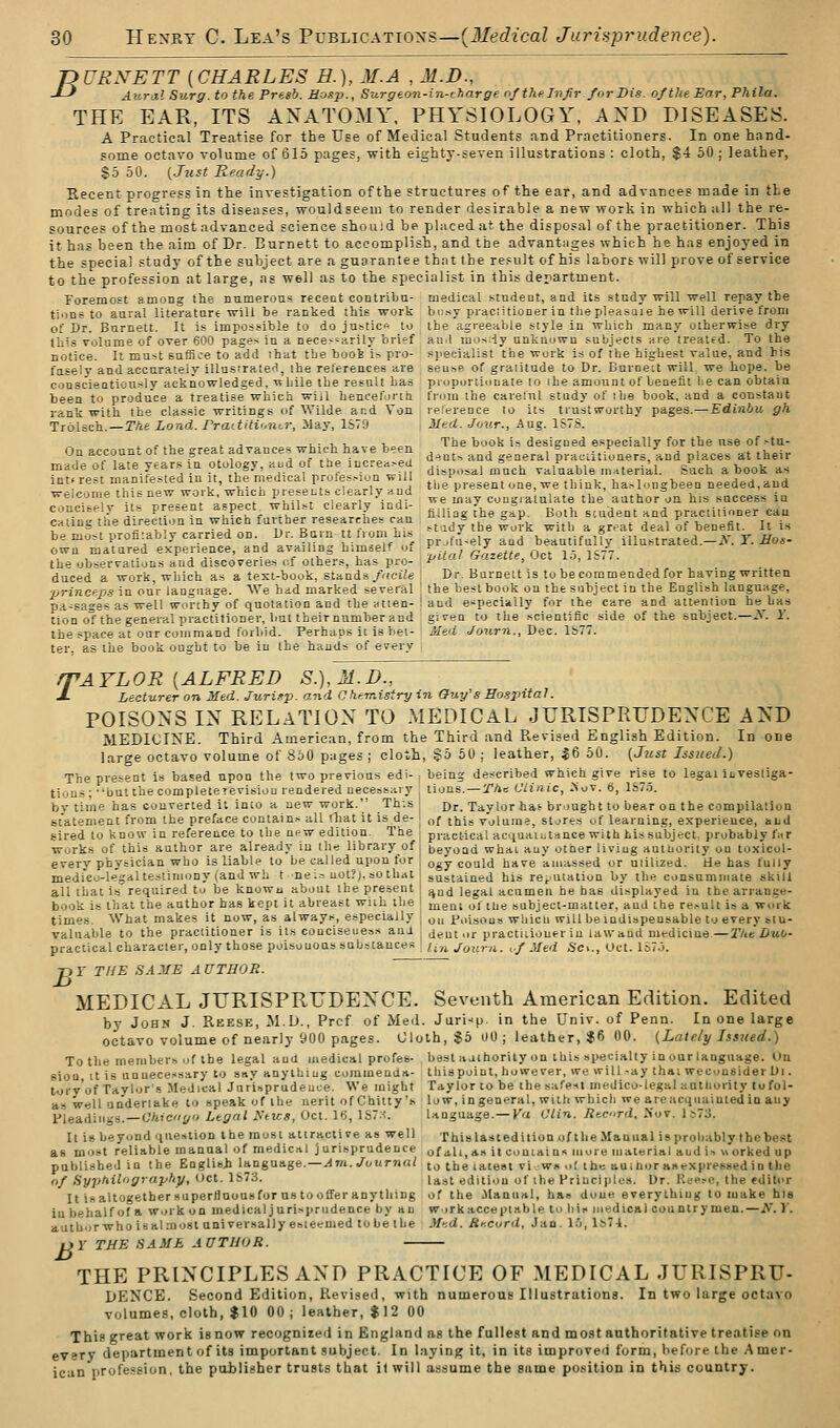 jyURNETT {CHARLES H.), M.A , M.D., -*-^ Aural Surg, to the Presb. Mosp., Surgeon-in-i:'harge nf the Injlr for Dis. of the Ear, Pkila. THE EAR, ITS ANATOMY. PHYSIOLOGY, AND DISEASES. A Practical Treatise for the Use of Medical Students and Practitioners. In one hand- some octavo volume of 615 pages, with eighty-seven illustrations : cloth, $4 50 ; leather, $5 50. {Just Ready.) Recent progress in the investigation of the structures of the ear, and advances made in the modes of treating its diseases, would seem to render desirable a new work in which all the re- sources of the most advanced science shouid be placed at the disposal of the practitioner. This it has been the aim of Dr. Burnett to accomplish, and the advantages which he has enjoyed in the special study of the subject are a guarantee that the result of his labors will prove of service to the profession at large, as well as to the specialist in this derartment. Foremost among the numerous recent contribn- medical stndeut, and its study will well repay the tions to aural literatare will be ranked this work busy pracntioner in the pleasaie he will derive from of Dr. Burnett. It is impossible to do justice to the agreeable style in which many otherwise dry this volume of over 600 pages in a necessarily brief au.l mos;iy unknown subjects are treated. To the notice. It must suflRce to add that tbe booi is pro- sjiecialist the wurk is of the highest value, and bis fasely and accurately illnsrratef!, the references are sense of graiitude to Dr. Burnett will, we hope, be conscientiously acknowledged, while tbe result has proportionate to ihe amount of benefit 1:6 can obtain been to produce a treatise which wiil hencefortti from the careful study of ibe book, and a constant rank with the classic writings of Wilde and Von reference to its trustworthy pages.— Edinbu gh Trolsch.—TAe Land. Prattiti'.ncr, May, 1S79 Med. -Jour., Aug. 1S7S. „ ^ .,, I j„ , „!,; i,i,„^„i.„o^ The book is designed especially for tbe nse of .-tu- On account of the great advances which have been ,^^^ ,^^ |raciitioners, and places at their made of late years in otology, aud of the incre.^eu ^. .^^ ^^^^ valuable mHteri-il. Such a book as int. rest manifested in It, the medical profession will j,,/ .g,^^, ^„e .l,i„k, haslongbeen needed, and welcome this new work which presents clearly and ^ P ,,^ ^.^^i^^e the author^on his success in concisely us present '^^^^l^ ^}^l^\^l^^lll'''^^X filling the gip. Both scudent and practitioner can eating the direction in which fur her.esearehes can ^^.^^ « °^P deal of benefit. It is be most profitably carried on JJr^ Bu.n  nom h.^^ pr.fu-ely and beautifully iilustrated.-i^'. Y. Eos- own matared experience, and availing himself oi '^ , ^;',^,,. ^^t is ic-., the observations and discoveries of others, has pro- P'tal Gazette, Oct lo, IS/7. duced a work, which as a text-book, stands/'(ciZe 1 Dr. Burnett is to be commended for having written ■nrincep.s in our language. We bid marked several | the best book on the subject in the English language, pa-sa2es as well worthy of quotation and the alien-! and especially for the care and attention he has tion oT the general practitioner, but their number and given to the scientific side of the subject.—N. Y. the space at our command forbid. Perhaps it is bet- Med Journ., Dec. 1S77. ter, as the book ought to be in Ihe hands of every . r'AYLOR [ALFRED S.),M.D., Lecturer on Med. Jurisp. and 0tiemisiry in Guy's So.fxntal. POISONS IN RELATION TO MEDICAL JURISPRUDENCE AND MEDICINE. Third American, from the Third and P.,evised English Edition. In one large octavo volume of SoO pages; cloth, §5 50 ; leather, |6 50. {J^ist Issued.) Tbe present is based upon the two previous edi- , being described which give rise to legal iLvestiga- tions; butthecompleieTevisiou rendered necessary , tions. —:2'Ac Clinic, >ov. 6, 1S7.9. by time has converted it into a new work. This; Dr. Taylor hat brought to bear on the compilation statement from the preface contains all that it is de- j „/ ^jjjg volume, stores of learning, experience, and sired to know in reference to the new edition. The ] practical acquaiLtance with his subject probably fur works of this author are already in th« library of j beyond what any other living authority on toxicol- every physician who is liable to be called upon for ; ogy could have amassed or utilized. He has fully medi'eo-legal testimony (and wh t nei.> not?;, sothat | sustained bis rCfjUtation by the consummate skill all that is required to be knowu about the present i ^^j legal acumen he has displayed in the arrange- book is that the author has kept it abreast wiih the mem of tne subject-matter, and the result is a work times. What makes it now, as always, especially ^ y„ poisous wliicn will be indispensable to every btu- valudble to the practitioner is its conciseness ani , jent or practitioner in law and medicine.—The Duo- practicalcharacter, only those poisonous substances Ua Journ. K-f Med Sci., Oct. 1S7.5. 75r THE SAME AUTHOR. MEDICAL JURISPRUDENCE. Seventh American Edition. Edited by John J. Reese, M.D., Prcf of Med. Juri-<p. in the Univ. of Penn. In one large octavo volume of nearly 900 pages. 01oth,§5 DO; leather, $6 00. {Late/y Issued.) To tbe members of the legal and medical profes- best aaihority on this specialty in our language. On siou It is unuece:<sary to say anything commenda- this point, however, ive will -ay that weconsider Di. tory'of Taylor's Medical Jurisprudence. We might Taylor to be thesafe-<l medico-legal aalliority Jofol- as well undertake to speak of the nerit of Chilly's low, ingeneral, with which we areacqiiaintedin any Pleadings.—C'/2ic'/po Legal Ntws, Oct. It;, 1S7X. language.—Ka Ulin. liecird. -Nov. 1»73. It is beyond question the most attractive as well This las ted ition of the Manual is probably Ihe best as most reliable manual of medical jurisprudence of ah,*.'* it contains more material and is worked up published in the English \tt.n$na.ge.—Arn. JouT7tal to the latest vi w» .>t the auinor asexpressed in tbe of Syphilography, Oct. 1&73. Iji^t edition of the Principles. Dr. Keesc, the editor It isaltogethersuperfluousforustoofferanything of the Manual, has done everything to make his iu behalf of a work on medicaljurisprudence by an ?rorkacceptable to bis medical countrymen.—S. \. author who is almost universally esteemed to be (be Mad. Sxcurd, Jan. l.'). Is?!. i>r THE SAME AUTHOR. THE PRINCIPLES AND PRACTICE OF MEDICAL JURISPRU- DENCE. Second Edition, Revised, with numerous Illustrations. In two large octavo volumes, cloth, $10 00 ; leather, $12 00 This great work is now recognized in England as the fullest and most authoritative treatise on every department of its important .subject. In laying it, in its improved form, before the Amer- ican profession, the poblisher trusts that it will assume the same position in this country.