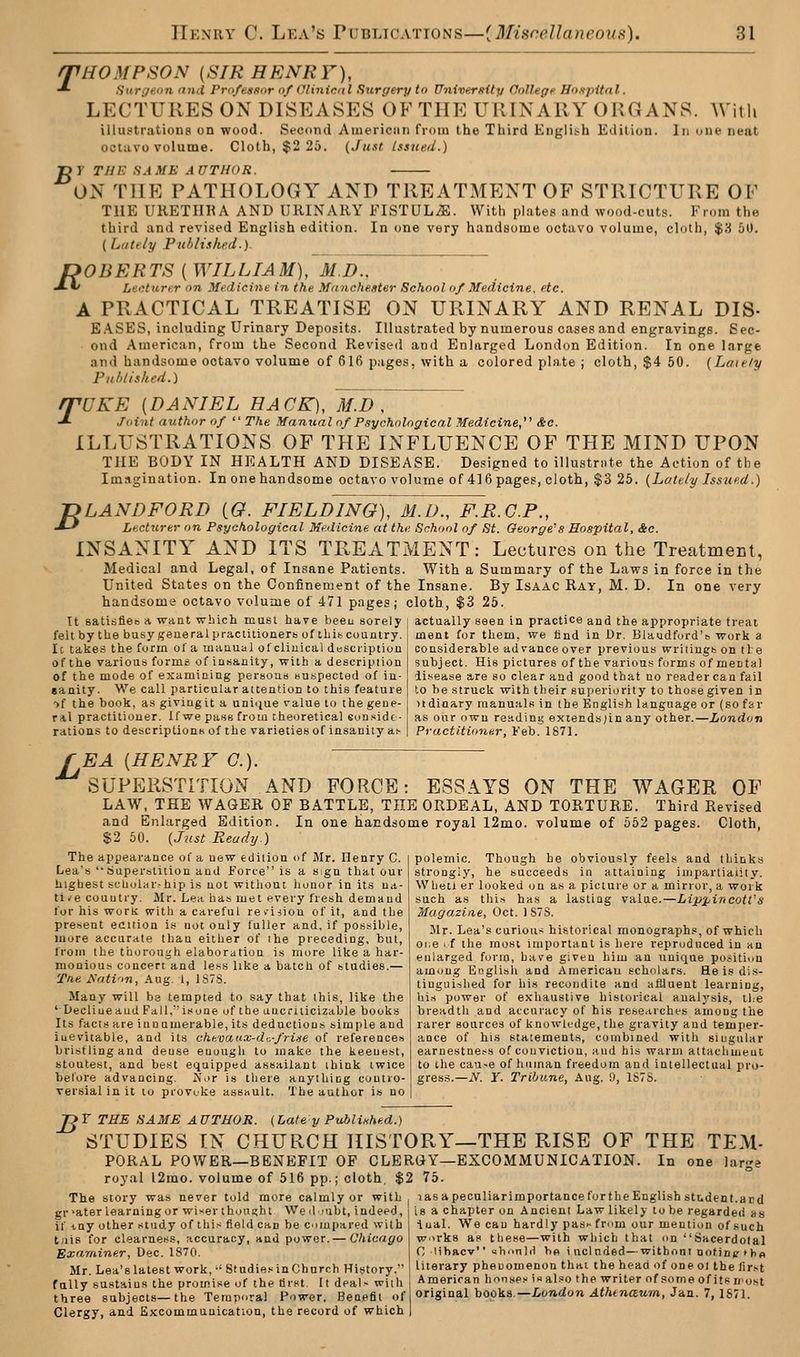HOMPSON [SIR HENRY), Surgeon and Professor of Olinicnl Surgery to University College Hospital. LECTURES ON DISEASES OF THE URINARY ORGANS. With illustrations on wood. Second Aiuerican from the Third Engli.^h Edition. In one neat octavo volume. Cloth, $2 25. {Just Issued.) y TIIK SAME AUTHOR. T 75 ON THE PATHOLOGY AND TREATMENT OF STRICTURE OF THE UKETIIHA AND URINARY FISTULA. With plates and wood-cuts. From the third and revised English edition. In one very handsome octavo volume, cloth, $3 51). {Li/te/y Puhlisked.). OBERTS [WILLIAM], M.D., LeiHurer on Medicine in the Manchester School of Medicine, etc. A PRACTICAL TREATISE ON URINARY AND RENAL DIS- E.A.SES, including Urinary Deposits. Illustrated by numerous cases and engravings. Sec- ond American, from the Second Revised and Enlarged London Edition. In one large and handsome octavo volume of 616 pages, with a colored plate ; cloth, $4 50. (Laiely Puhlisked.) rpUKE [DANIEL HACK), M.D , ■*■ Joint author of  The Manual of Psychological Medicine, &o. ILLUSTRATIONS OF THE INFLUENCE OF THE MIND UPON THE BODY IN HEALTH AND DISEASE. De.^igned to illustri.te the Action of the Imagination. In one handsome octavo volume of 416 pages, cloth, $3 25. {Lattly Issued.) R B LANDFORD [G. FIELDING), M.D., F.R.C.P., Lecturer on Psychological Medicine at the School of St. George's Hospital, Sec. INSANITY AND ITS TREATMENT: Lectures on the Treatment, Medical and Legal, of Insane Patients. With a Summary of the Laws in force in the United States on the Confinement of the Insane. By Isaac Ray, M. D. In one very handsome octavo volume of 471 pages; cloth, $3 25. It satisfieo a want which must have been sorely \ actually seen in practice and the appropriate treai felt by the busy gene ralpractitionerb ofthib country Ic takes the form of a manual ofcliuical dosciiptiun of the various forms of insanity, with a description of the mode of examining persons Bu.spected of in- sanity. We call particular attention to this feature •>f the book, as givingit a uninue value to the gene- ral practitioner. If we pass from theoretical eonsidc- rations to descriptionK of the varieties of insanity a^ ment for them, we find in Dr. Blaudfurd's work a considerable advance over previous writings on tie subject. His pictures of the various forms of mental disease are so clear and good that no reader can fail to be struck with their superiority to those given in )idinary manuals in the English language or (so far as our own reading exiends;in any other.—London Practitioner, Feb. 1871. EA [HENRY C). ' SUPEllSTITION AND FORGE: ESSAYS ON THE WAGER OF LAW, THE WAGER OF BATTLE, THE ORDEAL, AND TORTURE. Third Revised and Enlarged Edition. In one handsome royal 12mo. volume of 652 pages. Cloth, $2 50. {Just Ready.) The appearance of a new edition of Mr. Henry C. Lea'.s siuperslition and Force is a S!gn that our highest scUolar^hip is not without lionor in its ua- tlt-e country. Mr. Lea has met every fresh demand lor his work with a careful revision of it, and the present eattion is not only fuller and, if possible, more accurate than either of the preceding, but, from the thorough elaboration is more like a har- monious concert and less like a batch of studies.— Tne Anti'in, Aug. 1, 1S7S. Many will be tempted to say that this, like the '■ Decline and FaII,isone of the ancriticizable books Its facts are innumerable, its deductions simple and inevitable, and its chevattx-di-fri-ie of references bristling and dense euuugh to make the keenest, stoutest, and best equipped assailant think twice before advancing. Nor is there anything contro- versial in it to provoke assault. The author is no polemic. Though be obviously feels and thinks strongly, he succeeds in attaining impartiality. Wheti er looked on as a picture or a mirror, a work such as this has a lasting valae.—LippincotVs Magazine, Oct. 1S7S. llr. Lea's curious historical monograph., of which oi;e ' f the most important is here reproduced in an enlarged form, have given him an unique position among Eoglisli and American scholars. He is dis- tinguished for his recondite and aflluent learning, his power of exhaustive historical analysis, the breadth and accuracy of his researcht-s among the rarer sources of knowk-dge, the gravity and temper- ance of his statements, combined with singular earnestne.^s of conviction, and his warm attachment to the cau-e of human freedom and intellectual pro- gres.s.—iV. Y. Tribune, Aug. 9, 1S7S. B T THE SAME AUTHOR. {Cafe y Published.) STUDIES IN CHURCH HISTORY—THE RISE OF THE TEM- PORAL POWER—BENEFIT OF CLERGY—EXCOMMUNICATION. In one large royal l2mo. volume of 516 pp.; cloth, $2 75. The story was never told more calmly or with gr >ater learning or wiser thought We d oibt, indeed, if -iny other study of this field can be compared with tais for clearness, accuracy, and power. — Chicago Examiner, Dec. 1870. lasa peculiar importance for the English student.and is a chapter on Ancient Law likely to be regarded as lual. We can hardly pas'- from our mention of such works as these—with which that on Sacerdotal 1 C lihftcv ahonld bo iuclnded—witbonl notinptbo Mr Lea's latest work,-'Studies in Church History. literary phenomenon thai the heaa of one ol the first fully sustains the promise of the tjrst. It deal- with American hon.sPs i.^ al.=o the writer of some of its rrost three subjects—the Temporal Power. Benefit oflongiaa,! ho(i)LS.—London Athtnaum, Jun. 7, ISU. Clergy, and Excommunication, the record of which
