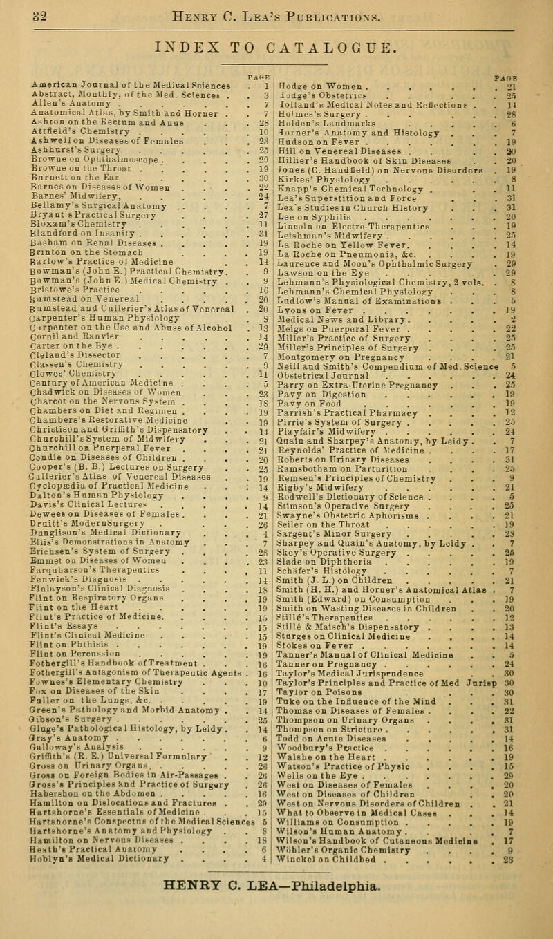 INDEX TO CATALOGUE. try try HartKhorne'R Anatomy and Pliysiology Hamilton on Nervous Diteaeea Heath's Practical Anaiorny Hoblyn's Medical Dictionary nts PAiiF. American Journal of the Medical Sciences . 1 Abstraci, .Monthly, of the Med. Sciencet Allen's Anaiomy ..... Anatomical Atlas, by Smith and Horner Ashton on the Kectum and Anus Attfield's Chemistry . Ashwellon Disease.'? of Females Ashhnrst's Surgery Browne on Ophthalmoscope . Browne on the Throat . Burnett on the Ear Barnes on Difeases of Women Barnes' Midwifery, Bellamy's Surgical Anatomy .. Bryant s Practical Surgery Bloxam'B Chemistry .  . Blandlord on Insanity . Basham on Renal Disea.^es . Brinton on the Stomach Barlow's Practice ol Medicine Bowman's (John E.) Practical Chem Bowman's (John E.) Medical Chemis Bristowe's Practice Bumstead on Venereal B^imstead and CuUerier's Atlas of Venereal Ca,rpenter's Human Phy.sioiogy C trpenter on the Use and Abuse of Alcohol Corniland Ranvier Carter on the Eye . Cleland's Dissector Classen's Chemistry Clowes' Chemistry Century of American Medicine . Chadwick on Diseases of Wc.men Charcot on the Xerrons Sy.-tem . Chambers on Diet and Regimen . Chambers's Restorative Medicine Christison and Griffith's Dispensatory Churchill's System of Midwifery Churchill oa Puerperal Fever Condie on Diseases of Children . Cooper's (B. B.) Lectures on Surgery CiUerier's Atlas of Venereal Diseases Cyclopaedia of Practical Medicine Dalton's Human Physiology Davis's Clinical Lecturer Dewees on Diseases of Females . Drnitt's ModernSurgery Danglison's Medical Dictionary Elli.s'8 Demonstrations in .\naiomy Erichsen's System of Surgery Emmet on Diseases of Women Farquharson's Therapeutics Fenwick's Diagnosis Finlayson's Clinical Diagnosis Flint on Ee.spiratory Organs Flint on tlie Heart Flint's Practice of Medicine. Flint's Essays Flint's Clinical Medicine Flint on Phthisis . Flint on Percus.-iun Fothergill's Handbook ofTreatment Fothergill's Antagonism of Theiapeutic Age Fownes's Elementary Chemistry Fox on Diseases of the Skin Fuller on the Langs. &c. Green's Pathology and Morbid Anatomy Gibson's Surgery Glnge's Pathological Histology, by Leidy Gray's Anatomy Galloway's Analysis .... Griffith's (R. E.) Universal Formulary Gross on Urinary Organs. . Gro.sg on Foreign Bodies in Air-Passages Gross's Principles knd Practice of Surgery Habershon on the Abdomen . Hamilton on Dislocations and Fractures Hartshorne's Essentials of Medicine Hartsnorne's Conspectus of the Medical Sciences 6 ; 10 1.9 1.5 19 19 16 16 10 17 19 14 2,!i 14 H 9 12 26 26 26 i 16 I 29 : 1.-) Hodge on Women ...... ioctge's Obstetrii-s . . . . lolland's Medical 2Jotes and Reflections . Ho'mes's Surgery ... . . Holden's Landmarks .... -lorner's Anatomy and Histology Hudson on Fever ...... Hill on Venereal Diseases . Hillier's Handbook ol Skin Diseases Jones (C. Handfield) on Nervous Disorders Kirkes' Physiology ..... Knapp's Chemical Technology . Lea's Superstition and Force Lea's Studies in Church History Lee on Syphilis .... Lincoln on Electro-Therapeutics Leishman's Midwifery . La Roche on Yellow Fever. La Roche on Pneumonia, &c. Laurence and Moon's Ophthalmic Surgery Lawson on the Eye ... Lehmann s Physiological Chemistry, 2 vols Lehmann's Chemical Physiology Ludlow's Manual of Examinations . Lyons on Fever ..... Medical News and Library . Meigs on Puerperal Fever . Miller's Practice of Surgery Miller's Principles of Surgery . Montgomery on Pregnancy Neill and Smith's Compendium of Med. S Obstetrical Journal .... Parry on Extra-Uterine Pregnancy Pavy on Digestion .... Pavy on Food Parrish's Practical Pharmacy Pirrie's System of Surgery . Playfair's Midwifery .... Quain and Sharpey's Anatomy, by Leidy Reynolds' Practice of .Medicine . Roberts on Urinary Diseases Ramsbotham on Parturition Remsen's Principles of Chemistry Rigby's Midwifery .... Rudwell's Dictionary of Science . Stimson's Operative Surgery Swayne's Obstetric Aphorisms . Seller on the Throat .... Sargent's Minor Surgery Sharpey and Quain's Anatomy, by Leidy Skey's Operative Surgery . Slade on Diphtheria .... Schafer's Histology .... Smith (J. L.) on Children Smith (H. H.) and Horner's Anatomical Atlas Smith (Edward) on Consumption Smith on Wasting Diseases in Children Still6's Therapeutics .... Siille & Maisch's Dispensatory . Starges on Clinical Medicine Stokes on Fever ..... Tanner's Manual of Clinical Medicine Tanner on Pregnancy .... Taylor's Medical Jurisprudence Taylor's Principles and Practice of Med J Taylor on Poisons Tuke on the Influence of the Mind Thomas on Diseases of Females . Thompson on Urinary Organs Thompson on Stricture . Todd on Acute Diseases Woodbury's Pr>ictice Walshe on the Heart Watson's Practice of Physic Wells on the Eye .... West on Diseases of Females West on Diseases of Children West on Nervous Disorders of Children What to Observe in Medical Cases Williams on Consumption . Wilson's Haman Anatomy . Wilson's Handbook of Cntaneons Medicin Wiihler'g Organic Chemistry Winckel on Childbed . PAOR 21 arls HENRY C. LEA—Philadelphia.