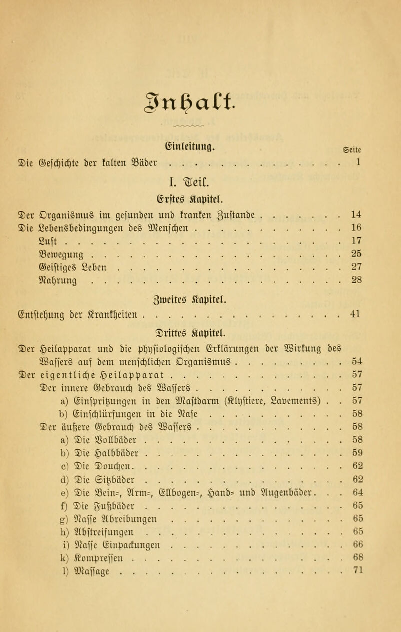 ^sn^ai^t (S-inlcituiifl. Seite 2)ic 6}efd)id)te bcr falten Säbcr 1 I. 'Seif. Gritcö Slnpitcl. 5)cv DrganiSmuS im gcjunbcn unb fvanfen 3u^tanbe 14 3)ic SebenSbcbingungen be§ SKenf^cn 16 fiuft 17 93ciüegung 25 ®eifttgc§ ficbcn 27 9iQf)vung 28 Stucitcö Äapitcl. Cntitc^ung bcr Äran!f)eiten 41 ^vittcö Ätt^itel. ®cv §ei(appQvat unb bic pf)i)[iolDgij(i)eu ©vtldrungen bcr ^>irtung be§ Safjer§ auf bcm mcnld)Hcf)cn Drgam§mu§ 54 5)cr cigentlicf)eöeilapparat 57 S)cr innere ©cbraud) bc§ 3Sai'jer§ 57 a) ßinjpritningcu in bcn ^.iJaftbarm (^h)[ticrc, SaücmentS) . . 57 b) ©infdilürfungeu in bic 9i'afc 58 ^cr äuf5erc ©cbvaud) bc§ Gaffer? 58 a) Sic Siotlbäbcr 58 b) 3)ie C)a[bbäbcr 59 c) ®ic 5)oud)cn 62 d) ®ic ©ii^bäbcr 62 e) ®ic Scin=, 9trm=, SIIbogen=, ^anb= unb '^(ugenbäbcr. . . 64 f) Sic 5-u)3bäbcr 65 g) 9caffe ^Ibrcibungen 65 h) 9(bftrcifungcn 65 i) 5ca|jc (Sinpadungen 66 k) Äomprefjcn .... 68 1) ilJaifagc 71