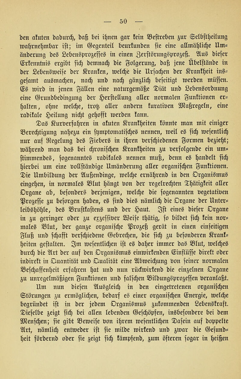 ben a!uten baburc^, ba| bei i^nen gar fein SBeftreben ^ur ©elbft^eitung tüa^rne^mbar ift; im ©egenteit beurfunben fie eine alltnä^li(^e Um= änberung be§ SebenSprojeffeS in einen ßetflörung^pro^e^. 9lu§ biefer @rlenntni§ ergibt fi(^ bemnad^ bie Folgerung, ha^ jene Übelflänbe in ber SebenStneije ber ^ran!en, tt)el(^e bie Urjachen ber ^ranf^eit in§= gefamt an§>ma^zn, naä) nnb nac^ gönälic^ befeitigt werben muffen. @§ mirb in jenen gällen eine naturgemäße SDiöt nnb SebenSorbnung eine ©runbbebingung ber ^erflellung oller normalen gunÜionen er= galten, ol^ne welche, tro^ aller anbern furatiöen SQfaßregeln, eine rabifale Teilung nic£)t gehofft werben !ann. 2)a§ ®urt»erfa^ren in a!uten ^ran!§eiten !önnte man mit einiger S3ere(i^tigung na^e^u ein f^mptomatifdieS nennen, tceil e§ fi^ wefentlid^ nur auf 9fiegelung be§ %khtx§> in i^ren berfd^iebenen gormen bejie^t; tüäl^renb man ba§ bei djronifc^en ^ran!^eiten §u öerfolgeitbe ein um= ftimmenbeS, fogenannteg rabifaleg nennen muß, benn e§ l^onbelt fic^ :^ierbei um eine öoUftänbige Umänberung aller organifc^en gunitionen. S)ie Umbilbung ber Slußenbinge, welche ernä^renb in ben Drgoni§mu§ eingel^en, in normale^ SBIut :§ängt üon ber regelrechten S^^ätigfeit aller Organe ab, befonber§ berjenigen, weld^e bie fogenannten öegetatiben ^rogeffe ju beforgen ^aben, e§ finb bie§ nämlic^ bie Organe ber Unter= Ieib§^ö§te, be§ 35ruft!aften§ unb ber §aut. Sfl eine§ biefer Organe in p geringer ober ju ej^effiöer SBeife t^ätig, fo bilbet fid^ !ein nor= male§ SBIut, ber ganje organifrfje ^ro§e§ gerät in einen einfeitigen gluß unb fc£)afft öerfd^iebene ©ebrectjen, bie fid^ §u befonberen ^ran!* :§eiten geftatten. ^m mefenttidien ift e§ bal^er immer haS' SSIut, weld^eS burd§ bie 3trt ber auf ben Organi§mu§ eintüirfenben ©inflüffe bireft ober inbireÜ in Duantität unb Dualität eine 2lbtDeic£)ung bon feiner normalen SSefc^affen^eit erfahren l^at unb nun rüdwirJenb bie einzelnen Organe ^u unregelmäßigen gunftionen unb falf(i)en 58iIbung§pro§effen öeranlaßt. Um nun biefen 3lu§gteid^ in ben eingetretenen organifd^en (Störungen ju ermögtitfien, bebarf e§ einer organifc^en Energie, meldte begrünbet ift in ber jebem Organi§mu§ pfommenben 8eben§!raft. SDiefelbe jeigt fid^ bei allen lebenben ©efd^öpfen, inSbefonbere bei bem SJJenfd^en; fie gibt SSeweife öon i^rem mefentlid^en SDafein auf boppelte 3trt, nämlid^ entmeber ift fie milbe mirfenb unb ^lüar bie (Sefunb= §eit förbernb ober fie §eigt fid^ fämpfenb, jum öfteren fogar in l^eißen