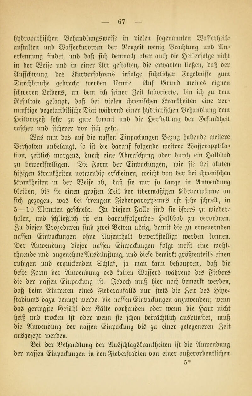 ^^bropat^ijd)eii 53cf)anbhuig§ir)eife in Die(cn fogenannten Söaffcr^ciU anftnitcu iinb SS>a)icrturorten ber Sieujeit lüenig 53earf)tung unb ^2ln= crtenintng fiiibct, unb baf] ftrf) bemnac^ aber nurf) bie öcifcrfolge nicf)t in bcr äi^cijc unb in einer ':?lrt gcftaltcn, bie ermnrten licfjcn, bnt3 ber 'üluffcljunntg be§ ^urberfnfjreng infolge fid)t(id)er (i-rgcbniffe jum ®urd]brud)c gebracht merben fönnte. ?luf ®runb meine§ eignen jc^mcren l'eiben§, an bcm id) feiner 3eit laborierte, bin id) ju bem Otefultate gelangt, baf3 bei bieten d}ronifd)en Slrantf^eiten eine öer= nünftige üegetatibilifdje ®iär uiii^renb einer t)l)briotifd)en 33etjanblung bem ^^cilprojcfj fefjr ju gute fommt unb bie §erfteüung ber @efunbr)eit rafdjer unb fidjerer bor fid) getjt. 2Ba§ nun ba§ auf bie naffen ©inbodungen S3e5ug tjabenbe weitere SSer^alten anbelangt, fo ift bie barauf folgenbe »eitere 2BafferappIifa= tion, jeitlid) morgen§, burd) eine '^^Ibraafdjung ober burd) ein öatbbab 5U beiüerfftetligen. 2)ie g'ovm ber (ginpodungen, raie fie bei atuten l^i^igen ^rantfjeiten notwenbig erfdjeinen, iüeid)t bon ber bei d)ronifd)en firantfjeiten in ber Söcife ab, baf3 fie nur fo longe in 5tnirenbung bleiben, biy fie einen großen Xeil ber übermäßigen Körperwärme an fid) gejogcn, roaS bei ftrengem S-ieberparo3;t)§mu§ oft fc()r fd)nell, in 5 — 10 3[)ttnuten gefdiieljt. ^n biefem gaüc ftnb fie öfter§ ju uneber= I;o(en, unb fdjüeßlid) ift ein barauffo{genbe§ .S^albbab ^u berorbnen. Qu biefen ^ro^eburen finb jmei 53etten nötig, bamit bie 5U erneuernben naffen Sinpadungen ofjue 9lufent!^alt beiüerfftelligt werben tonnen. 1)er Stniuenbung biefer naffen ©inpadungen folgt meift eine tüoijU t§uenbe unb angenef}me5lu»bünftung, unb biefe bewirft größtenteil-ä einen ru!^igen unb erguidenben Sdjtaf, ja man fann bef)aupten, baß bie befte gorm ber Stuwenbung be§ falten 2Baffer§ wäfjreub bcS ^'ie^crS bie ber naffen (Sinpadung ift. ^ebod) muß ^ier nod) bemerft werben, 'bafi beim Eintreten eine§ ?yicberanfaff§ nur ftet§ bie 3<^if ^e? öit^e= ftabiumg baju bcnul^U Ibcrbe, bie naffen (Sinpadungen anjuwcnben; wenn iiü§' geringfte ®ejül)[ ber Kälte bor()anben ober wenn bie ^aut nici^t ()eiß unb troden ift ober wenn fie fd)on beträd)ttid) au§bünftet, muß bie 5lnwcnbung ber naffen (£inpadung bi§ ju einer gelegeneren ^eit au§gefe|jt werben. 93ei ber 9?cf)onb(ung ber 5(u§fc^Iag§frantf)eiten ift bie '^htwcnbung ber naffen (iinpadungen in ben giebcrftabien bon einer außcrorbenttidjeu 5*