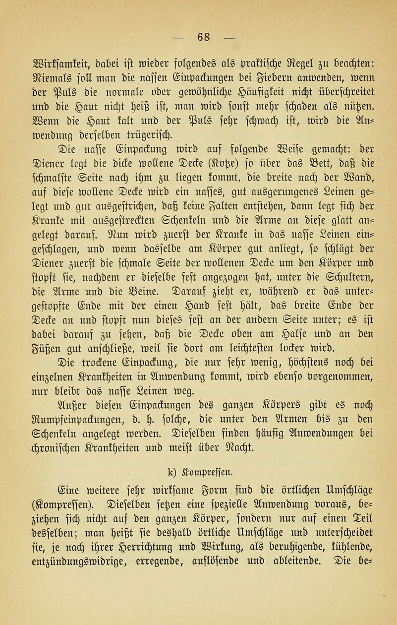 SBirffamfeit, babei tfl raieber foIgenbeS al§> pra!ttf(^e fRegel ju 6ea(i)ten: 9^tental§ foll man bie naffen (Sinparfungen 6ei gie^ei^n antoenben, lüenn ber ^ul§ bie normale ober getüö^nlid^e §äuftg!ett nid^t überfd^rettet unb bie §aut ntcE)t ^ei^ ift, man wirb fonft me§r ftf)aben al§ nü^en. SBenn bie §aut fait unb ber ^ul§ je!§r jc£)road^ ift, toirb bie Sln= njenbung berfelben trügerifci). ®ie naffe ©inparfung luirb auf folgenbe SBeife gemac£)t: ber Wiener legt bie bide tDOÜene 5Detfe (^'o^e) fo über ha§> SSett, ba^ bie fd^malfte ©eite noc^ i§m ju liegen fommt, bie breite nac^ ber SBanb, auf biefe tüollene SDede trirb ein naffe§, gut au§gerungene§ Seinen ge= legt unb gut au§geftricE)en, ha^ feine galten entfte^en, bann legt fid^ ber ^ran!e mit auSgeftredten ©d)en!eln unb bie Strme an biefe glatt an= gelegt barauf. dlnn mxh guerft ber Traufe in ba§ naffe Seinen ein* gefdtjlagen, unb tüenn baSfelbe am Körper gut ontiegt, fo fc^Iägt ber SDiener juerft bie ftfjmale @eite ber tt)ottenen ®e(fe um ben Körper unb ftopft fie, nad)bem er biefelbe feft angezogen ^at, unter bie @(i)ultern, bk 2trme unb bie S3eine. darauf jiebt er, tnä^^renb er ba§ unter= geftopfte ©übe mit ber einen §anb feft §ält, ba§ breite @nbe ber ®ede an unb ftopft nun biefe§ feft an ber anbern ©eite unter; e§ ift babei barauf ^u fe|en, ha^ bie ©erfe oben am §alfe unb an ben gü^en gut anfc^Iie^e, tüeil fie bort am kid^teften locfer inirb. ®ie trotfene (ginpadung, bie nur fe|r tnenig, l§öd^ften§ nod^ hä einjelnen ^ran!|eiten in S(nn)enbung tommt, tt)irb ebenfo öorgenommen, nur bleibt ba§ naffe Seinen roeg. Slu^er biefen ©inpacEungen be§ ganzen ^orperS gibt e§ noc§ StumpfeinpacEungen, b. f). foI(^e, bie unter ben Strmen bi§ ju ben ©d^enMn angelegt werben, ©iefelben finben ^äufig ^tntnenbungen bei d^ronifc^en ^ran!§eiten unb meift über S^ad^t. k) ^otnpreffen. (Sine meitere fe|r mirffame gorm ftnb bie örtlid§en Umfd§Iäge (^ompreffen). ©iefelben fe|en eine fpe^ielle ^Intnenbung öorau§, be= gießen fidE) nid^t auf ben ganzen Körper, fonbern nur auf einen 2;eil be§felben; man ^ei^t fie be§|alb örtlid^e Umfdf)Iäge unb unterf(Reibet fie, je naä) i^rer §errid^tung unb 2Sir!ung, al§ berul^igenbe, !ü|Ienbe, ent§ünbung§tt)ibrige, erregenbe, auflöfenbe unb ableitenbe. S)ie be*