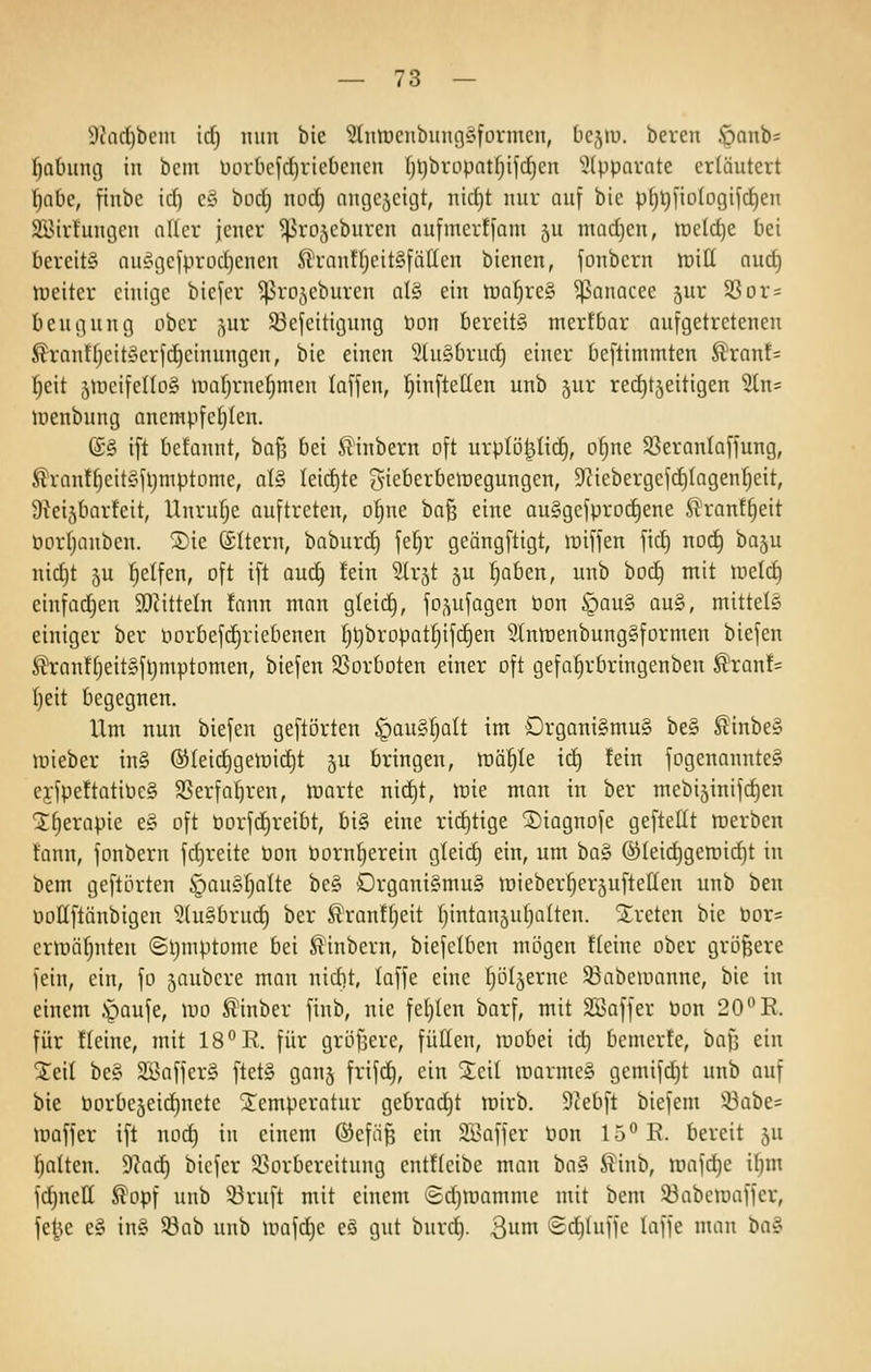 9?ad)beiii id) nun bic ^ntüenbunggformen, Licjiu. bercn öanb= fjatmncj in bcm üorbefd^riebenen l)t)bropat§ijcf)en 5(ppQrate erläutert tfahc, finbc id) cy bod) nod) nngejcigt, nidjt nur auf bie p^l)l'io(ogifd)en SBirluuijcu aller jener ^rojcburen oufmcrtfam ju nuidjen, weldje bei bereits auÄgcfprüd)enen ^rantljeit§fätten bienen, fonbcrn lüitt nuc§ tuciter einige biefer ^ro^^eburen al§ ein iual)re§ ^^anacee ^ur SSor= bcugung ober ,^ur 23efeitigung Don bereit» mertbar aufgetretenen £ranttjeit§erfd)einungen, bie einen 9tu§brucf) einer beftimmten ^ranf= ^eit äUieifellog inafjrne^men lafjen, ^infteffen unb jur red)t5eitigen 5ln= Uienbung anenipfetjtcn. (£§ ift befannt, ha^ bei St'inbern oft urptö^Iid), o^ne S3eranla[jung, ^rant^cit«fl)ntptome, al§ Ieid)te gieberbeiüegungen, 9?iebergefd)(agen^eit, Üteijbarteit, Unrufjc auftreten, of;ne ha^ eine au§gefprod)ene Sl'ranf^eit öorfjanben. 5)ie (Altern, baburd) fe§r geängftigt, lüifjen fid) nod^ baju nidjt 5u Reifen, oft ift ouc^ fein Strjt ju Ijoben, unb boc^ mit lücld) einfadjen 9[)citteln !ann man gleid), fo-^ufagen bon §au§ au§, mittele einiger ber iiorbefd)riebenen fjl)bropatIjifd)en 5(nn)enbung§formen biefen ^ran!f)eit§ft}mptomen, biefen 93orboten einer oft gefa^rbringcnben ^rant= I)eit begegnen. Um nun biefen geftörten §ou§l)aIt im Drgani§mu§ be§ Slinbe§ luieber in§ ®Ieid)gettiid)t 5U bringen, Mi)U ic^ fein fogenannteS ej-fpettatiPe§ Sßerfaf)ren, tt)arte nid^t, wie man in ber mebijinifc^en Ifjerapie e§ oft öorfd)reibt, big eine rid)tige ^iagnofe geftellt merben tann, fonbern fd)reite Pon öorn^erein gleid) ein, um ba§ ®Ieid)gen:iid)t in bem gefti3rten §au§:^alte be§ C)rgani§mu§ lüieber^erjuftellen unb ben uollftänbigen 5lu§bru(^ ber ^ranffjeit f)intan5ubalten. treten bie Por= erunifjuten ©ijmptome bei ^inbern, biefelben mögen tteine ober größere fein, ein, fo jaubcre man nidit, laffe eine fjöljerne ^abeinanne, bie in einem .paufe, mo fi'inber finb, nie feljlen barf, mit SÖaffer üon 20*'R. für tieine, mit IS^Vl. für gröfjere, füllen, mobei id) bemerfe, bafi ein Steil be§ 2Baffer§ ftet§ gonj frifc^, ein Seil marme§ gemifdjt unb auf bie Porbe5eid)nete ^Temperatur gebrad^t mirb. 9?ebft biefem ''^at)z= maffer ift nod) in einem ®efä^ ein Söaffer tion lö^E. bereit ju t}alten. ^}aä) biefer iöorbereitung entüeibe man ba§ 5?inb, tt)afd)e iljm fd)nett ^opf unb 53ruft mit einem Sd)iüamme mit bem 33abemaffer, fe|5e e§ in§ 93ab unb mafdje eö gut burc!^. 3^ Sdjluffe laffe man i>a§