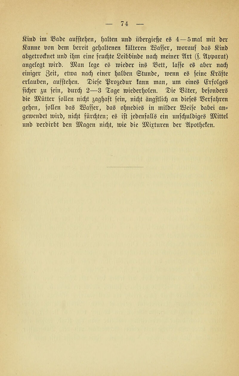 ^inb im ^aht aufflefien, Ratten unb übergieße e§ 4—5mal mit ber ^anne öon bem bereit gespaltenen !älteren SSofjer, tt)orauf ha§> ^inb abgetrocknet nnb i^m eine feuctjte Seibbinbe nad^ meiner Slrt (f. Slpparat) angelegt n)irb. Tian lege e§ mieber in§ 5ßett, loffe e§ aber nad^ einiger Seit, ^tma nac^ einer falben ©tunbe, toenn e§ feine Gräfte erlauben, auffielen. ®iefe ^rojebur !ann man, um eine§ @rfoIge§ fidler ju jein, burdE) 2—3 2:age lüieber^olen. ®ie Sßäter, befonber§ bie 5D?ütter jolten nid^t jag^aft jein, nic£)t ängftlid^ an biejeS SSerfal^ren gelten, joIIen ba§ SBaffer, hü§> o^^nebieS in milber SSeije babei an= geluenbet mirb, nid^t fürd^ten; e§ ift jebenfall§ ein unfc^ulbige§ 5DZitteI unb berbirbt ben SJfagen nirf)t, mie bie SJlijturen ber 5lpDt|efen.