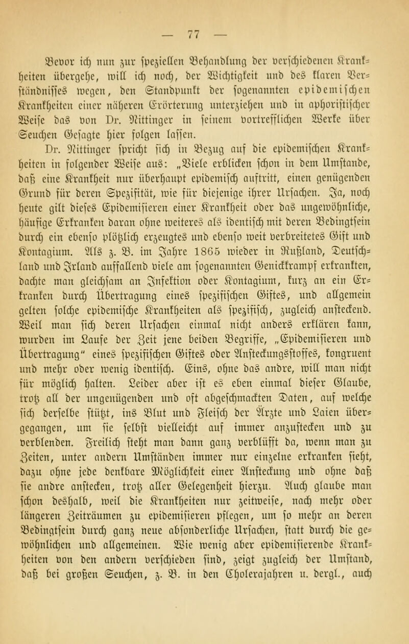 5öeöor id) mm ,yir fpcjicficn 33ef)anbluug ber t)crjrf)iebencn Siranf= (leiten überge()e, mitt irf) nocf), ber Sidjticiteit unb be§ ffaven SSer= ftiinbnifleg Uiegen, ben ©tanbpuntt ber jogenannten epibemifrf)en J^vnnffjciteu einer nä[)ercn (i-riirternncj nnterjie^en unb in np[)Driftijd)cr 2Beifc ba§ öon Dr. Ü^ittinger in feinem öortreffüllen SBerfe über ©eud)en ©efagte ^ier folgen taffen. Dr. 9iittinger fpricf)t fic^ in 53c5ug auf bie epibemifc^en ^rant= Reiten in folgenber 3Beife qu§: „33ie(e erbücfen frf)pn in bem Umftanbe, ha^ eine ^It'ranffjeit nur überhaupt epibemifcf) auftritt, einen geniigenbcn ©runb für bereu ©pcjifitüt, »nie für biejenige i^rer Urfad^en. ^a, noc^ t)eute gilt biefe§ (äpibcmifiercn einer Sranffjeit ober ba§ uugeiuö^nlirf)c, lläufige ©rfrantcu baran o^ne ineiterec^ aU ibentifd) mit bereu 53ebiugtfein burd) ein ebenfo plö^Iid^ er5eugte§ unb ebenfo meit öerbreitete§ ®ift unb S^ontagium. 5tl§ 5. SB. im ^af^re 1865 mieber in 9^uf3(anb, ^eutfd)= lanb unb Si^Ianb auffaltenb t)iele am fogenannten ©enicfframpf ertranften, badete man gleid^fam an ^nfeftion ober ^ontagium, tur^ an ein (Sr= h-anfen buri^ Übertragung eine§ fpe^ififdien ®ifte§, unb allgemein gelten foId)e epibemifc^e St'ranffieiten al^^ fpe^ififd), augleid) anftecfenb. SBeil man fidE) bereu Urfad)en einmal nid)t anber§ erflören fann, mürben im Saufe ber 3eit jene beiben ^Begriffe, „(Spibemifieren unb Übertragung eine^ fpejififc^en ®ifte§ ober 5(nftedung§ftoffeÄ, fongruent unb me^r ober menig ibentifd). (£in§, o|ne ha§ anbre, luilt man nid)t für mögtic^ f)alten. Seiber aber ift e§ eben einmal biefer ©laube, trol^ all ber ungenügenben unb oft abgefc^macften ®aten, auf meiere fid^ berfelbe ftü^t, in§ SBlut unb gleifd) ber ^'irjte unb Saien über= gegangen, um fie felbft bielleid)t auf immer anjuftecfen unb 5U öerblenben. Srcdid) fielet man bann gau5 öerblüfft ha, menn man ju Reiten, unter onbern Umftänben immer nur einjelne er!ranten fie^t, baju P^ne fcbe bcnfbare 9)uig(ic^teit einer Slnftedung unb ol)ne 'ba'^ fie anbre anfteden, troU aller @elegenl)eit ^ierju. 5(uc^ glaube man fd)on beeljalb, meil bie ^rantl^eiten nur 5eitroeife, nad) me^r ober längeren 3fiträumen 5U epibemifieren pflegen, um fo mel^r an bereu 53ebingtfein burd) ganj neue abfüuberlid)e Urfad)en, ftatt burd) bie ge* mö^nlid)cn unb allgemeinen. 2Sie irenig aber epibemifierenbe itranN l)eiten öon ben anbern üerfd)ieben finb, ^eigt jugleid^ ber Umftanb, 1)(i^ bei großen (Seudjen, 5. 93. in ben Gl^olerajal^ren u. bergl., auti^