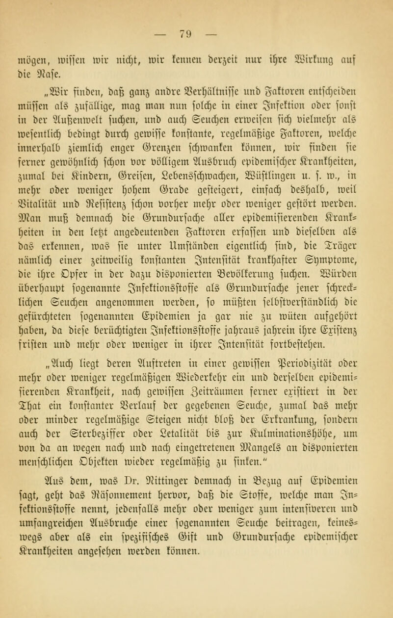 mögen, unfftMi unv nidjt, luir tenneii berseit nur i^re SBirtung auf bic 9Jafe. „2Bir finbcn, baf? ganj anbre 58er^ältnifte unb 3'flftoren entfdjciben muffen al§ jufäüige, mag man nun fo(d)e in einer ^nfettion ober fonft in ber ^lufjentuelt fuc!^en, unb aud) @eud)en ermeifen fid) tiielmef)r aU luefentlid) bebingt burd) geraiffe fonftante, rcgelmö^ige gaftoren, nietd)e innerhalb jiemlid) enger ©renken fd)raanfen fönnen, mir finben fie ferner geroö^nlic^ fd)on bor üöttigem 3tu§brud) cpibemifd)er ^ranttjeiten, jumal bei i?inbern, ©reifen, Seben§fd)ir)ac^en, 25?üftlingen u. f. id., in me^r ober meniger ^otjem ©rabe gefteigert, einfoc^ beSfjalb, weil ^italitöt unb Skfiftenj fd)on öor^er me^r ober roeniger geftört roerben. Man muß bemnad) bie ©runburfad^e aller epibemifierenben ßron!= Reiten in ben lel3t angebeutenben S'^^toren erfoffen unb biefelben al§ t^a^ erfennen, roa§ fie unter Umftänben eigentli^ finb, bie Sräger nämlid^ einer jeitroeilig fonftanten ^ntenfitnt franffjafter «Symptome, bie ifjre Cpfer in ber baju bi^ponierten 33ebö(ferung fuc^en. Stürben überfjaupt fogenannte ^nfettionSftoffe a(§ ©runburfac^e jener fc^rerfs liefen ©eueren angenommen inerben, fo müßten felbftüerftänblid) bie gefürdjteten fogenannten ©pibemien ja gar nie 5U roüten aufgefjört ^aben, ha biefe berüd)tigten xsnfeftion§ftoffe ja^rau^ jahrein i^re (gjiftenj friften unb mef;r ober meniger in i§rer ^ntenfität fortbeftefjen. „5Iuc^ liegt beren ^luftreten in einer geroiffen ^eriobijität ober me^r ober weniger regelmäßigen SBieberfe^r ein unb berfelben epibemi= fierenbcn Sran!f;eit, nad) getüiffen ß^iträumen ferner eriftiert in ber 2f)at ein fonftanter 3?erlauf ber gegebenen (2eud)e, 5nmal 'i)a§> me^r ober minber regelmäßige «Steigen nidit bloß ber ©rtrantung, fonbern au^ ber @terbe5iffer ober Setalität bi§ jur .^uImination§^ö[)e, um öon ba an megen nad) unb nad) eingetretenen 9JtangeI» an biyponierten menfd)Iid)en Dbje!ten luieber regelmäßig ju finteu. ^Üuv bem, roa§ Dr. 9?ittinger bemnac^ in iöe^ug auf Spibemien fagt, gef)t ba§ 9x\ifonnement ^erbor, baß bie Stoffe, roeldie man ^sn= fettionsftoffe nennt, jebenfalU mef)r ober weniger jum intenfiberen unb umfangreid)en 3luC'brud}e einer fogenannten <Seud)e beitragen, feine§= lücgS aber at§ ein fpe^ififc^eS ®ift unb @ruuburfad)e epibemifd)er ßran!(;eiten angefe()en werben !önnen.