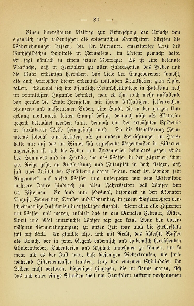 ®tnen mtereffanten SSettrag gut ©rforfcfiung ber Urfad^e bon eigentlich mef)v enbemifdien ül§> epibemifd^en ^ranf^eiten bürften bie SSal^rne|mungen liefern, bie Dr. Sonbon, emeritierter Slrjt be§ 9fiot!^fcE)iIbjc§en §ojpitaI§ in Serujolem, im Orient gemac£)t !§atte. ©r jagt nämlic^ in einem feiner ^Sorträge: @§ ift eine befonnte 2;^atfad§e, ba^ in Sei^ufalem §u allen ^a!§re§§eiten 'Qa^ gieber nnb bie fHu^v enbemif(i) ^errfc^en, ha^ öiele ber ©ingeöorenen fotüo^t, al§ autf) Europäer biefen enbemifc§ lüütenben Frontseiten §um Dpfer faßen. SBiewol^t ]\ä) bie öffentliche (Sefunb^eitgpflege in ^aläftina nod^ im |)rimitiüften 3uftanbe öefinbet, raar e§ il§m nod^ me^r auffaHenb, ba'^ gerabe bie ©tabt ^erufalem mit il^rem !al!§altigen, felfenrei(i)en, pffanjens nnb roafferarmen S3oben, eine ©tabt, bie in ber ganzen Um= gebung meilenweit feinen ©umpf befi^t, bemnact) ni(^t al§ 9KaIaria= gegenb betrac£)tet werben !ann, bennocf) bon ber erft)ö|nten ©pibemie in furcE)tbarer SBeife Seimgefu(f)t wirb. SDa bie SSetiöIferung '^tvu^ falem§ fowo^I gum Printen, al§ §u anbern SSerrid^tungen im |)au§= l^olte nur auf ha§> im Söinter fi(f) ergie^enbe S^egentnaffer in 3iflernen angeiüiefen ift nnb bie gieber unb ®^§enterien befonberS gegen ®nbe be§ ©ommer§ unb im ^erbfte, wo ba§ SBaffer in ben Bifie^^nen f(i)Dn jur Steige ge^t, an 9lu§breitung unb ^ntenfität fo öd(^ fteigen, ba^ fafl §Wei drittel ber 35eböl!erung baran leiben, warf Dr. Sonbon fein Stugenmer! auf biefe§ SBaffer unb unterfuc^te mit bem SKüroffope mehrere ^a^re :Sinburd) ^u aKen Sa^^eSjeiten ba§ SSaffer bon 64 3ifternen. ®r fanb nun jebeSmal, befonberS in ben Wlonakn Stuguft, September, OÜober unb D^Jobember, in jebem SBaffertropfen ber= f(i)iebenartige gttfuforien in auffälliger Slnsa^I. SBenn aber olle Bifternen mit Sßaffer boff waren, enthielt ha§> in ben 9[RDnaten gebruar, StRärs, Stprit unb 9Kai unterfuc£)te SSaffer fafl gar !eine ©pur ber borer= Wähnten SSerunreinigungen; gu biefer B^it war auc^ bie gieberffala faft auf ^uU. (£r glaubte alfo, unb mit 9tetf)t, ba§ fdilec^te Sßaffer al§ Urfa(i)e ber in jener ®egenb enbemifd^ unb epibemifd^ :§errf(J)enben S^olerinfieber, ©^genterien unb Sl^p^uS annehmen §u !önnen, um fo me^r al§ e§ ber %aU war, ta^ biejenigen f5ieber!ran!en, bie fort= wü^renb ßifternenwaffer trauten, tro^ ber enormen (£§intnbofen il^r ßeiben nic§t berloren, biejenigen hingegen, bie im ftanbe waren, \\ä) bo§ au§ einer einige ©tunben weit bon ^etufalem entfernt borl§anbenen