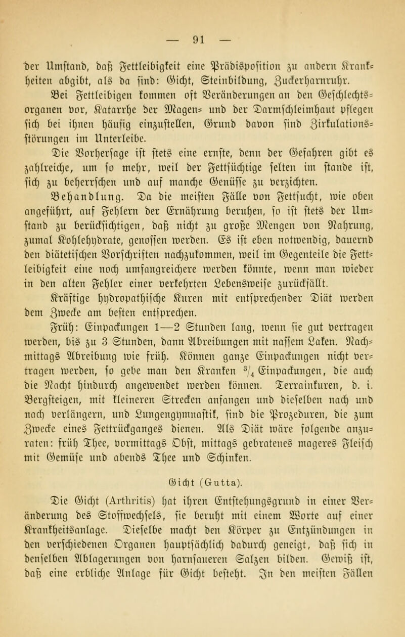 bev Umftnub, baf? (^ettleibigfcit eine ^rnbi§|.io[itiün ,^u nnberu ftraiif= f)eiten abgibt, al§ ba finb: ÖMd)t, ©teinbilbung, 3ucferf)arnru()r. iöei 5'CttIcibigcn tommcn oft 53cränbevungcu an ben 6)efd)(ec^t§= Organen t»or, ilatarrtjc bcr 3L)iügen= nnb bcr Xormfdjleim^aut pflegen fidi bei itjnen t)äufig einjufteüen, ©runb baüon finb 3irtulatiün§= ftörungen im Untcvicibc. ^ic S3orl)erfage i[t ftet§ eine ernfte, benn ber ßiefafiren gibt e§ 5af)(reid)e, um fo mebr, iüeil ber gettfüdjtige feiten im ftanbe ift, fid) 5u be{)errfd)en nnb auf mand^e ©enüffe ju tterjidjten. 33et}anbhing. Xa bie meiften gätte öon Settfud)t, luie oben angefüf)rt, auf ge^Ietn ber ®rnä()rung berut)en, fo ift ftet§ ber Um= ftanb 5u berüc!fid)tigcn, baf? nid)t 5U große 9.1iengen öon 9?af)rung, jumal ^oI)Iet)i}brate, gcnoffcn merben. (£§ ift eben notirenbig, bauernb ben biätetifd)en 35orfd)riften nad^jufommen, tueil im Gegenteile bie i5ett= leibigfeit eine nodj umfangreid)ere inerben fönnte, lueun man n)iebcr in ben alten {^c^ter einer öerfe()rten Seben§lDeife jurücfiäüt. ß'räftige '^l)bropat^ifd)e ^uren mit entfprec^enber Siät tuerben bem 30)^^6 am beften entfpredjen. grülj: (Sinparfungen 1—2 ©tunben lang, menn fie gut öertragen werben, 6i§ ju 3 ©tunben, bann ^Abreibungen mit naffem Safen. dlad}- mittags 3Ibretbung mie frü^. Slönnen ganje (Sinparfungen nid)t Per= tragen mcrben, fo gebe man ben Traufen ^,4 ©inpacfungen, bie aud) bie 9fad)t ()inburd) angeinenbet tnerben !önnen. STerrainfuren, b. i. iöergfteigen, mit ttcinercn ©trerfen anfangen unb bicfetben nac^ unb nadi ücrlängern, unb l'ungcngiimnaftit, finb bie ^^rojcburen, bie jum 3ir»crfe eine? j^cttrücfgangeS bieneu. 9{(§ SDiät lüäre folgenbe anju^ raten: frii(} STtjee, öormittag§ Dbft, mittag? gebratene? magere? S'teifd) mit (^emüfe unb abenb? %{)te unb ©c^infen. ®ici)t (Gutta). ®ie ®id)t (Artliritis) tjat i()ren (£ntfte()ung?grunb in einer 93er= änberung be? ©toffuied)feI?, fie beruht mit einem S5>orte auf einer Äran!f)eit?anlagc. Xiefelbe mad)t ben ^lörper 5U ©ntjünbungcn in ben üerfdjiebenen Crganen t)auptfäd}lid) baburd) geneigt, bafj fid) in bcnfelben 9lblagcrungcn Pon (^arnfanercu ©aljen bilben. (^^cunfj ift, bafs eine erblidje '^.Jlntagc für Ö^idjt befte^t. ^n ben meiften Süßen