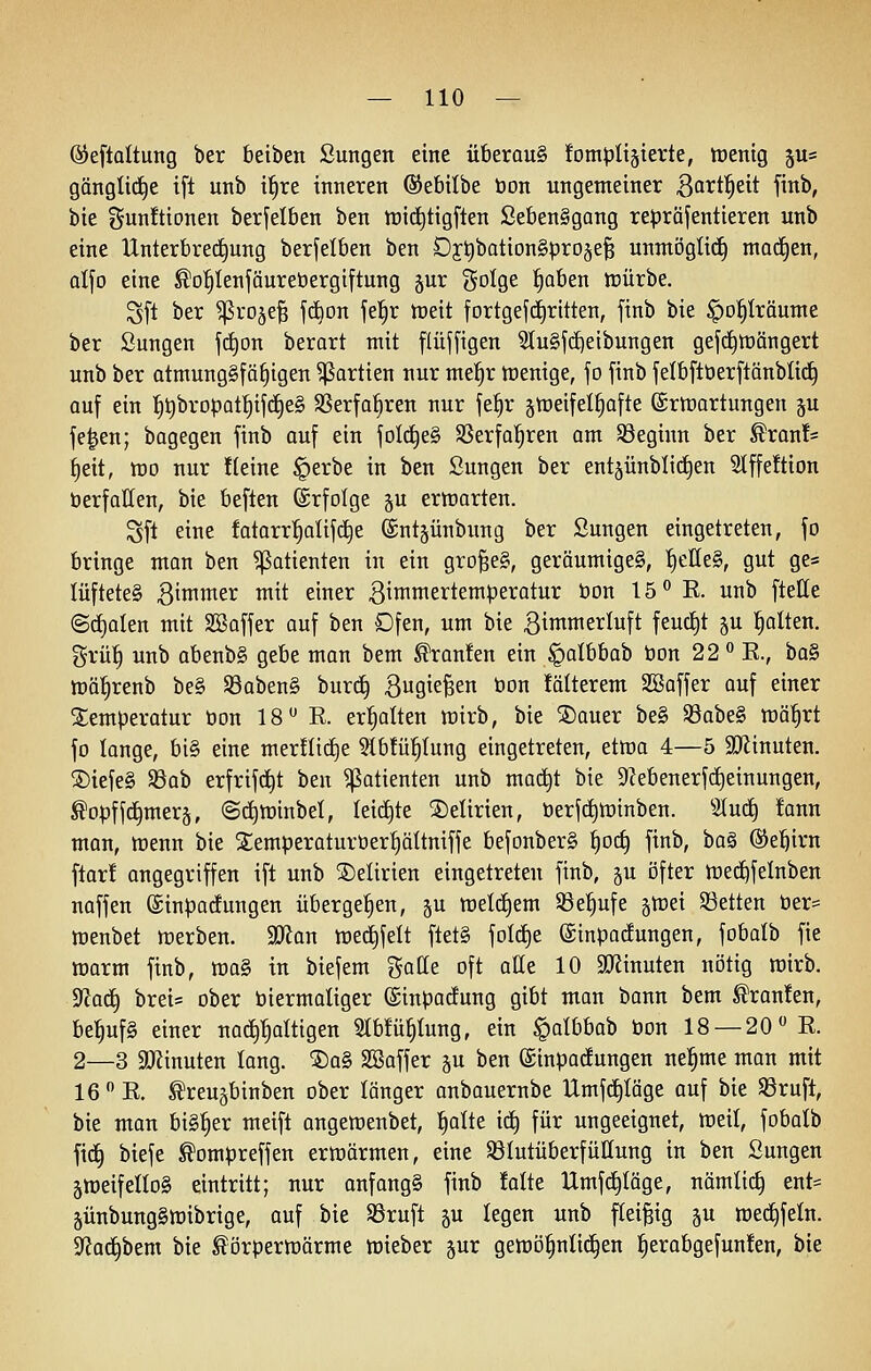 ©eftoltung ber beiben Sungen eine überaus fompliäterte, toentg 5U= gänglid^e ift unb i§re inneren ©ebilbe öon ungemeiner ßa^tl^eit finb, bie gunüionen berfelben ben tt)i(^tigften ßeben§gang repräjentieren unb eine Unterbrechung berfelben ben Dj;^bation§prD§e§ unmögli(^ mad)en, alJD eine ^o'^Ienföurebergtftung jur golge :^aben icürbe. Sft ber ^roje§ f(^Dn fe^r n^eit fortgefd^ritten, finb bie ^o^träume ber Sungen j(f)on berart mit flüffigen ^u§f(^eibungen gefd^tüöngert unb ber atmung§fä§igen Partien nur mei^r tcenige, jo finb felbftberftänblid^ auf ein :^t)brDpat|if(f)e§ SSerfa^ren nur fe^r ^meifel^afte ©rtrartungen p fe^en; bagegen finb auf ein fold^eg SBerfol^ren am Söeginn ber ^ran!* t)eit, tt)0 nur Heine §erbe in ben Sungen ber ent§ünblid^en 51ffe!tion öerfallen, bie beften ©rfolge ju erttjarten. Sft eine fatarr'^alifd^e (Sntäünbimg ber Sungen eingetreten, fo bringe mon ben Patienten in ein gro^eg, geräumige§, ^eHeS, gut ge= lüfteteS 3imwer mit einer 3imw^ei^teniperatur öon 15 E. unb ftelle (Sd)alen mit SSaffer auf ben Dfen, um bie ßinwierluft feud^t §u galten. grü| unb abenb§ gebe man bem Traufen ein §albbab bon 22 E., ba§ tüä^renb be§ S8aben§ burc^ BuQieBen öon fälterem Söaffer auf einer Temperatur öon 18 E. erl^alten lüirb, bie ®auer be§ S3abe§ mä^rt fo longe, bi§ eine mer!Iid)e 5Ib!ü^tung eingetreten, etn^a 4—5 3)linuten. ®iefe§ $8ab erfrifc^t ben Patienten unb mact)t bie 9^ebenerf(^einungen, ^opff(j§mer§, ©i^minbet, leidste ®etirien, öerjc^tüinben. Stud^ fann man, tt)enn bie Semperoturöerfiältniffe befonberg ^oc^ finb, ba§ ®e!^irn ftar! angegriffen ift unb SDelirien eingetreten finb, gu öfter iüe^felnben naffen ©inparfungen übergeben, ju meiern S3e^ufe gtcei SSetten öer= tt)enbet werben. 9?fan tüed^felt ftet§ foIc£)e ©inpa^ungen, fobalb fie morm finb, tüa§ in biefem gatte oft alle 10 äRinuten nötig wirb. ^adi) breis ober öiermaliger ©inpodung gibt man bann bem ^ran!en, be'^ufS einer nachhaltigen Stbfü^tung, ein §aIbbob öon 18 — 20 E. 2—3 aJJinuten lang. ®a§ SBaffer ju ben ©inpocfungen nel^me man mit 16 E. ^reugbinben ober länger anbauernbe Umfc^täge auf bie S3ruft, bie man bisher meift ongemenbet, ^aüe ic^ für ungeeignet, tüeil, fobatb fic^ biefe ^ompreffen erwärmen, eine Sßlutüberfüüung in ben Sungen äweifellog eintritt; nur anfangt finb !alte Umferläge, nämlic§ ent= jünbungSlüibrige, auf bie SSruft gu legen unb fleißig §u me(^feln. SfJac^bem bie ^örpertoärme wieber gur gemö^nlii^en ^erabgefunfen, bie