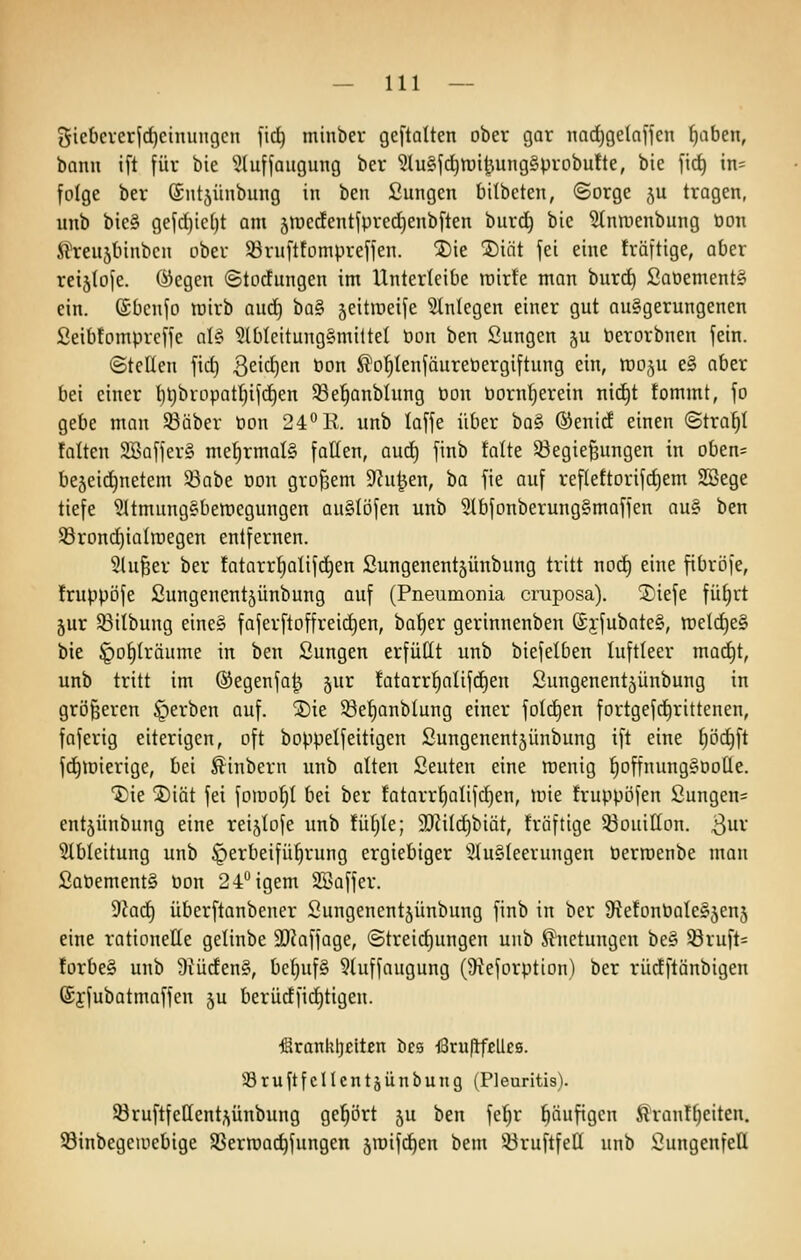 giebcrcrjc^cinungcn fid^ minber geftalten ober gar nad)gela)fcn ^aben, bann ift für bie ^^luffaugung ber ^luSjc^tui^wngSprobufte, bic fic^ in= folge ber Sntjünbung in ben Sungen bilbeten, ©orge ju tragen, unb bic§ gefrf)ic()t am jrocdentjpredjenbften burd) bic ^nroenbung öon ft^eujtnnbcn ober Söruftfompreffen. jDie jDiiit fei eine träftige, aber rctätofe. ®egen ©tocfungen im Unterleibe tnirfe man burd) £aoement§ ein. (Sbenfo n^irb and) ha^ jeitiüeife einlegen einer gut au§gerungenen Seib!omprcffe aU 9lbleitung§mi(tel Pon ben Sungen ju Perorbnen fein. ©teilen fid) ßeit^en bon ^o^IenfäurePergiftung ein, woju e§ aber bei einer l)t)brüpatl}if(^en 33e^onbIung Pon borntjerein nid^t tommt, fo gebe man 93äber Pon 24''R. unb laffe über ha^ (Senid einen «Straft falten 3Baffer§ mehrmals fallen, oud) finb talte 53egie^ungen in oben= bejeid^netem 33abe Don grof3em Dhi^en, ba fie auf ref(eftorifd)em SBege tiefe 31tmungabett)egungen auSlöfen unb 5lbfonberung§maffen au§ ben 93ron(^iaIroegen entfernen. 5lu^er ber tatarr^alifc^en ßungenent§ünbung tritt nod) eine fibröfe, Iruppöfe Sungenentjünbung auf (Pneumonia cruposa). 2)iefe fü^rt jur 53itbung eine§ faferftoffreic^en, ba^er gerinnenben (£yfubate§, ttield)e§ bie ^o^lräume in ben Sungen erfüllt unb biefelben luftleer mac^t, unb tritt im ©egenfa^ jur !atarr^alifd)en Sungenentjünbung in größeren gerben auf. ®ie 58et)anblung einer fold^en fortgefc^rittenen, faferig eiterigen, oft boppelfeitigen Sungenentjünbung ift eine tjöc^ft fd^iüierige, bei ^inbern unb alten ßeuten eine roenig l^offnunggooHe. 1)ie jDiät fei foiuo^l bei ber fatarr^alifdjen, loie fruppofen ßungen= entjünbung eine reijlofe unb fü^le; 9Jiitd)biät, tröftige ißouillon. 3^ Slbleitung unb Herbeiführung ergiebiger ^2lu§leerungen Perroenbe man £aPement§ öon 24°igem Söaffer. dlad) überftanbener Sungenentjünbung finb in ber 9iefonPale§5en5 eine rationelle gelinbe 9D?affage, (Streid)ungen unb ^netungen be§ 33ruft= !orbe§ unb 9?üden§, bc^uf§ 3luffaugung (9^eforption) ber rüdftänbigen ©jfubatmaffen ju berüdfid)tigen. €rankt)eltßn bes i8ru|tf£Uc8. SBruftfcHcntäünbung (Pleuritis). 93ruftfellenti\ünbung gehört §u ben fe!^r häufigen 5?ranTl)citen. 93inbegeiucbige SBerraac^fungen sroifd^en beni 33ruftfell unb ßungenfell