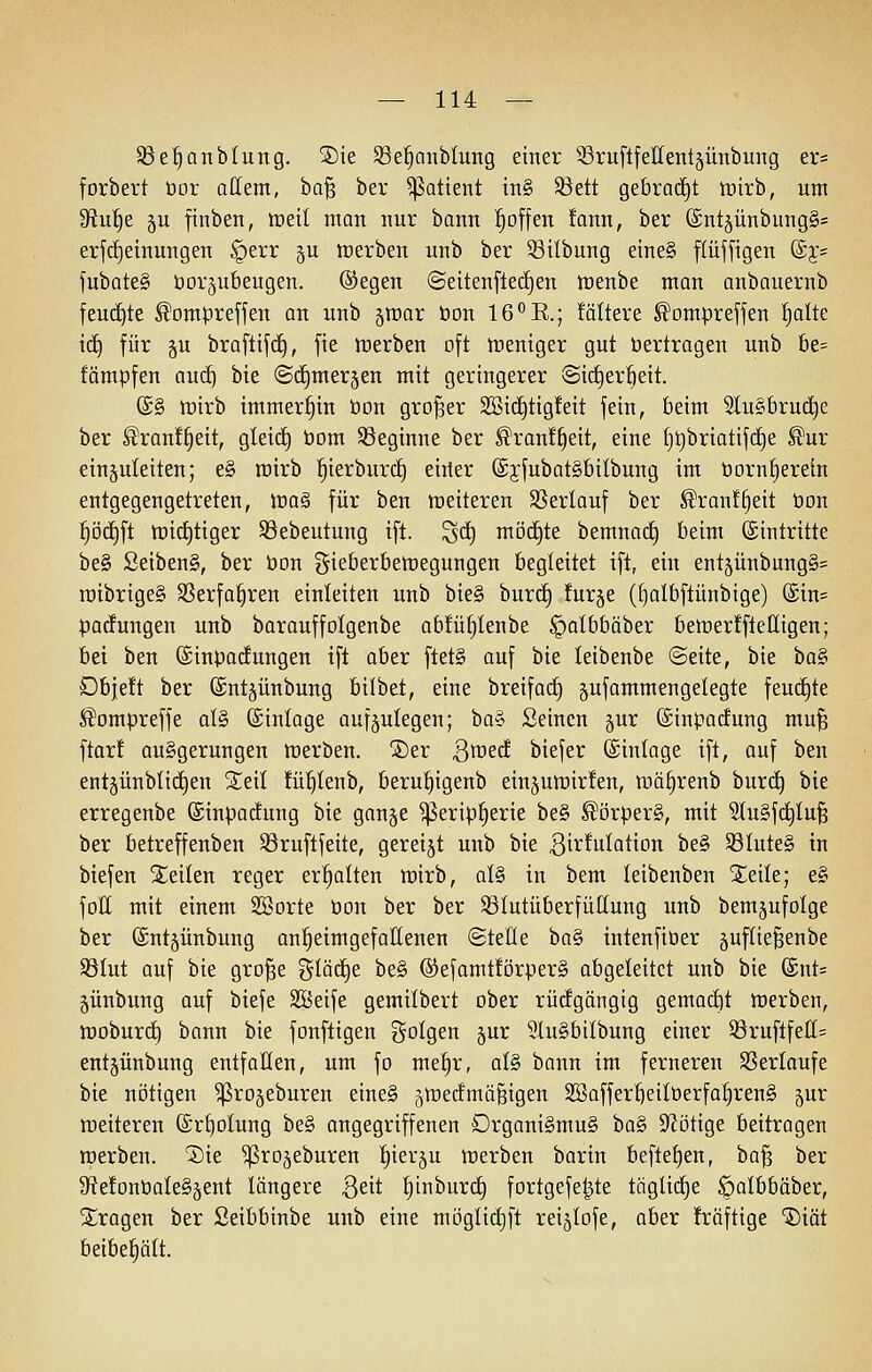 Söe^anblung. ®ie S3e!§aiiblung einer ^SruftfeHentjünbung er= forbert üor attent, ba^ ber ^attent tn§ 33ett gebraut lüirb, um '3iui)^ gu ftnben, tüeit man nur bann l^offen !ann, ber ©ntjünbungS* erjc^etnungen §err ^u werben unb ber 5öilbung eine§ flüffigen (5y= fubate§ öorjubeugen. ®egen ©eitenfledien tt)enbe mon anbauernb feuc£)te ^ompreffen an unb ^roar öon IG'^E.; foltere ^omprejfen |alte id) für ju brafttfif), fie tt)erben oft tneniger gut bertragen unb be= fämpfen auc^ bie @(^mer§en mit geringerer @i(^er^eit. (£§ tüirb immerhin öon großer SBid^tigfeit fein, beim StuSbrud^e ber ^ranf^eit, gleid§ öom ^Beginne ber ^ranf^eit, eine f}t)briatif(f)e ^ur einzuleiten; e§ mirb !^ierburc!^ eirier (£jfubat§bilbung im öorn^erein entgegengetreten, lüa§ für ben meiteren SSerlauf ber ^ran!^eit öon ]§Dd)ft toid^tiger SSebeutung ift. '^ä) möchte bemnaii) beim (Eintritte be§ Seiben§, ber öon ?^ieberben)egungen begleitet ift, ein entjünbungS^ roibrige§ SSerfa^ren einleiten unb bie§ burd) furje (()albftünbige) ®in= padungen unb barauffolgenbe ab!ü§Ienbe §oIbbäber bemerfftelligen; bei ben (SinpacEungen ift aber ftet§ auf bie leibenbe (Seite, bie haS' Dbjeft ber (Sntjünbung bilbet, eine breiforf) jufammengelegte feudite ^ompreffe al§ ©inloge aufzulegen; ha^ Seinen jur ©inpadung mu^ ftar! auggerungen tüerben. jDer Qmd biefer (Sinlage ift, auf ben entjünblic^en Seil fü^tenb, beru^igenb einjumirfen, n3ä^renb burc^ bie erregenbe ©inpadung bie ganje ^erip^erie be§ ^örper§, mit Stugfd^Iu^ ber betreffenben Söruftfeite, gereijt unb bie ßi^'^ula^ion be§ S8Iute§ in biefen Steilen reger ermatten wirb, al§ in bem leibenben Xeile; e§ foH mit einem Söorte öon ber ber SÖIutüberfüIIung unb bem^ufolge ber föntjünbung anheimgefallenen ©teile bo§ intenfiöer äuftie^enbe S3Iut auf bie gro^e ^^löd^e be§ @efamt!örper§ abgeleitet unb bie (£nt= jünbung auf biefe SBeife gemilbert ober rüdgängig gemodit werben, woburc^ bann bie fonftigen folgen §ur 51u§bilbung einer S3ruftfeII= entjünbung entfallen, um fo me!^r, al§ bann im ferneren SSerlaufe bie nötigen ^rojeburen eine§ ztredmäfeigen 2öaffer5eiIöerfo|ren§ jur weiteren (£rf)oIung be§ angegriffenen Drgani§mu§ ^a^ Stetige beitragen werben. ®ie ^ro^eburen l^ierju werben barin beftet)en, ba^ ber JRefonöaleSzent längere ßeit ^inburc^ fortgefe^te töglid^e ^albbäber, S^ragen ber Seibbinbe unb eine möglidjft reijlofe, aber !räftige '5)iät beibehält.