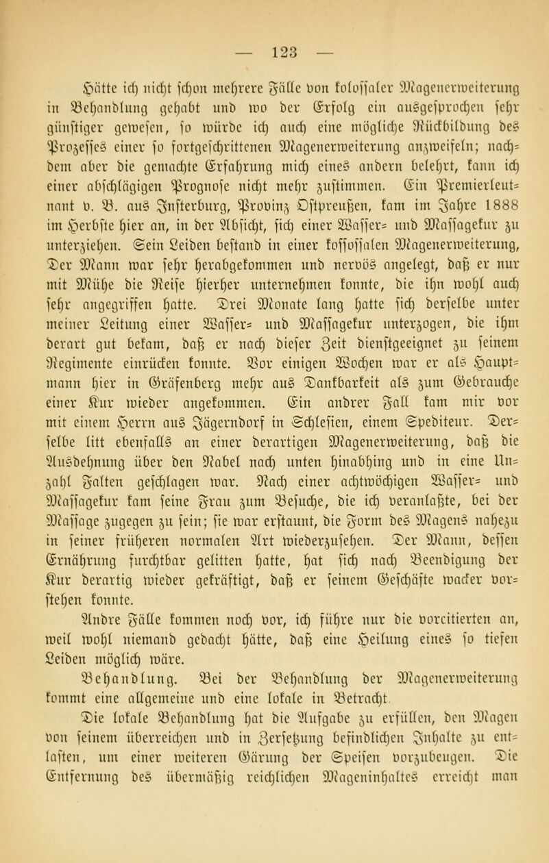 i^öttc id) iitdjt fd)oii mdjrcvc 5rtüc Don fo(üiia(cr ^llcagcncviucitcvung in 93cfjnnb(imc3 tjcljnbt uiib um bcr (Srfolg ein auö9eiprod)eii fe^r günflicier getucfcn, )o unirbc id) niid) eine niüglidie SiMtcftnlbung be§ ^rojeffeS einer fü fortgcid)vittcncn SDiagcnerjneiterung an,^iucifc(n; narf)= bem ober ble geniad)te (£rfal)rnng niid) eine§ anbern belehrt, fann id) einer n[iid)(tigigen ''^^rognofc nid)t me[)r .yiftimnien. din ^remierleut= nnnt ü. '-ü. nuö ^nftertnirg, ''^rüüin^ Oflprcufjen, tarn im ^ai)xc: 1888 im J^erbfte fjier an, in ber 5lb)'id)t, fid) einer 2Bnfier= unb SDhfiagetur ju «nter5ief)cn. Sein Seiben bcftanb in einer fofjol'jatcn 5)tngeneruieiterung, ^er 30cann mar fe^r fjerabgefoninien nnb ncrnöy angelegt, bafj er nur mit 9}?üf)e bie JReife l^ier^er unternehmen fonnte, bie if)n xooiji and) fe^r angegriffen f)atte. Xrei 5[)conate lang (jatte fid) berfelbe unter meiner Scitnng einer Slniffer^ unb SOiaffagefur nnterjogen, bie i^nt berart gut befam, ba^ er nad) biefer Qeit bienl'tgeeignet ju feinem 9tegimente cinrüden fonnte. Sßor einigen 2Bod)en luar er at^ öaupt^ mann bier in ©riifenberg me()r au§ 5^antbarfeit a(§ ^um öiebrauc^e einer finr lüieber angefommen. ©in anbrer %a\i tarn mir tior mit einem iperrn au§ ^iigernborf in 'Sd)(efien, einem Spebitenr. ^tx- felbe litt ebenfa[I§ an einer bevartigen SDiagenerraeiterung, baf3 bie ^Uhobe^nung über ben dlabcl nad) unten f)inab^ing unb in eine Un= 5al)( Soften gefd)(agen roar. dlad) einer ad)tn)öd)igen Sßaffer^ unb 9Jcaffagefur tam feine grau jum 33efud)e, bie id) Peranla^te, bei ber SOiaffage sngegen 5U fein; fie mav erftaunt, bie gorm be§ ^Jiageu'? naf)e5u in feiner frü()eren normalen 5(rt tDieber5ufef)en. ^er 5Jiann, beffen @rnäf)rung furd)tbar gelitten f)attc, |at fid) nod) 53eenbigung ber ^ur berartig micber geträftigt, baJ3 er feinem ©efc^äfte Jüacfer öor= fte^en tonnte. 3lnbre {jäüe tommen nod) nor, icf) fü^re nur bie üorcitierten an, meil tüobl niemanb gebad)t ^ättc, \)a\i eine öeihmg eine» fo tiefen öeiben möglid) märe. 53e^anblung. 53ei ber 'i3ef)anblnng ber 9Jcagencruieiterung fommt eine allgemeine unb eine lofale in 5^etrad)t ^ie lotalc 53c()anbhmg ()at bie iJlufgabe 5U erfüüen, bcn i)Jiagen oon feinem überreid)en unb in 3ei^feiutng befinbtid)en 5»»f)'-'»fte ju ent= laften, um einer meiteren ©ärung ber Speifen Porjnbeugcn. '5)ie Entfernung hdv übernuiBig reid)(id)en 93iagenin^altey errcid)t man