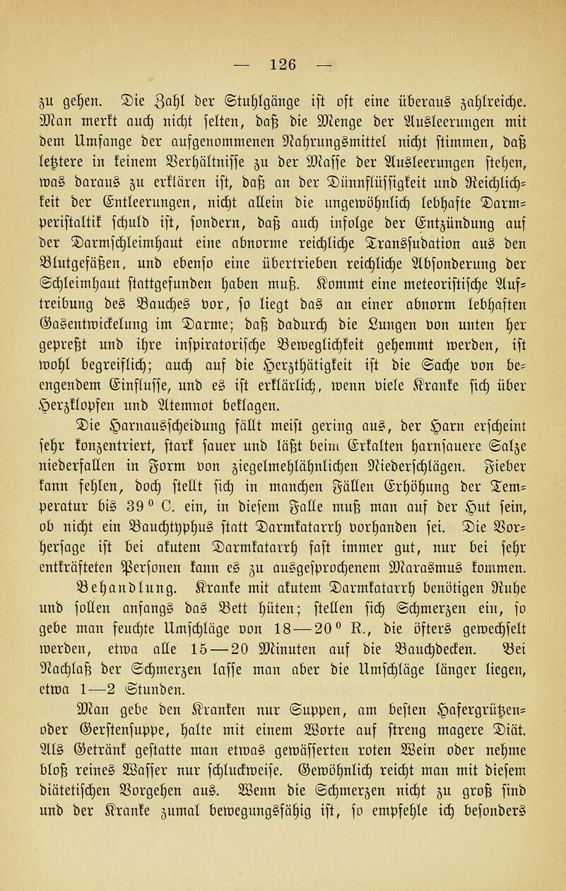 5U ge|en. S)ie Qa^ ber @tu!^Igänge ift oft eine überaus gal^Ireidie. Man mer!t audf) tiic^t feiten, ba^ bte 9Jlenge ber ^iluSleerungen mit bem Umfange ber aufgenommenen S^Ja^rungSmittel nid^t ftimmen, t)a^ le^tere in feinem SSer§äItniffe 5U ber 9}Zaffe ber 3lu§Ieerungen fte^en, mag barauS 5U erklären ift, ha'Q on ber 2)ünnpfftg!eit unb 9teicl}lici)= feit ber (Entleerungen, nid)t allein bie ungemö^nli(^ Ie6§afte ®arm= periftaltif fc^ulb ift, fonbern, ba§ aurf) infolge ber ©ntjünbung auf ber SDormfc^Ieim^aut eine abnorme rei(^Iirf)e 2:ran§fubation au§ ben Blutgefäßen, unb ebenfo eine übertrieben reic£)Ii(i)e Slbfonberung ber ©c^Ieim^ut ftattgefunben l^aben muß. ^ommt eine meteoriftifc^e 3luf= treibung be§ ^aud)t§> bor, fo liegt ba§ an einer abnorm lebhaften (SaSentmidelung im ®arme; baß baburd) bie ßungen öon unten ^er gepreßt unb i^re infpiratorifd^e S8emegtid)feit gehemmt merben, ift mo^t begreif lief); au(i) auf bie ^erjt^ätigfeit ift bie ©ad^e öon be= engenbem ©inftuffe, unb e§ ift erflärlid[}, wenn öiele .^ranfe ficE) über .^er^flopfen unb 5(temnot beftagen. 5Die §arnau§fd^eibung fällt meift gering au«, ber §arn erfrf)eint fel^r fonjentriert, ftarf fauer unb läßt beim ©rfalten ^arnfauere ©olje nieberfaHen in i^oxm bon jiegelme^^Iä^nlid^en 9'Zieberfc^lägen. g-ieber fann fehlen, bod^ ftellt fict) in manchen gätten ©r^ö^ung ber Stem= peratur bi§ 39 ^ C. ein, in biefem galle muß man auf ber §ut fein, ob nict)t ein Söaudt)t^p^u§ ftatt SDarmfatarr^ öor^anben fei. S)ie S3or= ^erfage ift bei afutem ®ormfotarr§ faft immer gut, nur bei fe^r entfräfteten ^erfonen fann e§ ^u au§gefprodt)enem äRara§mu§ fommen. Be^anblung. ^ronfe mit afutem SDarmfatarr^ benötigen dtulje unb foHen onfang§ ba^i S3ett !^üten; ftellen ficE) ©dimerjen ein, fo gebe man feurf)te Umfc^Iäge oon 18 — 20'^ R., bie ofterg gemec^felt merben, etma alle 15 — 20 23linuten auf bie 33auc^beden. 33ei 5Rad^taß ber ©dtjmerjen laffe mon aber bie UmfcE)täge länger liegen, etma 1—2 Stunben. Tlan gebe ben Traufen nur ©uppen, am beften §afergrü^en= ober ©erftenfuppe, ^alte mit einem Söorte auf ftreng magere '^i'dt 91I§ ©etränf geftatte man etroa§ gemäfferten roten SSein ober nel^me bloß reine§ Söaffer nur fi^IucEmeife. (Semö^nlidt) reicht man mit biefem biätetifc£)en SBorge^en ou§. SBenn bie ©d)mer§en nid^t §u groß finb unb ber ^ranfe gumal bett)egung§fä|ig ift, fo empfehle id^ befonber§