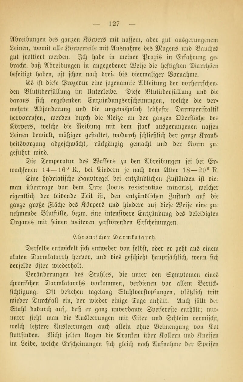 ':?l[nciLnmi)cn ^C':' ömi^cii .Uüipcrö mit nnficm, abcx gut nuögcuimgcncni l'cincn, momit aüc iUhpcrtcile mit '!3lii£imil)me bcö 9Jcageny unb '-üaiidjes gut frottiert mcrbcu. ^cl) [)abc m mciucr ^^rni;i§ iu (£rinl)ruug ge^ tirad)t, t)aJ3 'iltirciLmngcu in angegebener 2Bei[e bie fjeftigfteu 2)iarr()öen licfeitigt fjaben, oft fd)on nacl) brei= bi§ üiermoüger S3ürna^mc. (i? ift bicje 'i^Nro^ebur eine iogennnutc ^^(blcitung bor lHn-fjcrric^en= ben ^-IMutüiicrfüHung im UnterleiOe. ®iefe l^IutüberfüUung unb bie barau§ fid) ergebcnben (£nt5Ünbung§erfd)einungen, welche bie ber= mctjrtc ^Ibfouberung unb bie ungeiiuUjntirf) (ebfjaite 2)armperifta(tit l)erüürrufen, mcrben bu.rcf) bie Sicijc an bcr gnnjen Dberfliidje bec- ^örperS, meiere bie Sieibung mit bem ftarf au§gerungenen naffen Seinen bemirft, mäljigcr geftaltet, lüoburd) fdjliefjlid) ber gnn,^e ^ran!^ (jeityimrgaug nbgejc^iuiidjt, rüctgüngig gemadjt unb ber Dtorm 5u= gefiltert mirb. Sie jtcmperotur be§ 2Ba[fer§ ju ben 5(breibungen fei bei (£r- iüad)fenen 1-4—16° R., bei ^inbern je nad) bem ^2Uter 18 —20'^ E. ©ine f)l)briatif(i)e ipauptregel bei entjünblidien ßuftänben ift bie: man übertrage üou bem Drte (locus resistentiac niinoris), iiie(d)er cigcntlid) ber (eibenbe Steil ift, ben ent5ünblid)cn 3iift'^^ Quf ^'^ ganjc große glädje be§ ^örper§ unb ^inbere auf biefe SBeife eine 5u= ncbmenbe 331utfüüe, bejir». eine intenfit3ere CSntjünbung be§ beleibigten Organcä mit feinen luciteren jerftörenben Grfdjeinungen. Ci t) r 0 n i i dl e r 2) a r in f a t a v v ti. jDerfelbe entroicfelt fid) entreeber non felbft, ober er ge^t au§ einem nfuten Sarmfatarrf; bcrüor, unb bie§ gefc^icfjt fjauptfädjüd), menn fid) berfclbe öfter mieberfjolt. 33eränberungen be§ ©tufjlcs, bie unter ben 8l)mptomen eince d)ronifd)en Xarmfatarr()§ üorfommen, Perbienen Por aüem 33erürf- fid)ttgung. Dft befteljcn tagelang Stnl^Iüerftopfuugen, plöt.Uid) tritt mieber 2)urd)fa(l ein, ber »ieber einige STage anljält. 'ülnd) fäüt bor @tu[)I baburd) auf, baf? er ganj unücrbautc ©pciferefre entbält; mit= unter fiel)t man bie ''^lu^Ieeruiigen mit ßiter unb £d)(eim uermifd)t, meld) le^tere ^üisleerungen auc^ aüein oljne üöeimenguug üon ^ot ftattfinben. 9iid)t feiten tlagcn bie firanfen über iUiüeru unb Mucifcn im Seibe, mcidje tirfd^cinungen fid) gleid) nad) '^lufnaljine ber epcifen