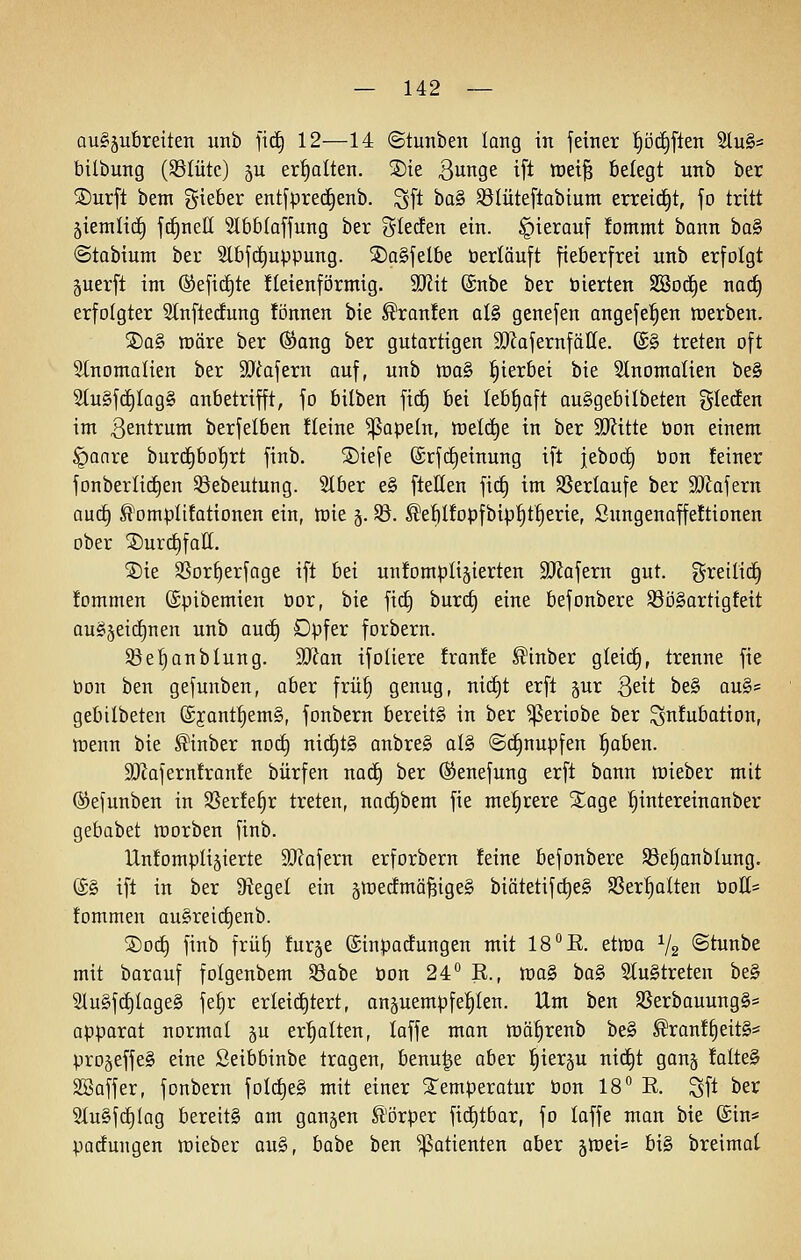 au§5u6reiten unb fidE) 12—14 ©tunben lang in jeiner ^Dc£)fleit 5tu§* bilbung (SSIütc) ju erhalten. SDie Bunge ift raei^ belegt unb ber SDurft bem gteber entfpred^enb. Sft ha§> ^lüteflabium erreid^t, jo tritt äiemlic^ fd^nett 5l6b(affung ber glecEen ein. hierauf !ommt bann bo§ ©tabium ber 5lbfd^uppung. SDagjelbe berläuft fieberfrei unb erfolgt 5uerft int ®efid)te üeienförmig. 5IRit (Snbe ber öierten SSod^e nac§ erfolgter Slnftecfung fönnen bie Traufen al§ genefen angefel^en werben. 5Da§ njäre ber (Sang ber gutartigen 3KafernfäIIe. ©§ treten oft Slnomalien ber SJiafern auf, unb ttia§ hierbei bie 5lnoniaIien be§ 2(u§fd£)Iog§ anbetrifft, fo bilben fid^ bei Iebf)aft au§gebilbeten %Udm im 3entrum berfelben fleine ^apeln, tt)etd^e in ber '^ittt öon einem §anre burd§bo'E)rt finb. SDiefe ©rfc^einung ift jebo^ bon feiner fonberIic£)en ©ebeutung. 2(ber e§ fteHen fidE) im SSerlaufe ber 9?iafern aud^ ^omplifationen ein, tüie §. ^. ^ef)Ifopfbip|t§erie, Sungenoffe!tionen ober ®urct)faK. ®ie SSor^erfage ift bei unfompligierten ^JJafern gut. greilidE) fommen ©pibemien üor, bie fict) burct) eine befonbere S3ö§artigfeit auSjeid^nen unb aud^ Dpfer forbern. ^ße^nblung. Tlan ifoiiere fronfe ^inber gleid^, trenne fie öon ben gefunben, aber frü^ genug, nid£)t erft §ur 3eit be§ au§= gebtibeten ®jant^em§, fonbern bereite in ber ^eriobe ber ^nfubation, wenn bie ^inber nodt) nic^tg anbre§ al§ @d§nupfen l^aben. SRafernfran!e bürfen nadE) ber ©enefung erft bann n^ieber mit ©efunben in $8erfe§r treten, nadt)bem fie mehrere S^age !^intereiuanber gebabet tt)orben finb. IXnJompIijierte 93?afern erforbern feine befonbere Sße^anblung. @§ ift in ber D^egel ein ätt)edmä§ige§ biätetif(i)e§ SSer^Iten tioH= fommen auSreid^enb. ®od§ finb früf) furje (Sinpacfungen mit 18 °E. etwa V2 ©tunbe mit barauf folgenbem SSabe öon 24 E., wag bag Slugtreten beg Slugfc^lageg fe§r erleid^tert, anjuempfel^Ien. Um ben SSerbauungg= apparat normal ju erl^alten, laffe man tüä^renb beg ^ranf^eitg;' pro^effeg eine Seibbinbe tragen, benu|e aber ^ier§u nid^t gan§ fatteg SBaffer, fonbern fold^eg mit einer Temperatur öon 18 K. Sft ber Slugfd^tog bereitg am ganzen ß'örper fid£)tbar, fo laffe man bie ©in* patfungen lüieber aug, habt ben Patienten aber jlreis big breimat