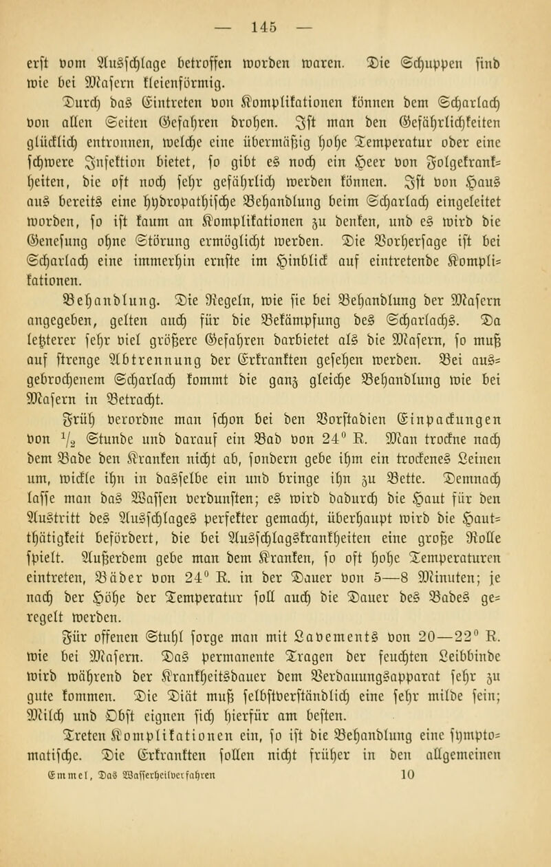 erft öom 5lu§^(i)lnge tietroffen trorben tnarcn. ^ie (Scf)uppcii finb tnic bei 9.1tafcrn tleicuförniig. T'urd) ba§ Eintreten öou Komputationen tonnen bent (Sd)ar(acf) Don nßcn ©citen ®cfa()ren bro()en. 3ft man ben ®e|äf)rlicf)feiten tjtüctiid) entronnen, n)cld)c eine übcrmöfjicj l)o()e ^emperotuu ober eine fc^lDcrc ^nfettion bietet, fo gibt e§ noc^ ein §eer öon ^oiQttxanU Ijeiten, hk oft noct) fc(jr gefftljrlid) werben tonnen. Sft öon ^au§ an§ bereits eine :^l)bropatI)ifd^e ^e^anblung beim ©djarlad) eingeleitet njorben, fo ift tanm an K^omplitationen 5U benten, unb e§ lüirb bie ©enefung o^ne «Störung ermögüdjt werben. ®ie SSortjerfage ift bei ©c^arlad) eine immerl)in ernfte im §inblic£ auf eintretenbe ß^ompIi= fationen. ^eljanbtung. ®te Siegeln, ttiie fie bei 93e[)anblung ber SWafern angegeben, gelten aud) für bie ©etämpfung be§ ©c^ar(ad)§. ®a (e^terer feljr biel größere (S^efa^ren borbietet aU bie 9}iafern, fo mu^ auf ftrenge 5lbtrennung ber ®rtrantten gefet)en nierben. Söei au§= gebrod)enem (Sd)arlad) tommt bie gan§ gleidje S3ef)onbIung tuie bei SD^ofern in ^etrad)t. grüt) berorbne man fd)on bei ben ^ßorftabien ©inpadungen tion V2 @tunbe unb barauf ein S8ab öon 24^ R. Tlan trodfne nai^ bem Sabe ben .Fronten ntd)t ab, fonbern gebe i§m ein trodeneS Seinen um, tt)id(e if)n in baSfelbe ein unb bringe if)n ju Sette. 2)emnac§ loffe man ba§ SSaffen öerbunften; e§ mirb baburd) bie §aut für ben ?(u§tritt be§ 9luyfd)Iage§ perfefter gemadjt, überhaupt lüirb bie §aut= t^ätigteit beförbert, bie bei 5tu§fd)Iag§trantI}eiten eine gro^e DtoHe fpielt. Slu^erbem gebe man bem Krauten, fo oft ^olje Stemperaturen eintreten, 93aber tjon 24° E. in ber SDauer bon 5—8 93tinuten; je nac^ ber öö§e ber Temperatur foH aud) bie ®auer be§ 5Babe§ ge= regelt toerben. Sür offenen @tuf)t forge man mit Sat»ement§ öon 20—22 R. töie bei SJtafern. ®a§ permanente 2;ragen ber feuchten Seibbinbe töirb ttJÖ^renb ber Krantf)eit§bauer bem $8erbauung§apparat fe^r 5U gute fommen. jDie 5)iöt mu^ felbftöerftänblid) eine fef)r milbe fein; 9}ii(d) unb Dbft eignen fid) bierfür am beften. ^treten Komputationen ein, fo ift bie Söefjanblung eine fl)mpto= matifc^e. S)ie (Srtrantten fotten nii^t frül)er in ben attgemeinen emmel, 2)aä 3BaffcrIjci(ucifa0ien 10