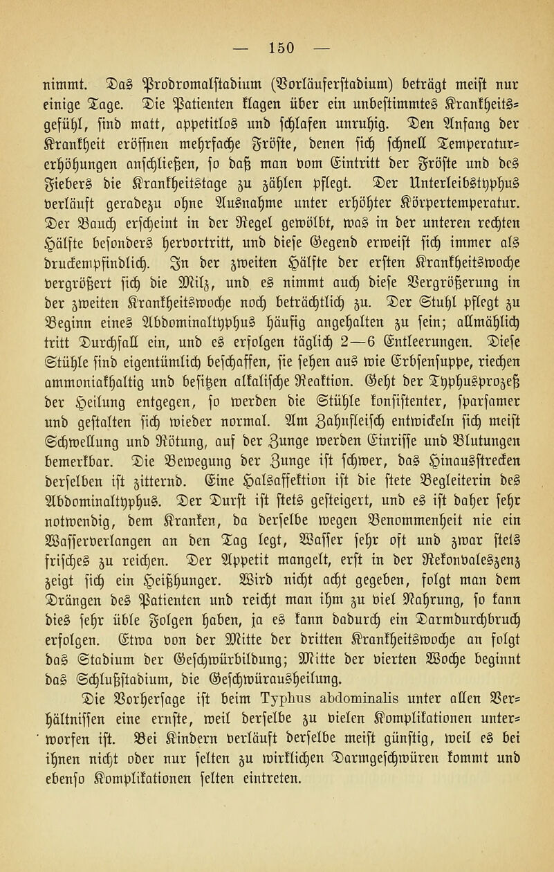 nimmt. ®o§ ^robromalflabium (Vorlauferftabium) beträgt meift nur einige STage. ®ie Patienten !tagen über ein nnbeftimmte§ ^ran!^eit§s gefüf)I, finb matt, op^etitlog unb fd^Iofen unruhig. ®en 5(nfang ber ^ran!§eit eröffnen me^rfadje gröfte, benen fic§ fd^neE S^emperatur^ er^D§ungen anfc^Iie^en, fo ba§ man öom (Eintritt ber gtöfle unb bc§ gieber§ bie ^ranf^eitStage 5U §ä^Ien pflegt. 5Der UnterleibSt^p'^uS öerläuft gerabeju o^ne 3Iu§no^me unter er^ö^ter ^örpertemperotur. 5)er SSaud) erf(^eint in ber 9^egel getüölbt, tnaS in ber unteren rechten §älfte befonberS ^eröortritt, unb biefe ©egenb erroeift fic^ immer al§ brudenipfinblic^. S^ ber ^tpeiten §älfte ber erften ^ran!^eit§n)0(^e bergrö^ert fid^ bie 9Jlitj, unb e§ nimmt aucf) biefe Sßergrö^erung in ber 5lDeiten ^tanl^eitsrooi^e noc£) beträ(i)tlid) ju. 2)er @tu§I pf[egt ju 93eginn eine§ 2lbbominaIt^p^u§ ^äufig ange'^alten §u fein; allmä|tid^ tritt jDurctifoII ein, unb e§ erfolgen tögli(f) 2—6 Entleerungen. SDiefe ©tüfile finb eigentümlich befdjaffen, fie fe^en au§ tt)ie ®rbfenfuppe, ried^en ammDnia!|aIttg unb befi^en alfalifc^e 9?ea!tion. ®e|t ber Sttip^uSproje^ ber Teilung entgegen, fo tcerben bie @tü|Ie !onfiflenter, fparfamer unb geftalten fic^ «lieber normal. Stm 3a^nfi^eif(^ entlüicfeln fid) meift @(^tt)ettung unb 9?Dtung, auf ber Bunge »erben ©inriffe unb Blutungen bemerfbar. ®ie 33ett)egung ber Bunge ift fdimer, hü^ §inau§ftrec!en berfelben ift jitternb. Sine ^aI§affe!tion ift bie flete Begleiterin be§ Slbbominatttip^ug. 2)er ®urfl ift ftet§ gefteigert, unb e§ ift ba^er fe^r nottnenbig, bem @ran!en, ba berfelbe tt)egen ^Benommenheit nie ein SBafferöerlangen an ben Stag legt, SBaffer fe^r oft unb ^voax ftel§ frifd)e§ ju rei(i)en. '5)er 3Ippetit mangelt, erft in ber SiefonboIeSjenj jeigt fic^ ein §eipunger. SBirb nict)t ad)t gegeben, folgt man bem ©rängen be§ Patienten unb reicht man i§m ju biel 9^a§rung, fo fann bie§ fe^r üble S'O^Qen ^aben, ja e§ fann baburct) ein jDarmburd^bruc^ erfolgen, ©troa öon ber SJiitte ber brüten ^ran!^eit§mocE)e an folgt haSi ©tabium ber ®ef(f)mürbilbung; 9J?itte ber üierten SBod^e beginnt ha§> @c£)Iu§ftabium, bie (Sefd)tt)ürau§|eilung. jDie SSor^erfage ift beim Typhus abdominaKs unter offen SSer= :§ältniffen eine ernfle, roeit berfelbe ju öielen Komputationen unter* tnorfen ift. Bei Kinbern öerläuft berfelbe meift günftig, tceil e§ M i!§nen nid)t ober nur feiten ju tt)ir!Iic§en ©armgefc^müren !ommt unb ebenfo Komplifationen feiten eintreten.