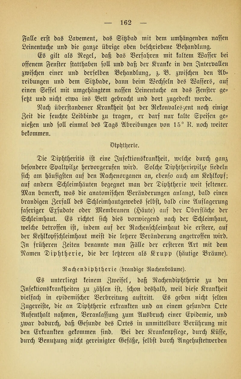 %aUt erft ba§ Sabement, 'öa^ ©tpab mit bem um^ängenben nafjen Seinentuc^e unb bie ganje übrige oben befi^riebene 33e^anblung. ®§ gilt al§ SfJegel, ba§ bn§ SSerfa^ren mit !altem SSaffer bei offenem genfter ftatt^aben foll unb ha^ ber ^ranfe in ben unterbauen gtüifd^en einer unb berfelben ©e^anblung, g. 33. graifc^en ben 3lb= reibungen unb bem ©i^babe, bann beim SSedifeln be§ 2öaffer§, auf einen @effel mit umgedrängtem naffen Seinentui^e an ba§ j^enfter ge= fe^t unb nic^t ettüo {n§ 93ett gebrai^t unb bort gugebedt tüerbe. ^aii) überftanbener ^ranf^eit |at ber S^ebnbaleS^ent no(f) einige 3eit bie fendete ßeibbinbe §u tragen, er barf nur ialtt ©petfen ge= niesen unb fott einmal be§ %aQ§> Stbreibungen bon 15 B. nocE) raeiter be!ommen. IDlpljtljertß. 5)ie 2)it}^t^eriti§ ift eine Snfeftion§fran!|eit, tt)elcf)e burcf) gan§ befonbere (Spaltpilze ^erborgerufen tt)irb. ©olc^e ©ip^t^eriepilje fiebetn fitf; am l^äufigften auf ben 9fJa(i§enorganen an, ebenfo auc§ am ^e'^Ifopf; auf anbern (Sd^Ieim'röuten begegnet man ber ®ip'§t^erie ttjeit feltener. StRan bemerft, n)a§ bie anatomifdjen SSeränberungen anlangt, haih einen branbigen B^tfatt be§ (S(i)Ieim§autgett)ebe§ felbft, balb eine ^tuflagerung faferiger ©jfubate ober SOlembranen (§äute) auf ber DberfCäd)e ber @c£)teim^aut. (£§ ri(^tet fid^ bie§ bormiegeub nac^ ber <S(^Ieim!§aut, ttjelcbe betroffen ift, inbem auf ber ütad)enf(i)Ieim^aut bie erflere, auf ber ^e^IfopffcEjIeim'^aut meift bie ledere SSeränberung angetroffen tüirb. Sn früheren Briten benannte man %äUt ber erfteren 5lrt mit bem S'Jamen ©tp'^t^erie, bie ber le^teren oI§ ^rupp (§äuttge ^Bräune). 5Rad)enbip^t!^erte (branbigc 9ta^enbräunc). @§ unterliegt feinem Btfeifel, ta^ 5Ra(f)enbip^t^erie gu ben Snfe!tion§tran!§eiten ju jä^Ien ift, fc^ou beS^alb, ttteil biefe ^ran!§eit bielfact) in epibemifd^er ^Verbreitung auftritt. (£§ geben nii^t feiten ßugereifte, bie an 5)ip^t§erie erfranften unb an einem gefunben Drte ^tufent^^olt nahmen, SSeranlaffung jum 2lu§bru(^ einer (Spibemie, unb jlrar baburc^, bo§ ©efunbe be§ Drte§ in unmittelbare Sßerü!§rung mit ben (£r!ran!ten ge!ommen finb. 39ei ber ^ran!enpf(ege, burcE) ^iiffe, burtf) S3enu^ung nic§t gereinigter ©efa^e, felbft burtf) ^tnge^uftettüerben