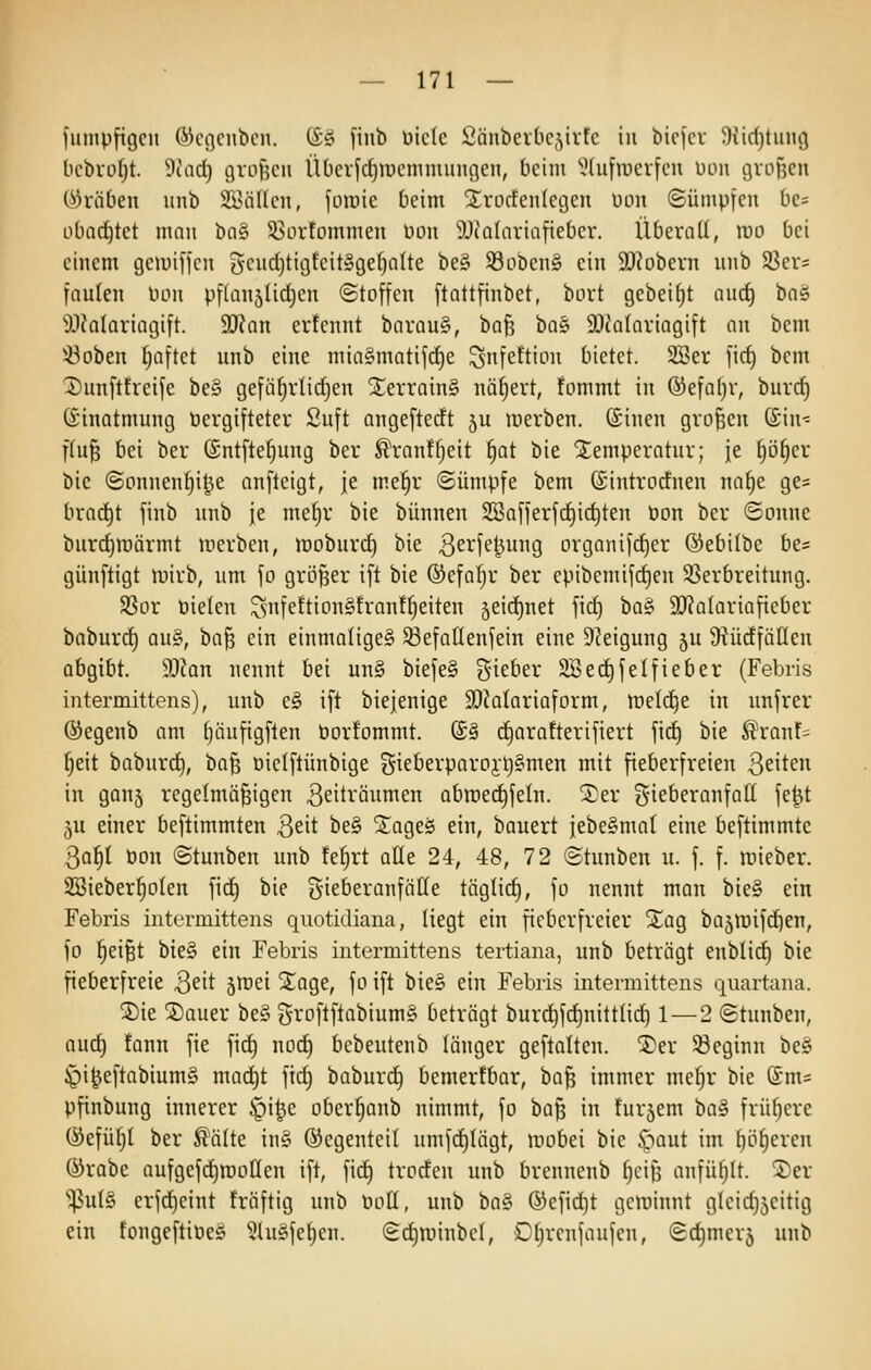 fuinpfigcn ©cgcnbcn. (i£i [inb üiclc Üäiiberlicjirfc in bicjcv 9iid)tun(3 bcbro^t. 9iad) gvofecii ÜOerfdjroemmungen, beim ^lufroerfcn uoii grofjeu 0)räOen itnb SÜnincn, foinie [icim jj;vocfen(ec3en non ©ümpicn bc- obad)tct man bog 53ovfommen üou ^Jcaltiviafiebcr. Überall, rao bei einem gemiffcu 5ciicl)tigfcit»gef)alte be§ 93Dben§ ein SOiobern unb SSer* fällten bon pftanslidjeu ©toffcii ftattfinbet, bort gebeizt aud) 'Dai '9.1ia(ariagift. 9J?an erfeiint barau§, ha'ii ha^ SOcaloviagift an bem iöoben fioftet unb eine mia§matif(^e ^nfettion bietet. SSer \\6) bem 1)imfttreife be§ gefäf)rlicf)en ^errainS nähert, fonimt in ®efaf)r, burrf) dnnatmung öergifteter Su[t angeftedt ju werben, ©inen großen (£in- flu§ bei ber (£ntfte^ung ber ^ranf^eit ^at bie Slemperatur; je §ö^cr bic ©onnen'^i^e anfteigt, je me^r ©ünipfe bem ©introdnen na§e ge= brai^t [inb unb je mef)r bie bünnen 2öa[ferfd)ic^ten Don ber Sonne burc^märmt merben, lüoburc^ bie 3ei1ej5ung organifdjer ®ebi(be bc- günftigt tvirb, um \o größer ift bie ®cfa!jr ber epibemifd)en 33erbreitiing. S3or Pieteu ^nfettion§fran!fjeiten jeidinet fid) ba§ 9)?a(ariaficbcr baburc^ au§, ba§ ein einmalige^ 33efaIIenfein eine DJeigung 5U 9tüdfällen abgibt. 9Jkn nennt bei un§ biefeS gieber 2Bed)feIfieber (Febris intermittens), unb e§ ift biejenige 50?alariaform, n^elc^e in imfrer ©egenb am f)äufigflen öorfommt. (£§ d^arafterifiert fid) bie ^ranf- f)eit baburd), ha^ üielftünbige Siet'evparoyljgmen mit fieberfreien Seiten in ganj regelmäßigen Zeiträumen abmec^fetn. 2)er g-ieberanfatt fe^t 5U einer beftimmten 3eit be§ jiageö ein, bauert iebe§mal eine beftimmtc 3a^I öou ©tunben unb fefjrt aUe 24, 48, 72 ©tiinben u. f. f. luieber. 2öieber|oten fid) bie gie&eranfätte täglid), fo nennt man bie§ ein Febris intermittens quotidiana, liegt ein fieberfreier jtag bajmifdien, fo ^d^t bie§ ein Febris intermittens tertiana, unb beträgt enblid) bie fieberfreie Qeit jmei S^age, fo ift bie§ ein Febris intermittens quartana. ®ie ®auer be§ gvoftftobiumg beträgt bur(^fd)nittlic^ 1—2 ©tunben, aud) fann fie fii^ nod) bcbeutenb länger geftalten. '^n ^Beginn beö ^i^eftabium§ mac^t fid) baburd^ bemertbor, ha'^ immer me^r bie @m= pfinbuug innerer J^i^e ober^anb nimmt, fo baß in furjem ba§ früfiere (:yefül;l ber ^älte in§ ©egenteil umfc^lägt, mobei bie ^aut im ()öl)eren ®rabe aufgefdjraollen ift, fid^ troden unb brennenb ^eiß anfüllt. S)er 'ipul§ erfd)eint fräftig unb öoU, unb ba§ ®efid)t gcminnt gleidjseitig ein fongeftiöe^ 51uSfet)en. ©d)roinbel, Oljrcnfaufen, ©d)mer5 unb