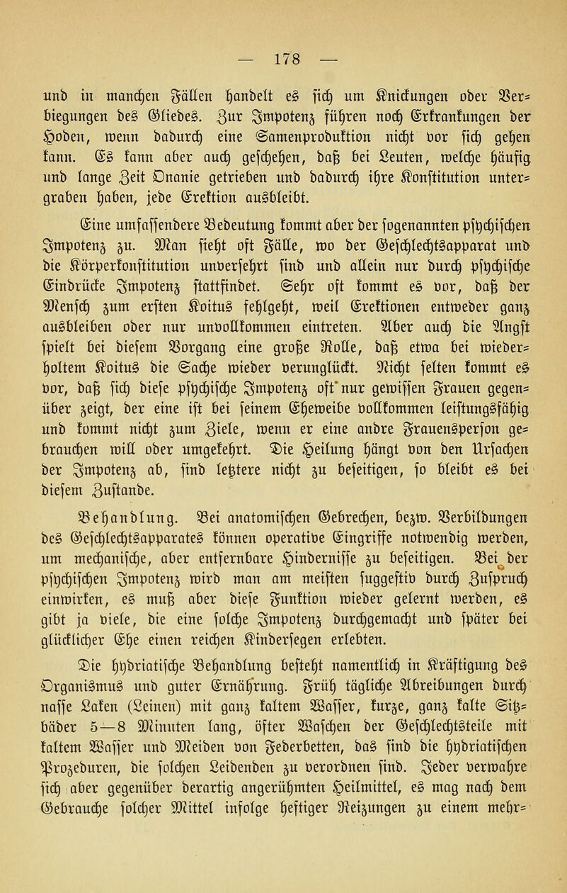 itnb in manchen t^ällen ^anbelt e§ ficE) um ^nidungen ober SSer* biegungen be§ ®(iebe§. Qux S^ipotenj führen noc^ ©rfranfungen ber ^obeii, irenn baburcE) eine (Samenprobuftion nic^t bor fid) get)en !ann. ©§ fann aber auc§ gefc^e^en, ba§ bei Seuten, raeld^e f)äufig unb lange 3eit Dnonie getrieben unb baburi^ i^re ^onftitution unter= graben l^aben, jebe ©reftion ausbleibt. ©ine umfafjenbere 53ebeutung fommt aber ber fogenannten pft)(i)ijd)en Smpotenä §u. äRan fie^t oft gälle, K)o ber ®ef(^Ied§t§apparat unb bie ^örperfonftitution unüerje!§rt finb unb allein nur burc^ pft){i)ifd^e ©inbrürfe S^potenj ftattfinbet. @el§r oft Jommt es öor, ba§ ber 9}Jenf(i) jum erften ^oitu§ fe^Ige^t, ttjeil ©reftionen entraeber ganj ausbleiben ober nur unöollfomnten eintreten. Slber autf) bie 5tngft fpielt bei biefem SSorgang eine gro^e Spotte, ha'^ etwa bei h)ieber= foltern ^oituS bie @ac§e tüieber öerunglüdt. 9^i(i)t fetten !ommt e§ bor, ba§ fi(i) biefe pf^c^ifd^e ^mpotenj oft* nur getüiffen grauen gegen« über geigt, ber eine ifl bei feinem (S^etoeibe öollfommen Ieiflung§fö^ig unb fommt nic^t jum B^^Ie, toenn er eine anbre grauenSperfon ge« braucf)en roiH ober umgefe^rt. '5)ie Teilung §ängt öon ben Urfac^en ber Sntpoteng ah, finb le^tere nid^t §u befeitigen, fo bleibt e§ bei biefem ßuftanbe. SSe^anblung. S3ei anatomifd^en ®ebre(f)en, bejn). SSerbilbungen be§ ®efd)Ierf)t§apparate§ fönnen operatibe (Singriffe notroenbig lüerben, um mec£)anifc§e, aber entfernbare §inberniffe ju befeitigen. S3ei, ber pft)ct)ifc§en ^mpotenj tt)irb man am meiften fuggeflib burd^ 3ufpi^u<^ einn)irten, e§ mu^ aber biefe gunftion tüieber gelernt n)erben, e§ gibt ja biete, bie eine folc^e ^mpotenj bur(^gemad^t unb fpäter bei gtücfüct)er (£§e einen reic£)en ^inberfegen erlebten. ®ie ^t)briotifc§e 53e^anblung befielt namentlid^ in Kräftigung be§ Drgani§mu§ unb guter ©rnöfrung. grü§ täglict)e Stbreibungen burd^ naffe Safen (Seinen) mit ganj !altem SBoffer, furge, gong folte @i^= bäber 5—8 5Dcinnten lang, öfter SBafd^en ber @efd^Iec^t§teite mit laltem SBaffer unb äReiben bon geberbetten, ba§ finb bie |t)briatif(i)en ^rogeburen, bie foIct)en Seibenben p berorbnen finb. Seber berma^re fic^ aber gegenüber berartig angerü^mten Heilmittel, e§ mag nad^ bem ®ebrouct)e foIct)er aJiittel infolge heftiger S^eijungen ^n einem met)r=-