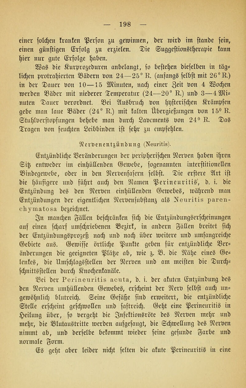 einer joIc£)en !ran!en ^erfoit ju gewinnen, ber tüirb im ftonbe fein, einen günftigen ©rfolg ju erjielen. 2)ie (Suggeftion§t'^era|)ie !ann ^ier nur gute ©rfolge '^aben. 2Ba§ bie ^urprojeburen anbelangt, fo beftel^en btefelben in täg= liefen protrahierten 33äbern öon 24—25° E. (anfangt jelbft mit 26 E.) in ber ®auer öon 10—15 9}iinuten, nad) einer ßeit öon 4 2BDcE)en werben Sßäber mit nieberer Temperatur (24—20° E.) unb 3—4 9J?i= nuten 'J)auer berorbuet. ©ei 2lu§bruii) bon |t)fterifd)en ^römpfen gebe man laue 33äber (24° E.) mit falten Übergießungen öon IS^E. (Stu§Iöerftop[ungen ht^tbt man burc§ Saöcment§ öon 24*^ E. ®a§ Strogen öon feucEjten ßeibbinben ift je^r ^u empfehlen. 92crbenentäünbung (Neuritis). ©ntjünblid^e Sßeränberungen ber perip^erijd^en S^ieröen ^aben i^ren (Si| entmeber im ein^üllenben ©etüebe, fogenannten interftitionellen 5Binbegen:)ebe, ober in ben SfJeröenfafern felb[t. SDie erflere SIrt ift bie läufigere unb fü|rt autf) ben Spornen Perineuritis', b. i. bie ($nt§ünbung be§ ben S^Jeröen einf)üllenben ©etöebeg, töä|renb man ©ntjünbungen ber eigentlichen S'ieröenfubftanä ül§> Neuritis paren- chymatosa begeic^net. Sn manc£)en gällen befc£)rän!en fi(^ bie (SntjünbungSerfrfieinungen auf einen fc^arf umfc^riebenen S^ejir!, in anbern gällen breitet fic§ ber ©ntjünbungapro^eß nad^ unb nac^ über meitere unb umfangreiche (Gebiete au§. ©erniffe örtli(i)e ^un!te geben für entäünbtic^e SSer= änberungen bie geeigneten ^Iä|e ah, tüie §. 33. bie Wd^t eine§ ®e= Ien!e§, bie Umf(i)lag§fteIIen ber Si^eröen unb am meiflen bie ®urc^= f(^nitt§ftellen burd§ ^nocf)en!onäIe. 58ei ber Perineuritis acuta, b. i. ber afutcn ©ntjünbung be§ ben SfJeröen um^üllenben @^ett)ebe§, erfd^eint ber S^Jerö fetbft oud) un= geöjöfinlicf) blutreic^. ©eine ©efäße finb ertöeitert, bie entjünblid^e (Stelle erfd^eint gef(i)tt)oIIen unb faftreicE). ®e|t eine Perineuritis in Teilung über, fo bergest bie ^nfeftionSröte be§ 9?eröen me|r unb me|r, bie SSIutauStritte öDerben aufgefaugt, bie ©cE)lüeIIung be§ S^Jeröen nimmt ah, unb berfelbe be!ommt mieber feine gefunbe i^orbe unb normale ^^oi^ii^- (£§ ge|t aber leiber nicf)t feiten bie afute Perineuritis in eine