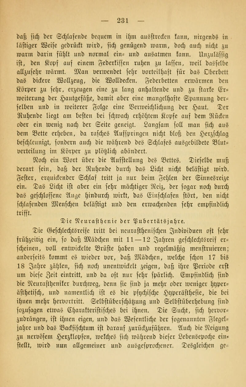 bajj jicf) bcr ©rfjlafenbc bequem in i^m auyftrecfen fann, nirgenb§ in läflttjer 2Bcife cjebrücft ipirb, fic^ genügenb lüarm, bod^ aurf) nic^t 511 toarm bariii fü^tt unb normal ein= unb ouSatmen fann. Unjutäffig ift, beu ^opf auf einem 5-eberti[jeii ru§en ju (äffen, iuei( baefelbe aÜ5u|c()r inarmt. 9Jfan üermenbet fefjr üorteiKjaft für ba§ Dberbctt t>a^ bicfere SBotläeug, bie SBoHbeden. S^berbetten ermärmen ben Körper ju fe[)r, erzeugen eine ju lang an§altenbe unb ju ftarfe (£r= Weiterung ber .^autgefäfje, bamit aber eine mancjel^afte Spannung ber= felben unb in weiterer So^Qc eine SSeriüeirf)Iid}ung ber Jpaut. 2;er 9tu^enbe liegt am beften bei fct)inad) er^ö^tem ^opfe auf bem Siüden ober ein menig nad) ber Seite geneigt. Songfam fotl man fid) au§ bem 58ette ergeben, ba rafc^e» 2Iuffpringen nid)t blo^ ben i-)er5fd^lag befd)leuntgt, fonbern and) bie n^ä^renb be§ (Sc^lafe§ auygebilbete S81ut= üerteilung im Körper 5U plö^lic^ abiinbert. Üiod) ein 2Bort über bie 3Iuffte(Iung be§ 5öette§. 3)iefelbe muß berart fein, bafs ber 3hil)enbe burd) ba§ ßid)t nid^t beläftigt mirb. Hefter, erquidenber @d)laf tritt ja nur beim ^Qt)Un ber ©inne&reise ein. 2)a§ Sic^t ift aber ein fe^r mächtiger SJeij, ber fogar no(^ bur^ ifü^i gefc^loffene 'iJUuje §inburc§ tüirft, ba§ (Sinfc^lafen ftört, ben ni(^t fd)lafenben 3}?enfd)en beläftigt unb ben ern)ad)enben fe^r empfinbli^ trifft. ®ic 9?curaft^cnic ber 'ipubertätSja^re. ®ie ®efd)le(^t§reife tritt bei neuraft§enifd)en ^nbiöibuen oft fe^r frü^äcitig ein, fo ba^ 9[)?äbd)en mit 11 — 12 ^a^ren gefd)led)tt^reif er= fdjeinen, öott entroidelte Srüfte ^aben unb regelmäßig menftruieren; anberfeit§ fommt e§ n^ieber oor, ba§ 93^äbd)en, meldte fd)on 17 bi§ 18 ^aljre jäljlen, fid) nod) unentluidclt jeigen, baß i§re ^eriobe erft um biefe 3eit eintritt, unb ba oft nur fe^r fpärlid). (Smpfinblid) finb bie Dieurafl^enifer burd)iiieg, benn fie finb \a mei)x ober weniger l)t)per= äftl)etifc^, unb namentlidi ift e§ bie pfi)d)ifd)e .f)tjpcräftf)efie, bie bei if)nen melir ^erüortritt. (Selbftüberfd)äl^ung unb ©elbflüberljebung finb fojufagen etwav 61joratteriftifd)e§ bei i^nen. Iiie @ud)t, fid) ^erüor= jubrängen, ift i^nen eigen, unb ba§ 2öefcnt(id)e ber fogenaunten 5^egel= jalire unb ba^ 93adfifc^tnm ift barauf jurüdjufüljren. '?lud) bie Steigung ju nerüöfem §eiC5tlüpfen, metd}e§ fid) mäl)renb biefer 2eben§epod}e ein» ftettt, mirb nun allgemeiner unb aui^gefprodiencr. 2^e!?gleid)en gc-