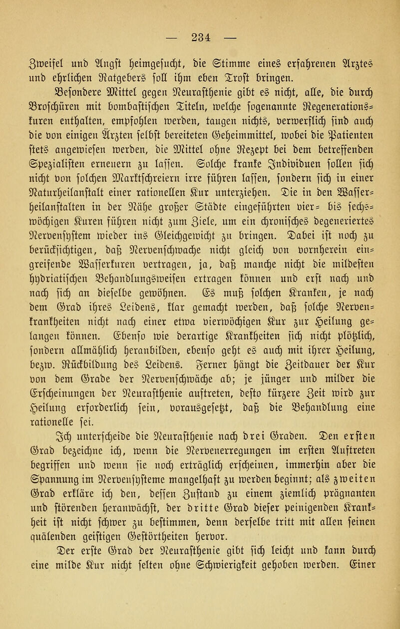 3tt)eifel unb Slngft ^^eimgefud)!, bie (Stimme ehieg erfahrenen ^r^tes unb e^rli(i)en Statgeberg foE i§m eben 2;rDft bringen. Sßefonbere äRittel gegen D^Jeuraft^enie gibt e§ nic^t, alle, bie burd^ Sßroji^iiren mit bomba[lif(i)en Xtteln, tüdä^e fogenannte 9^egeneration§s !uren entölten, empfohlen ttierben, taugen nict)t§, ttertüerflitf) finb and) bie öon einigen Straten felbft bereiteten ©e^eimmittel, luobei bie Patienten fiet§ angeiDiefen trerben, bie 9JZitteI o^ne fftt^tpt bei bem betreffenben @pe§ialtflen erneuern §u laffen. ©old^e fran!e S^^iötbuen foUen fic^ ni(i)t bon foI(i)en 9JJar!tfc^reiern irre führen laffen, fonbern fid) in einer 3fJatur|eiIanflaIt einer rationellen ^ur unterjie^en. 5)ie in ben SSaffer= leilanftalten in ber S^ä^e großer ©tobte eingeführten üier= bi§ fed)«? tt)ö(i){gen ^uren führen ni(f)t jum 3'ele, um ein d^ronifd^eg begenerie.rte§ 92eröenf9flem toieber tn§ ®teic|geii)id)t ju bringen, ©abei tft noc^ 5U berüc!fiGütigen, ba^ Sfieröenfctjföac^e nic^t glcicE) üon öorn^erein ein== greifenbe Söafferfuren »ertragen, ja, bafj manche nit^t bie milbeften :^t)briatifcE)en $8et)ünblung§lt)eifen ertragen fönnen unb erft nacC) unb nad§ fid) an biefelbe getoo'^nen. (£§ mu§ fold^en Traufen, je nac§ bem ®rab i^re§ Setben§, !Iar gemad^t tt)erben, ha'^ folc^e 5JJeröen= fran!t)eiten nid}t nad) einer etma öierlrödEjigen ^ux §ur Teilung ge= langen !önnen. ©benfo tüie berartige ^ran!§eiten fic§ nic^t plij^üc^, fonbern allmä^üd) §eranbilben, ebenfo ge§t e§ aud^ mit i^rer Teilung, bejtü. SfJüdbilbung be§ Seibeng. gerner ^ängt bie Q^ithauti ber ^ur oon bem (Srabe ber 9lerbenfc^ft)äc^e ab; je jünger unb milber bie @rfd)einungen ber $J?eura[t§enie auftreten, befto lürjere Qdt toirb §ur Teilung erforberlic^ fein, öorauSgefe^t, ha^ bie 33e%nblung eine rationette fei. ^d^ unterf(^eibe bie D^teurafl^enie naä) brei (Kraben. S)en erften ®rab be§eid^ne id^, tüenn bie D^ieröenerregungen im erften Sluftreten begriffen unb inenn fie nod) erträglich erfd)einen, immer'^in aber bie Spannung im S^Jerbenftifteme mangelhaft §u werben beginnt; al§ ^weiten ®rab erüäre id^ ben, beffen ßuftonb ju einem jiemlic^ prägnanten unb ftörenben ^eranir)ä(^[t, ber britte ®rab btefer peinigenben ^ranf* §eit tft ni(^t fd)rt)er gu beftimmen, benn berfelbe tritt mit atten feinen quälenben geiftigen (Seftört§eiten fieröor. SDer erfte ®rab ber D^ceuraft^enie gibt fic§ leicht unb !ann burd^ eine milbe Sur nidjt feiten obne (Sc^tt)ierig!eit ge'^oben tcerben. ©iner