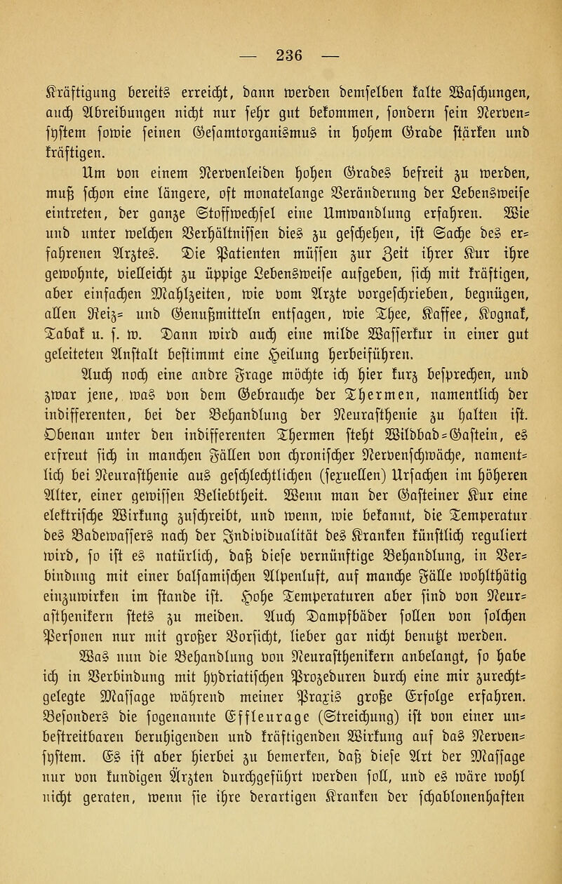 Kräftigung 6ereit§ erreicht, bann trerben bemfelben falte SBafc£)ungen, a\i<i) 9lbrei6migen nid^t nur fei^r gut 6e!ommen, fonbern fein S^Jeröens ft)ftem fotüte feinen ®efamtorgani§mu§ in l^o§em ^rabe ftärfen unb Mftigen. Um bon einem SfJeröenleiben !^o§en (Srabe§ befreit §u tuerben, mu^ fd§on eine längere, oft monateknge SSerönberung ber Seben§tüeife eintreten, ber gan§e ©toffiüedjfel eine Umiranblung erfahren. 2Bie unb unter tt)et(f)en SSer^ältniffen bie§ ju gefd)e|en, ift @a(^e be§ er= fa§renen 2träte§. S)te Patienten muffen §ur 3^^^ ^^^er Kur i!^re gelDo^nte, bieUeid^t p üppige Seben^n^eife aufgeben, fic§ mit Iräftigen, aber einfa(^en ajJa^Ijeiten, tük üom 3Ir§te tiorgefd^riebeu, begnügen, allen 9^eiä= unb ®enu§mittelu entfogen, tüie 2;§ee, Kaffee, Kogna!, ^aba! u. f. tu. 3)ann iüirb aud) eine nxilbe SBafferfur in einer gut geleiteten 31nflalt beftimmt eine Teilung l^erbeifü^ren. 9luc^ noc^ eine anbre %xaQt möchte iä) ^kx !urj befpred^en, unb 5tüar jene, lDa§ bon bem ©ebrauc^e ber 2;f)ermen, namentlich) ber inbifferenten, bei ber 93e|anblung ber 9^euraft§enie ju galten ift. Obenan unter ben inbifferenten St^ermen fte^t SBiIbbab = ®aftein, e§ erfreut fii^ in man(^en gällen bon cf)rDnifd§er S^erbenfc^n^ädie, nament= lid) bei 3^euraft§enie au§ gef(^Iect)tlid^en (fejuellen) Urfac^en im p^eren SlÜer, einer gelDiffen SSeliebt^eit. Sßenn man ber (SJafteiner Kur eine ele!trif(^e SSirlung 5ufd£)reibt, unb trenn, irie belonnt, bie S^emperatur be§ $ßabett)affer§ nact) ber S^bibibnalität be§ Kraulen !ünftlid) reguliert tt)irb, fo ift e§ natürlid), ba^ biefe bernünftige Sße^anblung, in SSer^ binbung mit einer balfamifd^en 5tlpenluft, auf mani^e ^^äüe lüo'^It^ätig ein^uwirfen im ftanbe ift. §D|e Temperaturen aber finb bon 9^eur= aft^enüern ftet§ gu meiben. Sluct) ©ampfbäber foHen bon folc^en ^erfonen nur mit großer SSorfic^t, lieber gar nic^t benu^t toerben. 2öa§ nun bie 33e§anblung bon 9fieuraftt)enifern anbelangt, fo ^aht iä) in S5erbinbung mit ^^briattfc^en ^rogeburen burc§ eine mir 5ured§t= gelegte 2J?affage trä^renb meiner ^raji§ gro§e (grfotge erfahren, Sßefonberg bie fogenannte (gffleuroge (@treid)ung) ift bon einer uu* beftreitbareu beru§igenben unb fräftigenben SBirfung auf haSi 9^erben= f^ftem. ©§ ift aber hierbei gu bemer!en, ba§ biefe 3(rt ber 9[Raffage nur bon !unbigen 2Irjten burc^gefü^rt tnerben fott, unb e§ ttiäre iro^I nic^t geraten, lüenn fie i^re berartigen Kranfeu ber fd§abIonen§aften