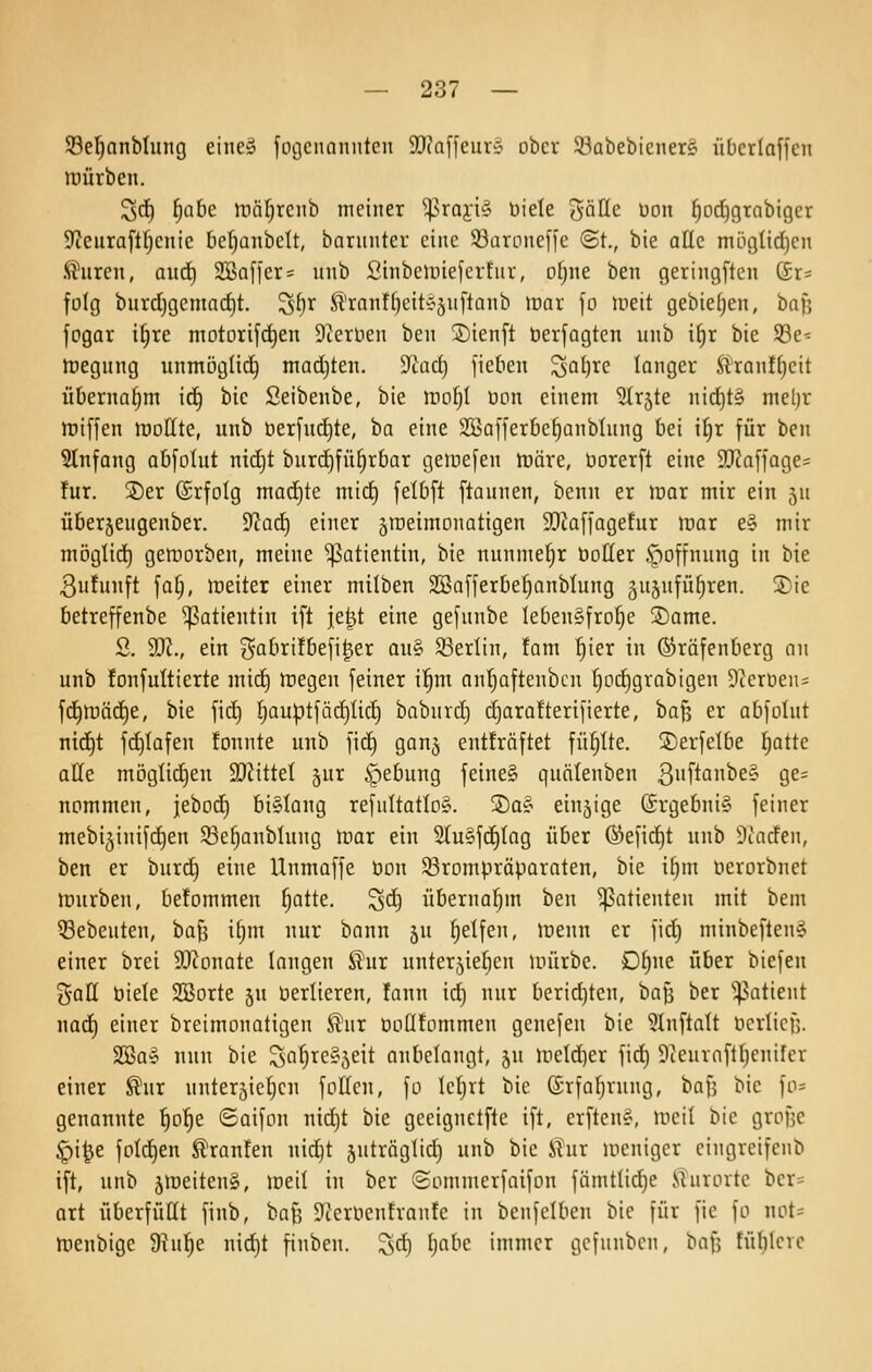 33e^anMiing eine» fogcuanntcn 9}iaffeuri: ober Slkbebicnera übcrlaffcn tuürben. ^d^ f)ahe Wüljxcnh meiner ^^rai•i§ Diele gölle üon ^od)9rabiger 9ceura[tl)cnic be^anbclt, banmter eine 33arDneffe ©t., bie alle möcjlidjcn Innren, ani) SBaffer^ unb Sinbeluiefertur, D()ne ben geringftcn (Sr= folg burd)gcniarf)t. S()r ft'ranf()eit?5uftQnb mar fo meit gebie(;en, ha]] fogar i^re motorifc^en Dierlien ben 2)ienfl öerfagten unb i^r bie S8e^ tregung unmöglii^ madjten. Tiüd) fieben ^ai)xe langer ^ran!^eit üOernaljm \ä) bie Seibenbe, bie mo^I üon einem ^Irjte nicf)t§ mel)r miffen mollte, unb t)erfnrf)te, ba eine SBafferbe^anblung bei i^r für ben Stnfang abfolut nid)t burdjfü^rbar gemefen iräre, öorerft eine 9J?a|fQge= !ur. ®er (£rfoIg mad)te mid) felbft [taunen, benn er mar mir ein jn überjeugenber. 9cad) einer jraeimonatigen ^DJaffagefur mar e§ mir möglid) gemorben, meine Patientin, bie nunmehr öotter Hoffnung in bie 3ufunft fa§, meiter einer milben SSafferbe^anblung gujufü^ren. ®ie betreffenbe Patientin ift je^t eine gefunbe lebensfrohe ©ame. S. 3}^., ein i^a&rifbefi^er an^ S3erlin, fam ^ier in (Sräfenberg nn unb fonfultierte mic^ megen feiner i'^m an'^aftenbcn ^od)grobigen 91ernen= fd^mäd)e, bie fid) fjauptfiidjlid) babnrd) djarafterifierte, haf^ er abfolut ntc^t fc^Iafen fonnte unb fic^ gonj enÜräftet füllte, ©erfetbe I;atte alle mögtidjen SJJittel jur ipebung feine§ quälenben 3fia^c§ Q^' nommen, jebod) bislang refuItatIo§. ©as ein5ige (£rgebni§ feiner mebi^inifdjen S3e§anblung mar ein 2(u§fd)Iag über ©efid^t unb Dtacfen, ben er burc§ eine Unmaffe t»on 33rompräporaten, bie if)m nerorbnet mürben, befommen ^atte. ^d) übernafjm ben Patienten mit bem 53ebeuten, ba^ ifjm nur bann ju Reifen, menn er fid) minbeften» einer brei SKonate langen S'ur unterjiefien un'trbc. D()ne über btefen %aü biete 233orte 5U verlieren, fann id} nur berid)tcn, bafj ber ^i^atient naä^ einer breimonatigen ^nr üolltommen genefen bie 31nflalt öerlicn. SBa§ nun bie Sat;rc§5eit anbelangt, ju metd)er fid) Dtenraftljcnifer einer ^ur unterjicljcn fottcn, fo Ictjrt bie ©rfaljvung, baf] bie fo^ genannte ^o^e ©oifon nid)t bie geeignetfte ift, erftenS, meil bie grofjc §i^e fpld)en Traufen uid)t 5uträgtid) unb bie Slur meniger cingreifenb ift, unb jmeiteng, meil in ber ©ommcrfaifon fämtlid)e .Slurortc ber= ort überfüllt finb, bafj 9terOenfranfe in beufelben bie für fie fo not- menbige 9hi^e nid)t finben. ^sd) ijabc immer gcfnnbcn, baf; füblcvc