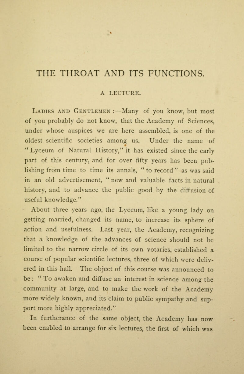 A LECTURE. Ladies and Gentlemen :—Many of you know, but most of you probably do not know, that the Academy of Sciences, under whose auspices we are here assembled, is one of the oldest scientific societies among us. Under the name of  Lyceum of Natural History, it has existed since the early part of this century, and for over fifty years has been pub- lishing from time to time its annals,  to record  as was said in an old advertisement,  new and valuable facts in natural history, and to advance the public good by the diffusion of useful knowledge. About three years ago, the Lyceum, like a young lady on getting married, changed its name, to increase its sphere of action and usefulness. Last year, the Academy, recognizing that a knowledge of the advances of science should not be limited to the narrow circle of its own votaries, established a course of popular scientific lectures, three of which were deliv- ered in this hall. The object of this course was announced to be :  To awaken and diffuse an interest in science among the community at large, and to make the work of the Academy more widely known, and its claim to public sympathy and sup- port more highly appreciated. In furtherance of the same object, the Academy has now been enabled to arrange for six lectures, the first of which was