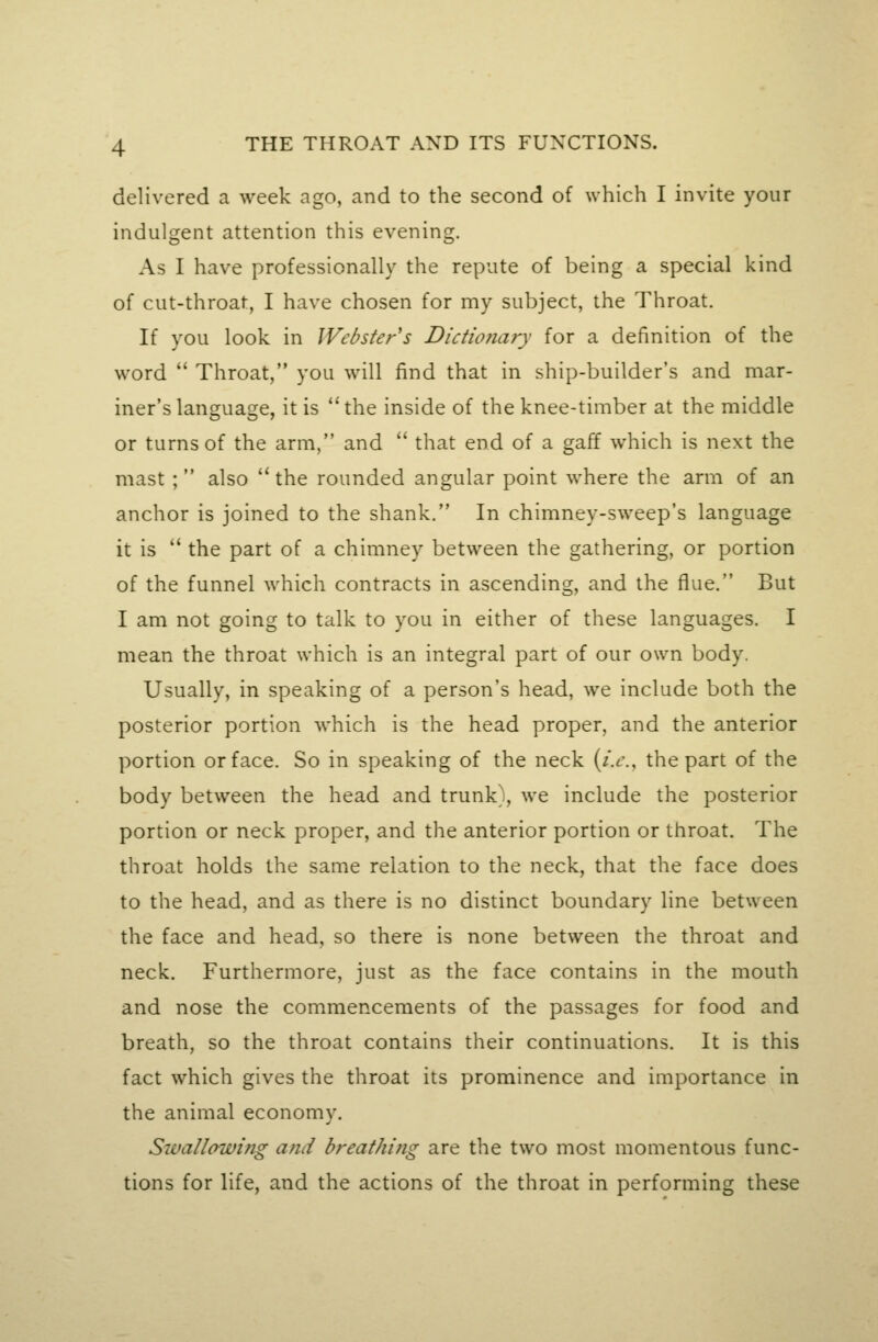 delivered a week ago, and to the second of which I invite your indulgent attention this evening. As I have professionally the repute of being a special kind of cut-throat, I have chosen for my subject, the Throat. If you look in Webster's Dictionary for a definition of the word  Throat, you will find that in ship-builder's and mar- iner's language, it is *'the inside of the knee-timber at the middle or turns of the arm, and  that end of a gaff which is next the mast ; also the rounded angular point where the arm of an anchor is joined to the shank. In chimney-sweep's language it is  the part of a chimney between the gathering, or portion of the funnel which contracts in ascending, and the flue. But I am not going to talk to you in either of these languages. I mean the throat which is an integral part of our own body. Usually, in speaking of a person's head, we include both the posterior portion which is the head proper, and the anterior portion or face. So in speaking of the neck (z.t'., the part of the body between the head and trunk', we include the posterior portion or neck proper, and the anterior portion or throat. The throat holds the same relation to the neck, that the face does to the head, and as there is no distinct boundary line between the face and head, so there is none between the throat and neck. Furthermore, just as the face contains in the mouth and nose the commencements of the passages for food and breath, so the throat contains their continuations. It is this fact which gives the throat its prominence and importance in the animal economy. Swallowing and breathing are the two most momentous func- tions for life, and the actions of the throat in performing these