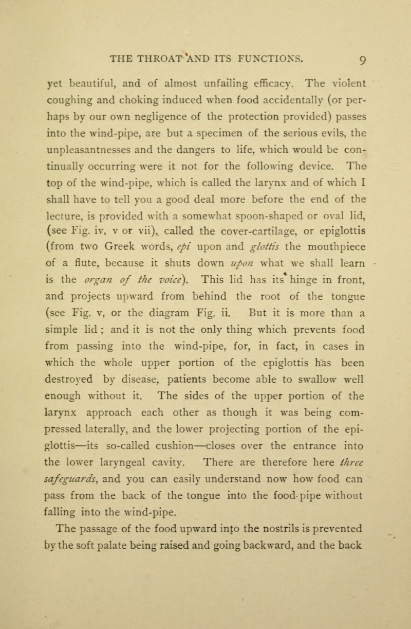 yet beautiful, and of almost unfailing efficacy. The violent coughing and choking induced when food accidentally (or per- haps by our own negligence of the protection provided) passes into the wind-pipe, are but a specimen of the serious evils, the unpleasantnesses and the dangers to life, which would be con- tinually occurring were it not for the following device. The top of the wind-pipe, which is called the larynx and of which I shall have to tell you a good deal more before the end of the lecture, is provided with a somewhat spoon-shaped or oval lid, (see Fig. iv, v or vii), called the cover-cartilage, or epiglottis (from two Greek words, epi upon and glottis the mouthpiece of a flute, because it shuts down upon what we shall learn is the organ of the voice). This lid has its hinge in front, and projects upward from behind the root of the tongue (see Fig. v. or the diagram Fig. ii. But it is more than a simple lid ; and it is not the only thing which prevents food from passing into the wind-pipe, for, in fact, in cases in which the whole upper portion of the epiglottis has been destroyed by disease, patients become able to swallow well enough without it. The sides of the upper portion of the larynx approach each other as though it was being com- pressed laterally, and the lower projecting portion of the epi- glottis—its so-called cushion—closes over the entrance into the lower laryngeal cavity. There are therefore here three safeguards, and you can easily understand now how food can pass from the back of the tongue into the food-pipe without falling into the wind-pipe. The passage of the food upward into the nostrils is prevented by the soft palate being raised and going backward, and the back