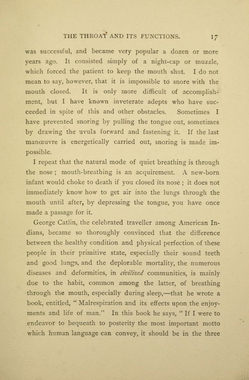 was successful, and became very popular a dozen or more years ago. It consisted simply of a night-cap or muzzle, which forced the patient to keep the mouth shut. I do not mean to say, however, that it is impossible to snore with the mouth closed. It is only more difficult of accomplish- ment, but I have known inveterate adepts who have suc- ceeded in spite of this and other obstacles. Sometimes I have prevented snoring by pulling the tongue out, sometimes by drawing the uvula forward and fastening it. If the last manoeuvre is energetically carried out, snoring is made im- possible. I repeat that the natural mode of quiet breathing is through the nose ; mouth-breathing is an acquirement. A new-bom infant would choke to death if you closed its nose ; it does not immediately know how to get air into the lungs through the mouth until after, by depressing the tongue, you have once made a passage for it. George Catlin, the celebrated traveller among American In- dians, became so thoroughly convinced that the difference between the healthy condition and physical perfection of these people in their primitive state, especially their sound teeth and good lungs, and the deplorable mortality, the numerous diseases and deformities, in civilized communities, is mainly due to the habit, common among the latter, of breathing through the mouth, especially during sleep,—that he wrote a book, entitled,  Malrespiration and its effects upon the enjoy- ments and life of man. In this book he says,  If I were to endeavor to bequeath to posterity the most important motto which human language can convey, it should be in the three