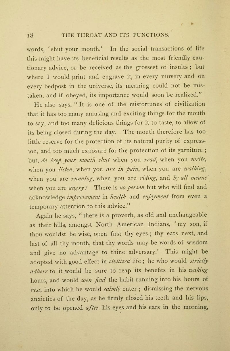 words, 'shut your mouth.' In the social transactions of life this might have its beneficial results as the most friendly cau- tionary advice, or be received as the grossest of insults ; but where I would print and engrave it, in every nursery and on every bedpost in the universe, its meaning could not be mis- taken, and if obeyed, its importance would soon be realized. He also says,  It is one of the misfortunes of civilization that it has too many amusing and exciting things for the mouth to say, and too many delicious things for it to taste, to allow of its being closed during the day. The mouth therefore has too little reserve for the protection of its natural purity of express- ion, and too much exposure for the protection of its garniture ; but, do keep you?' mouth shut when you j-ead, when you write, when you listen, when you a?'e in pain, when you are walking, when you are running, when you are riding, and by all means' when you are angry ! There is 710 person but who will find and acknowledge improvement in health and enjoymetit from even a temporary attention to this advice. Again he says,  there is a proverb, as old and unchangeable as their hills, amongst North American Indians, ' my son, if thou wouldst be wise, open first thy eyes ; thy ears next, and last of all thy mouth, that thy words may be words of wisdom and give no advantage to thine adversary.' This might be adopted with good effect in civilized life ; he who would strictly adhere to it would be sure to reap its benefits in his waking hours, and would soon find the habit running into his hours of rest, into which he would calmly enter ; dismissing the nervous anxieties of the day, as he firmly closed his teeth and his lips, only to be opened after his eyes and his ears in the morning.