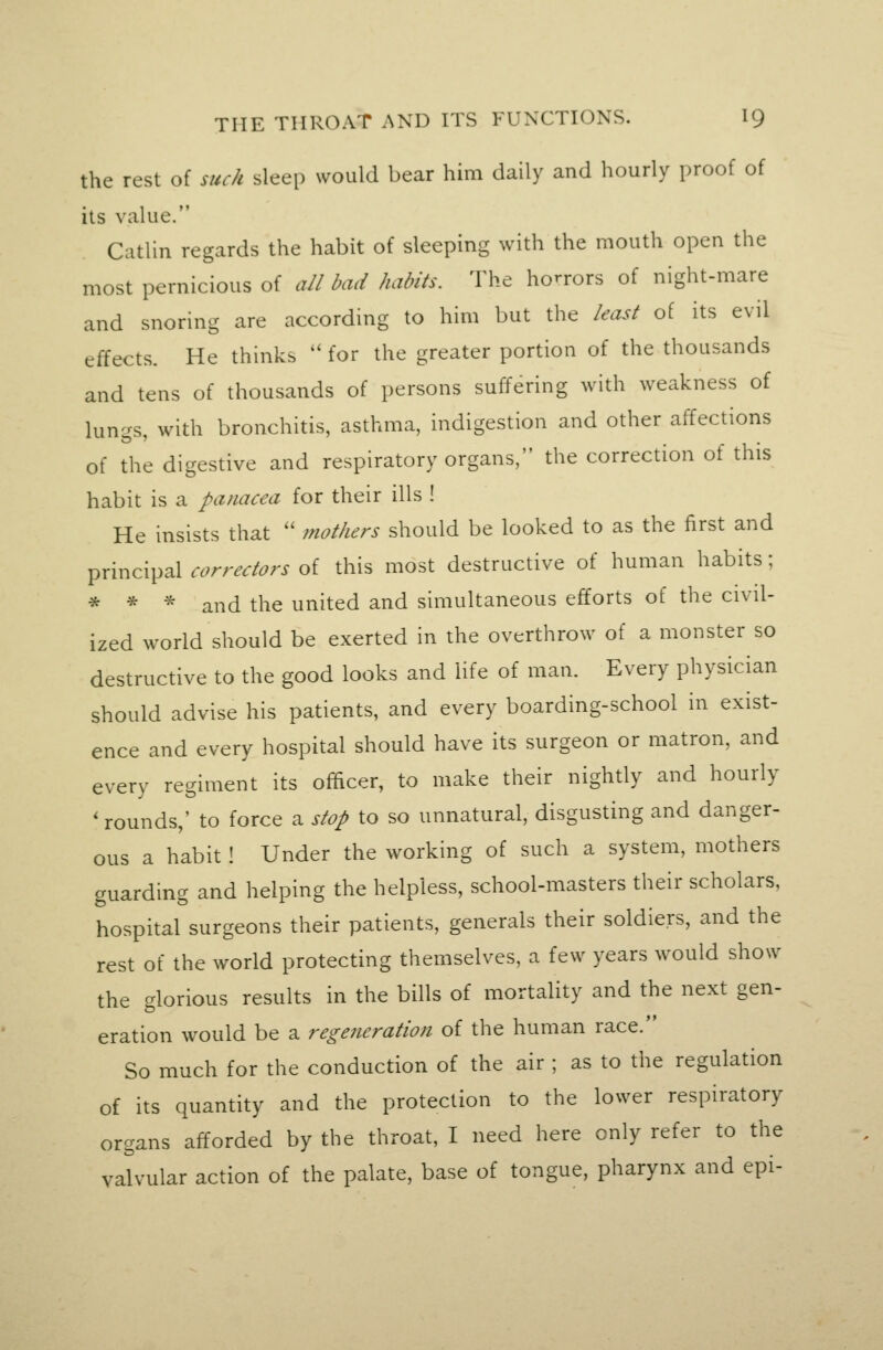 the rest of such sleep would bear him daily and hourly proof of its value. Catlin regards the habit of sleeping with the mouth open the most pernicious of all bad habits. The horrors of night-mare and snoring are according to him but the least of its evil effects. He thinks  for the greater portion of the thousands and tens of thousands of persons suffering with weakness of lungs, with bronchitis, asthma, indigestion and other affections of the digestive and respiratory organs, the correction of this habit is a panacea for their ills ! He insists that  mothers should be looked to as the first and principal correctors of this most destructive of human habits; * * * and the united and simultaneous efforts of the civil- ized world should be exerted in the overthrow of a monster so destructive to the good looks and life of man. Every physician should advise his patients, and every boarding-school in exist- ence and every hospital should have its surgeon or matron, and every regiment its officer, to make their nightly and hourly ' rounds,' to force a stop to so unnatural, disgusting and danger- ous a habit ! Under the working of such a system, mothers guarding and helping the helpless, school-masters their scholars, hospital surgeons their patients, generals their soldiers, and the rest of the world protecting themselves, a few years would show the glorious results in the bills of mortality and the next gen- eration would be a regeneration of the human race. So much for the conduction of the air ; as to the regulation of its quantity and the protection to the lower respiratory organs afforded by the throat, I need here only refer to the valvular action of the palate, base of tongue, pharynx and epi-