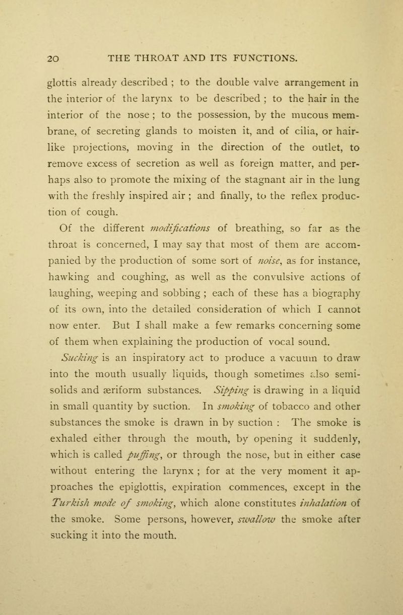 glottis alreadv described ; to the double valve arrangement in the interior of the larynx to be described ; to the hair in the interior of the nose ; to the possession, by the mucous mem- brane, of secreting glands to moisten it, and of cilia, or hair- like projections, moving in the direction of the outlet, to remove excess of secretion as well as foreign matter, and per- haps also to promote the mixing of the stagnant air in the lung with the freshly inspired air ; and finally, to the reflex produc- tion of cough. Of the different modifications of breathing, so far as the throat is concerned, I may say that most of them are accom- panied by the production of some sort of noise^ as for instance, hawking and coughing, as well as the convulsive actions of laughing, weeping and sobbing ; each of these has a biography of its own, into the detailed consideration of which I cannot now enter. But I shall make a few remarks concerning some of them when explaining the production of vocal sound. Sucking is an inspiratory act to produce a vacuum to draw into the mouth usually liquids, though sometimes lIso semi- solids and aeriform substances. Sipping is drawing in a liquid in small quantity by suction. In sjtioking of tobacco and other substances the smoke is drawn in by suction : The smoke is exhaled either through the mouth, by opening it suddenly, which is called puffings or through the nose, but in either case without entering the larynx ; for at the very moment it ap- proaches the epiglottis, expiration commences, except in the Turkish mode of smoking, which alone constitutes inkalation of the smoke. Some persons, however, sT.vallow the smoke after sucking it into the mouth.